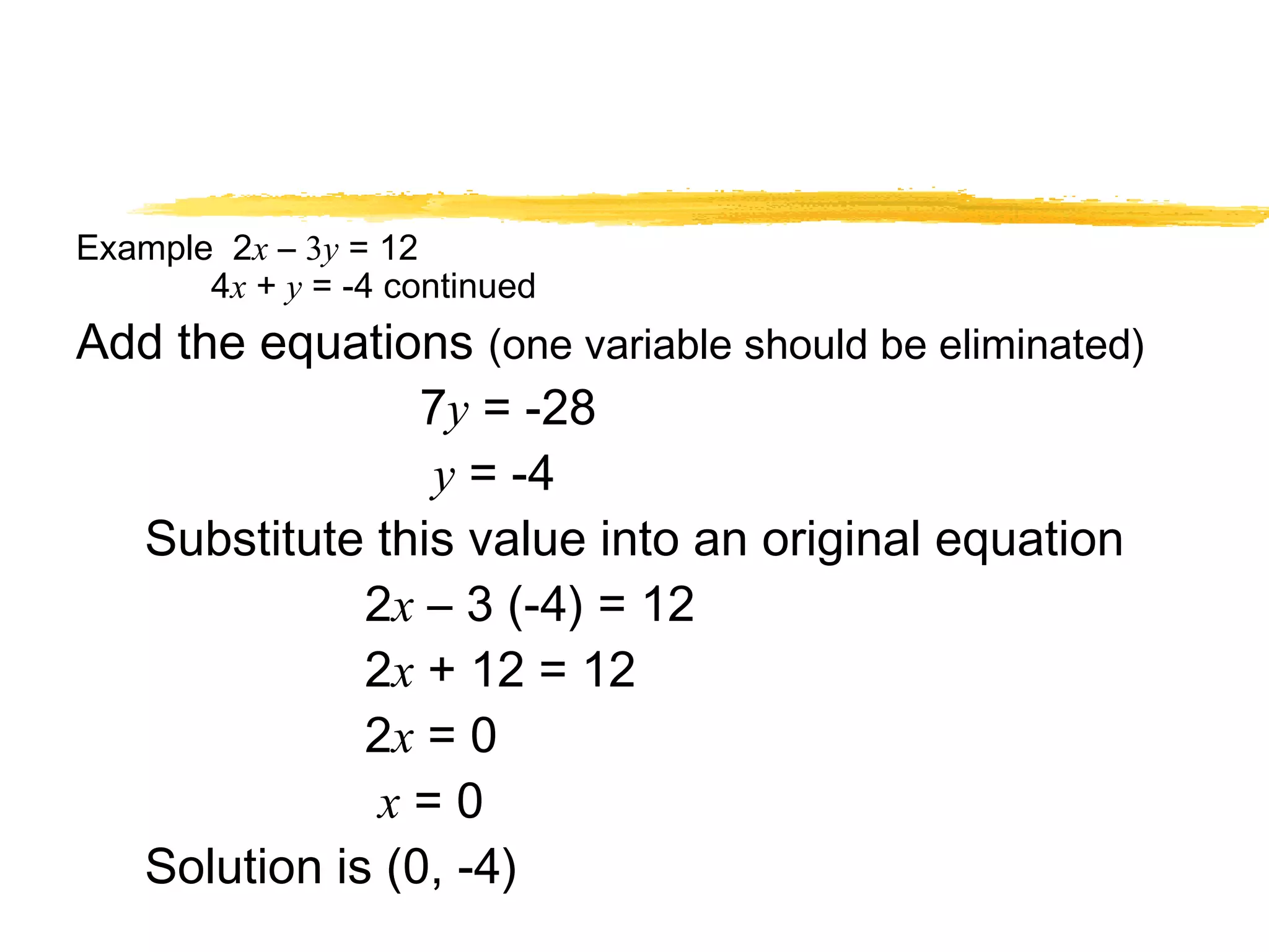 Example 2x – 3y = 12 
4x + y = -4 continued 
Add the equations (one variable should be eliminated) 
7y = -28 
y = -4 
Substitute this value into an original equation 
2x – 3 (-4) = 12 
2x + 12 = 12 
2x = 0 
x = 0 
Solution is (0, -4) 
 