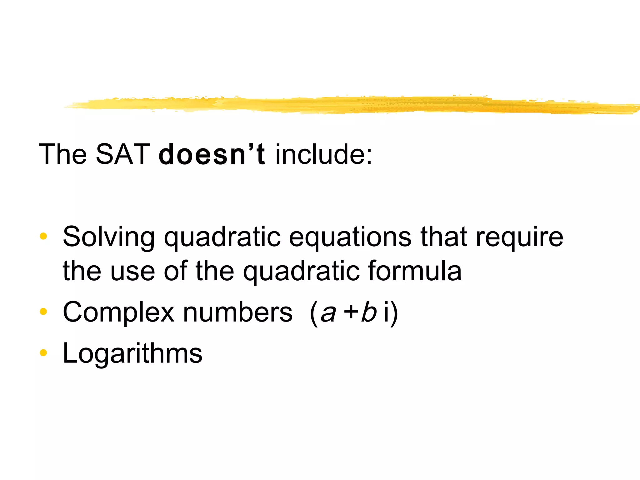 The SAT doesn’t include: 
• Solving quadratic equations that require 
the use of the quadratic formula 
• Complex numbers (a +b i) 
• Logarithms 
 