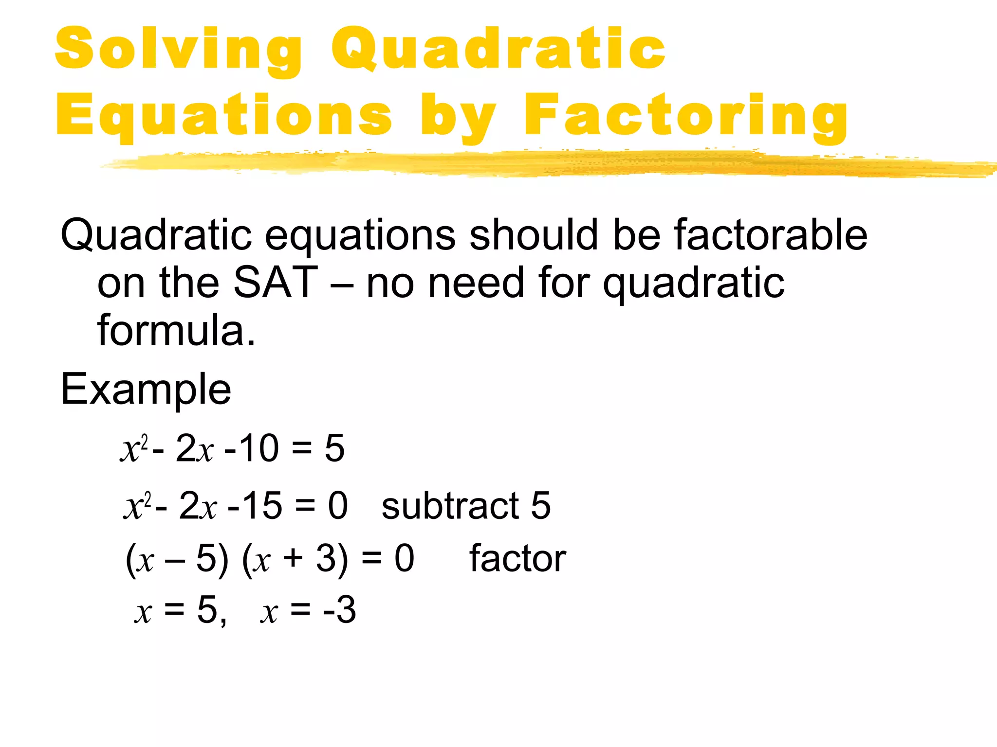Solving Quadratic 
Equations by Factoring 
Quadratic equations should be factorable 
on the SAT – no need for quadratic 
formula. 
Example 
x2 - 2x -10 = 5 
x2 - 2x -15 = 0 subtract 5 
(x – 5) (x + 3) = 0 factor 
x = 5, x = -3 
 