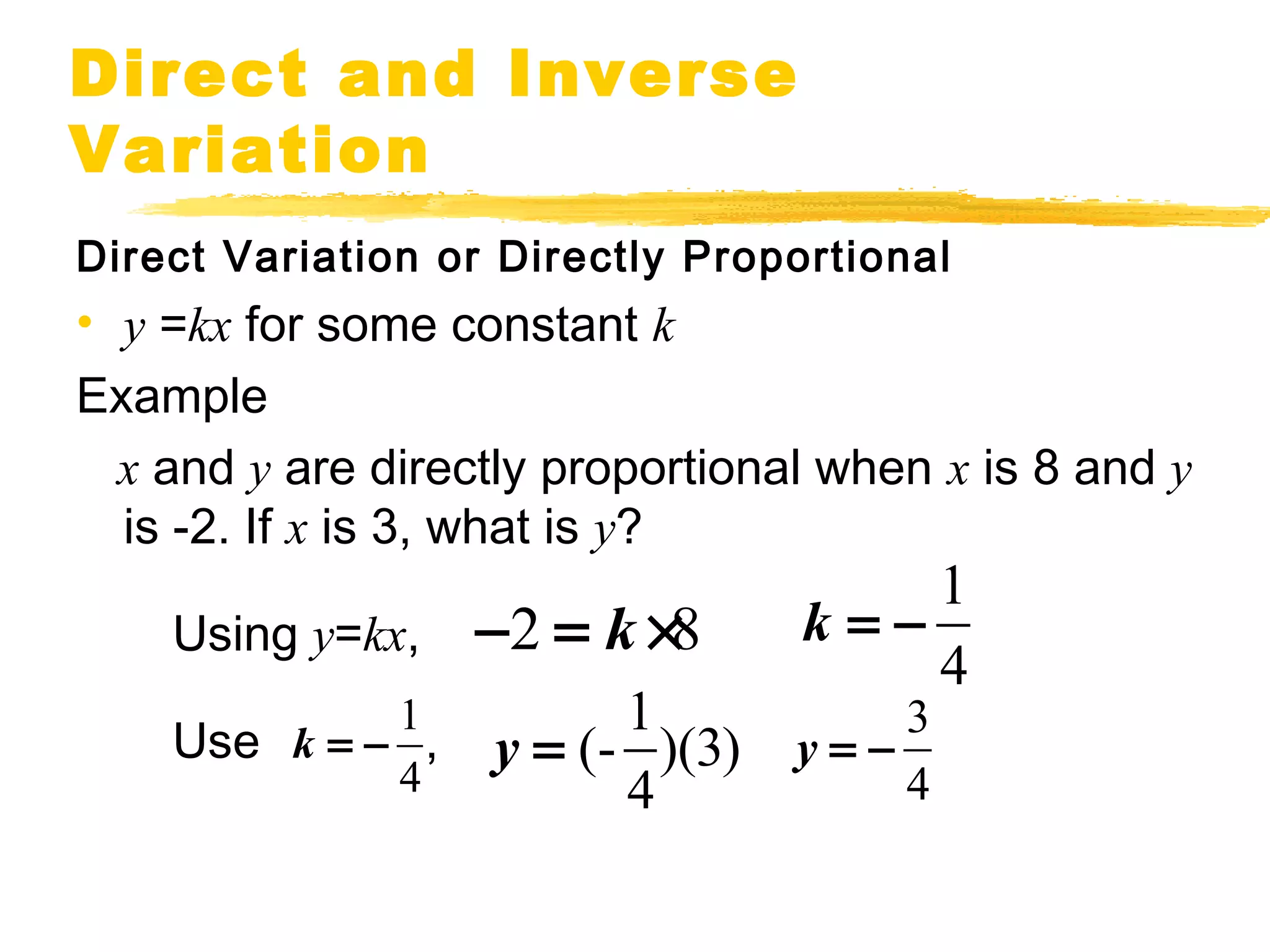 Direct and Inverse 
Variation 
Direct Variation or Directly Proportional 
• y =kx for some constant k 
Example 
x and y are directly proportional when x is 8 and y 
is -2. If x is 3, what is y? 
Using y=kx, 
Use , 
2 - = k ´8 
1 
4 
k = - 
k = - (- 1)(3) 
1 
4 
y = 3 
4 
4 
y = - 
 