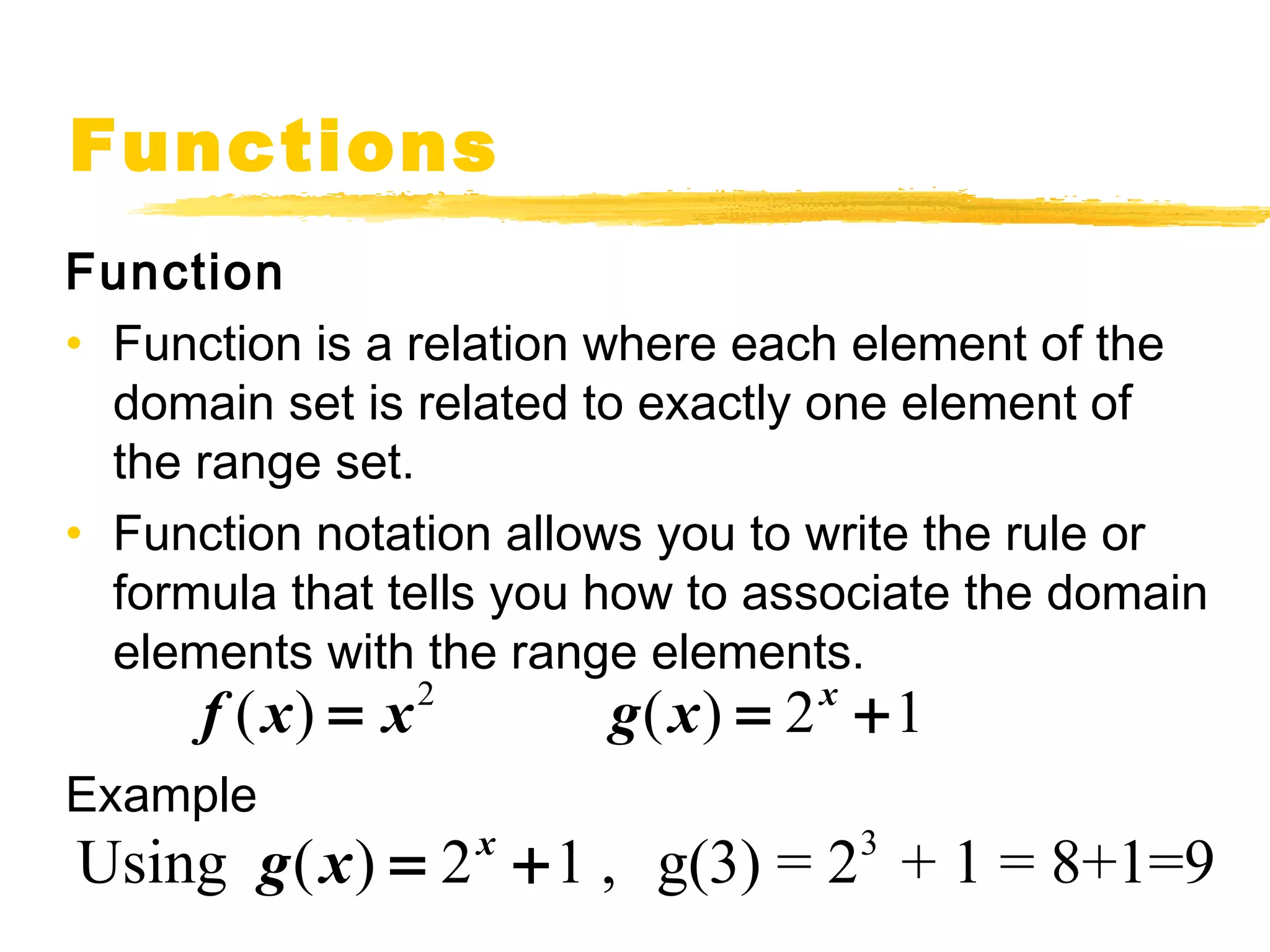 Functions 
Function 
• Function is a relation where each element of the 
domain set is related to exactly one element of 
the range set. 
• Function notation allows you to write the rule or 
formula that tells you how to associate the domain 
elements with the range elements. 
f (x) = x2 g(x) = 2x +1 
Example 
Using g(x) = 2x +1 , g(3) = 23 + 1 = 8+1=9 
 