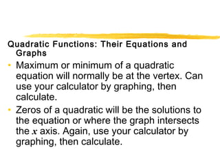 Quadratic Functions: Their Equations and 
Graphs 
• Maximum or minimum of a quadratic 
equation will normally be at the vertex. Can 
use your calculator by graphing, then 
calculate. 
• Zeros of a quadratic will be the solutions to 
the equation or where the graph intersects 
the x axis. Again, use your calculator by 
graphing, then calculate. 
 