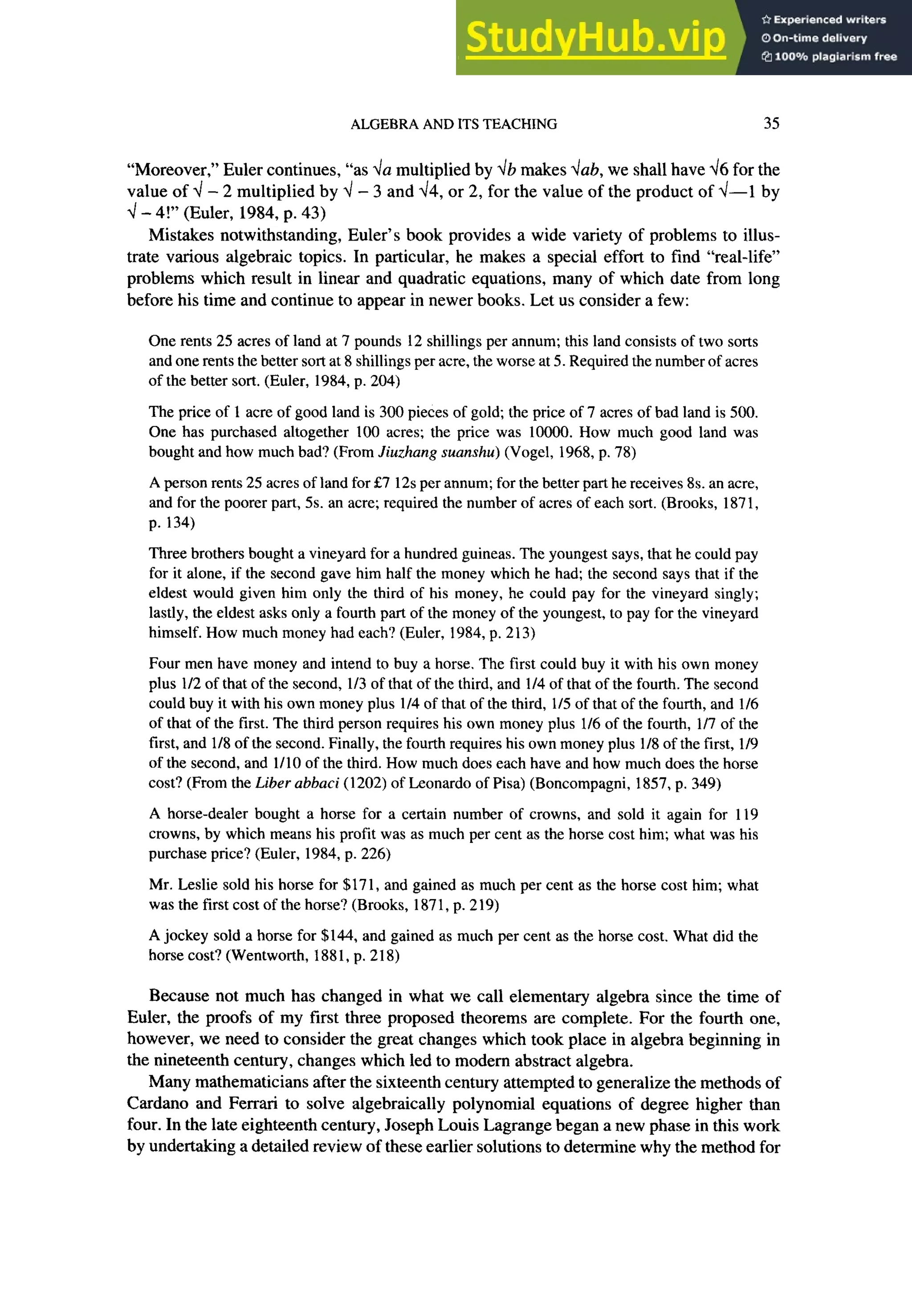 ALGEBRA AND ITS TEACHING 35
“Moreover,” Euler continues, “as da multiplied by db makes dab, we shall have 46 for the
value of 4 - 2 multiplied by 4 - 3 and 44, or 2, for the value of the product of 4-l by
4 - 4!” (Euler, 1984, p. 43)
Mistakes notwithstanding, Euler’s book provides a wide variety of problems to illus-
trate various algebraic topics. In particular, he makes a special effort to find “real-life”
problems which result in linear and quadratic equations, many of which date from long
before his time and continue to appear in newer books. Let us consider a few:
One rents 25 acres of land at 7 pounds 12 shillings per annum; this land consists of two sorts
and one rents the better sort at 8 shillings per acre, the worse at 5. Required the number of acres
of the better sort. (Euler, 1984, p. 204)
The price of 1 acre of good land is 300 pieces of gold; the price of 7 acres of bad land is 500.
One has purchased altogether 100 acres; the price was 10000. How much good land was
bought and how much bad? (From Jiuzhang suanshu) (Vogel, 1968, p. 78)
A person rents 25 acres of land for &7 12s per annum; for the better part he receives 8s. an acre,
and for the poorer part, 5s. an acre; required the number of acres of each sort. (Brooks, 187 1,
p. 134)
Three brothers bought a vineyard for a hundred guineas. The youngest says, that he could pay
for it alone, if the second gave him half the money which he had; the second says that if the
eldest would given him only the third of his money, he could pay for the vineyard singly;
lastly, the eldest asks only a fourth part of the money of the youngest, to pay for the vineyard
himself. How much money had each? (Euler, 1984, p. 213)
Four men have money and intend to buy a horse. The first could buy it with his own money
plus l/2 of that of the second, l/3 of that of the third, and l/4 of that of the fourth. The second
could buy it with his own money plus l/4 of that of the third, 115of that of the fourth, and 116
of that of the first. The third person requires his own money plus 116of the fourth, 117of the
first, and l/8 of the second. Finally, the fourth requires his own money plus l/8 of the first, l/9
of the second, and 1110 of the third. How much does each have and how much does the horse
cost? (From the zyxwvutsrqponmlkjihgfedcbaZYXWVUTSRQPONMLKJIHGFEDCBA
Liber abbaci (1202) of Leonardo of Pisa) (Boncompagni, 1857, p. 349)
A horse-dealer bought a horse for a certain number of crowns, and sold it again for 119
crowns, by which means his profit was as much per cent as the horse cost him; what was his
purchase price? (Euler, 1984, p. 226)
Mr. Leslie sold his horse for $171, and gained as much per cent as the horse cost him; what
was the first cost of the horse? (Brooks, 187 1, p. 2 19)
A jockey sold a horse for $144, and gained as much per cent as the horse cost. What did the
horse cost? (Wentworth, 1881, p. 218)
Because not much has changed in what we call elementary algebra since the time of
Euler, the proofs of my first three proposed theorems are complete. For the fourth one,
however, we need to consider the great changes which took place in algebra beginning in
the nineteenth century, changes which led to modem abstract algebra.
Many mathematicians after the sixteenth century attempted to generalize the methods of
Cardano and Ferrari to solve algebraically polynomial equations of degree higher than
four. In the late eighteenth century, Joseph Louis Lagrange began a new phase in this work
by undertaking a detailed review of these earlier solutions to determine why the method for
 