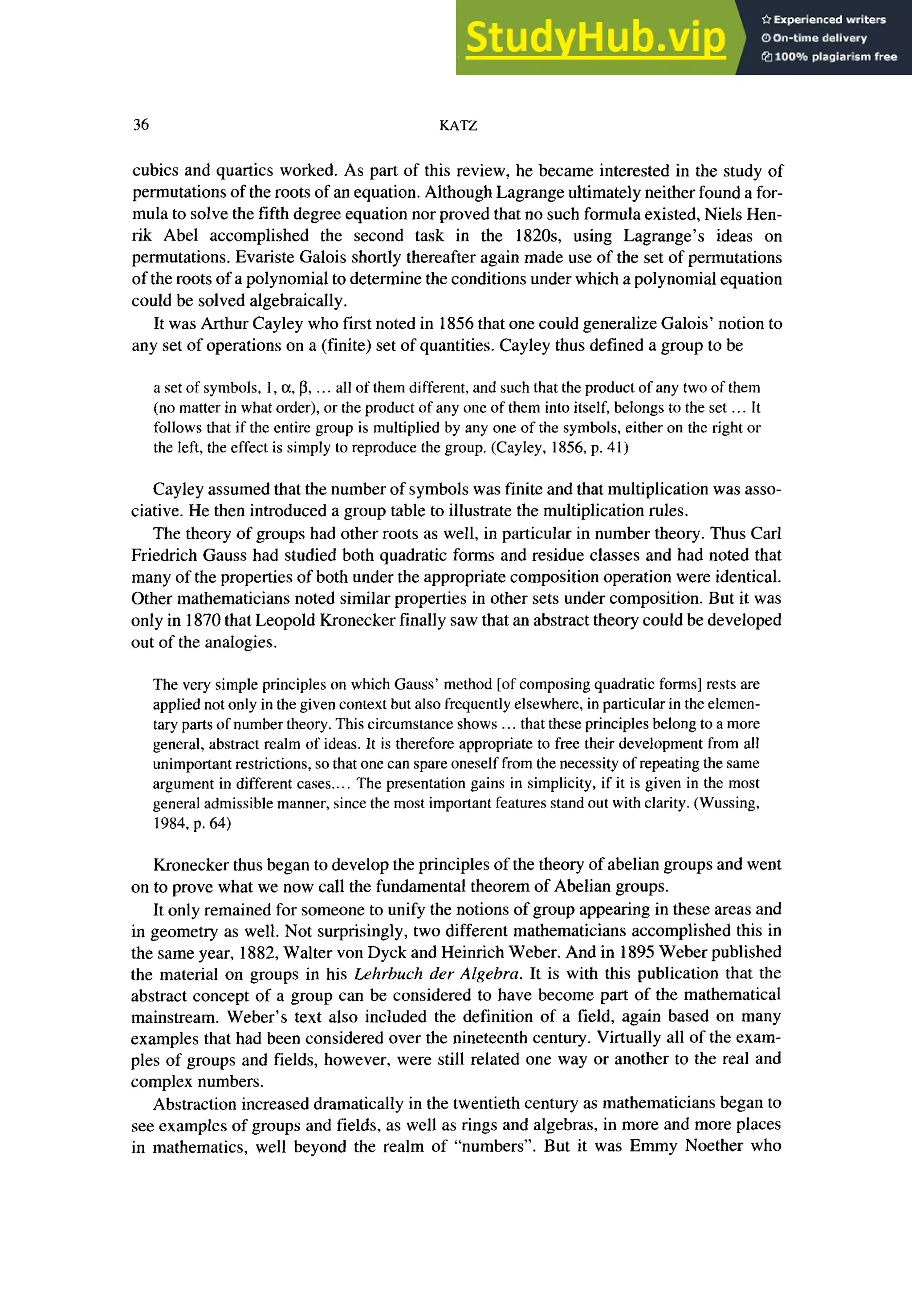 36 zyxwvutsrqponmlkjihgfedcbaZYXWVUTSRQPONMLKJIHGFEDCBA
KATZ
cubits and quartics worked. As part of this review, he became interested in the study of
permutations of the roots of an equation. Although Lagrange ultimately neither found a for-
mula to solve the fifth degree equation nor proved that no such formula existed, Niels Hen-
rik Abel accomplished the second task in the 182Os, using Lagrange’s ideas on
permutations. Evariste Galois shortly thereafter again made use of the set of permutations
of the roots of a polynomial to determine the conditions under which a polynomial equation
could be solved algebraically.
It was Arthur Cayley who first noted in 1856 that one could generalize Galois’ notion to
any set of operations on a (finite) set of quantities. Cayley thus defined a group to be
a set of symbols, 1,a, p, .. all of them different, and such that the product of any two of them
(no matter in what order), or the product of any one of them into itself, belongs to the set . . It
follows that if the entire group is multiplied by any one of the symbols, either on the right or
the left, the effect is simply to reproduce the group. (Cayley, 1856, p. 41)
Cayley assumed that the number of symbols was finite and that multiplication was asso-
ciative. He then introduced a group table to illustrate the multiplication rules.
The theory of groups had other roots as well, in particular in number theory. Thus Carl
Friedrich Gauss had studied both quadratic forms and residue classes and had noted that
many of the properties of both under the appropriate composition operation were identical.
Other mathematicians noted similar properties in other sets under composition. But it was
only in 1870 that Leopold Kronecker finally saw that an abstract theory could be developed
out of the analogies.
The very simple principles on which Gauss’ method [of composing quadratic forms] rests are
applied not only in the given context but also frequently elsewhere, in particular in the elemen-
tary parts of number theory. This circumstance shows ... that these principles belong to a more
general, abstract realm of ideas. It is therefore appropriate to free their development from all
unimportant restrictions, so that one can spare oneself from the necessity of repeating the same
argument in different cases.. The presentation gains in simplicity, if it is given in the most
general admissible manner, since the most important features stand out with clarity. (Wussing,
1984, p. 64)
Kronecker thus began to develop the principles of the theory of abelian groups and went
on to prove what we now call the fundamental theorem of Abelian groups.
It only remained for someone to unify the notions of group appearing in these areas and
in geometry as well. Not surprisingly, two different mathematicians accomplished this in
the same year, 1882, Walter von Dyck and Heinrich Weber. And in 1895 Weber published
the material on groups in his Lehrbuch der Algebra. It is with this publication that the
abstract concept of a group can be considered to have become part of the mathematical
mainstream. Weber’s text also included the definition of a field, again based on many
examples that had been considered over the nineteenth century. Virtually all of the exam-
ples of groups and fields, however, were still related one way or another to the real and
complex numbers.
Abstraction increased dramatically in the twentieth century as mathematicians began to
see examples of groups and fields, as well as rings and algebras, in more and more places
in mathematics, well beyond the realm of “numbers”. But it was Emmy Noether who
 