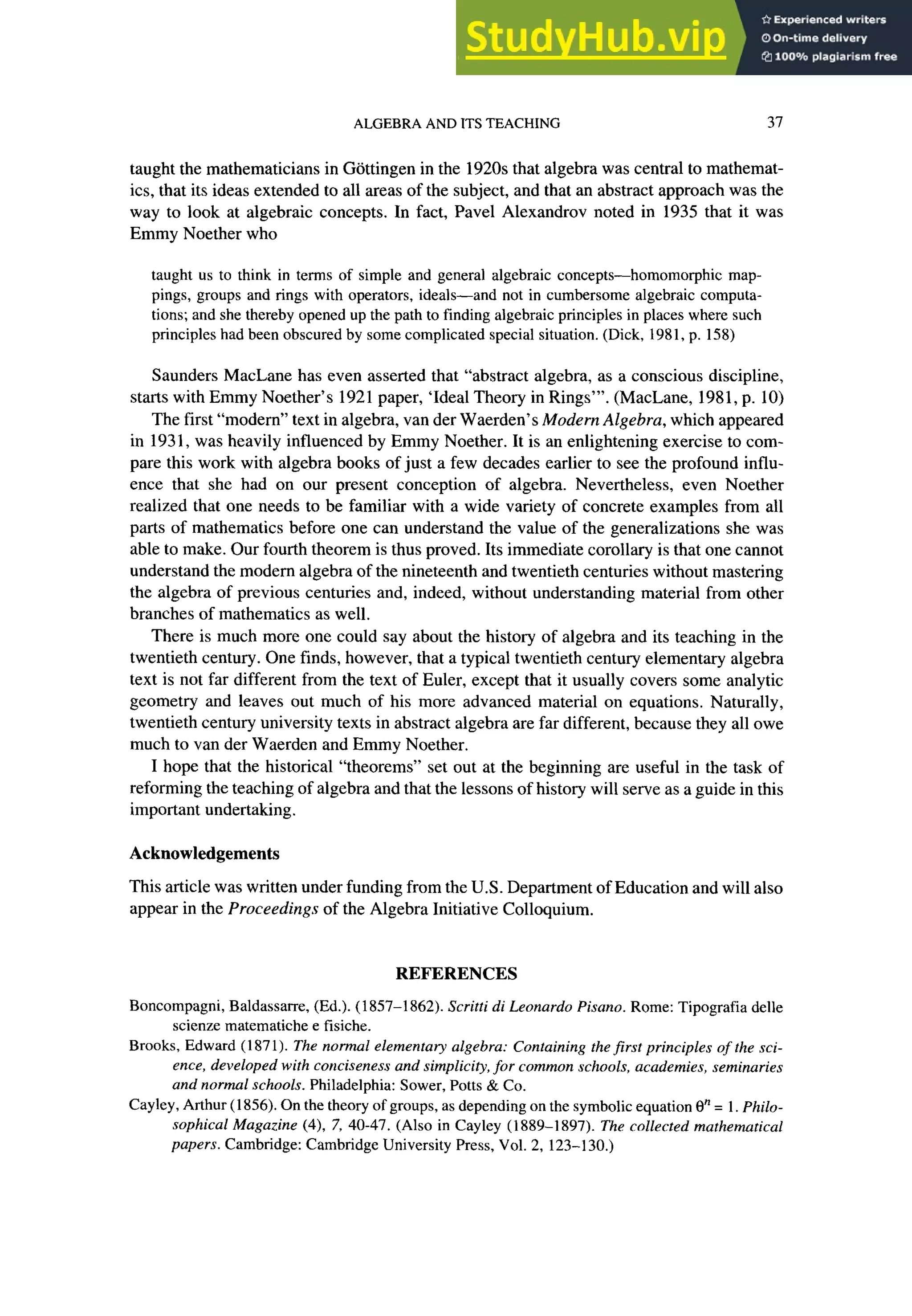 ALGEBRA AND ITS TEACHING 37
taught the mathematicians in Gattingen in the 1920s that algebra was central to mathemat-
ics, that its ideas extended to all areas of the subject, and that an abstract approach was the
way to look at algebraic concepts. In fact, Pave1 Alexandrov noted in 1935 that it was
Emmy Noether who
taught us to think in terms of simple and general algebraic concepts-homomorphic map-
pings, groups and rings with operators, ideals-and not in cumbersome algebraic computa-
tions; and she thereby opened up the path to finding algebraic principles in places where such
principles had been obscured by some complicated special situation. (Dick, 1981, p. 158)
Saunders MacLane has even asserted that “abstract algebra, as a conscious discipline,
starts with Emmy Noether’s 1921 paper, ‘Ideal Theory in Rings”‘. (MacLane, 1981, p. 10)
The first “modern” text in algebra, van der Waerden’s Modern Algebra, which appeared
in 193 1, was heavily influenced by Emmy Noether. It is an enlightening exercise to com-
pare this work with algebra books of just a few decades earlier to see the profound influ-
ence that she had on our present conception of algebra. Nevertheless, even Noether
realized that one needs to be familiar with a wide variety of concrete examples from all
parts of mathematics before one can understand the value of the generalizations she was
able to make. Our fourth theorem is thus proved. Its immediate corollary is that one cannot
understand the modern algebra of the nineteenth and twentieth centuries without mastering
the algebra of previous centuries and, indeed, without understanding material from other
branches of mathematics as well.
There is much more one could say about the history of algebra and its teaching in the
twentieth century. One finds, however, that a typical twentieth century elementary algebra
text is not far different from the text of Euler, except that it usually covers some analytic
geometry and leaves out much of his more advanced material on equations. Naturally,
twentieth century university texts in abstract algebra are far different, because they all owe
much to van der Waerden and Emmy Noether.
I hope that the historical “theorems” set out at the beginning are useful in the task of
reforming the teaching of algebra and that the lessons of history will serve as a guide in this
important undertaking.
Acknowledgements
This article was written under funding from the U.S. Department of Education and will also
appear in the Proceedings of the Algebra Initiative Colloquium.
REFERENCES
Boncompagni, Baldassarre, (Ed.). (1857-l 862). Scritti di Leonardo Pisano. Rome: Tipografia delle
scienze matematiche e fisiche.
Brooks, Edward (187 1). The normal elementary algebra: Containing the first principles of the sci-
ence, developed with conciseness and simplicity, for common schools, academies, seminaries
and normal schools. Philadelphia: Sower, Potts & Co.
Cayley, Arthur (1856). On the theory of groups, as depending on the symbolic equation 0” = 1. Philo-
sophical Magazine (4), 7, 40-47. (Also in Cayley (1889-l 897). The collected mathematical
papers. Cambridge: Cambridge University Press, Vol. 2, 123-130.)
 