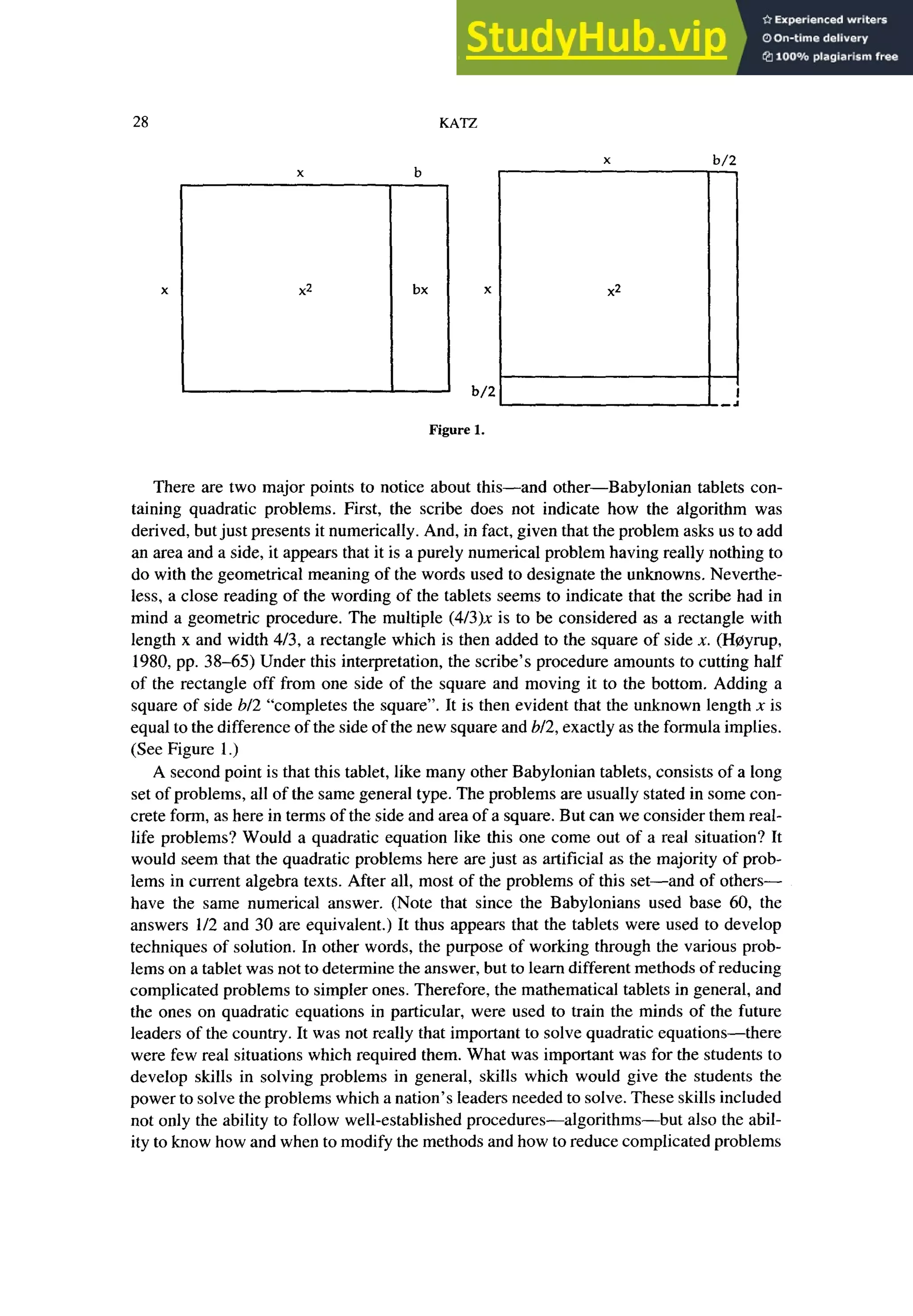 28 zyxwvutsrqponmlkjihgfedcbaZYXWVUTSRQPONMLKJIHGFEDCBA
KATZ
x b/2
x zyxwvutsrqponmlkjihgfedcbaZYXWVUTSRQPONMLKJIHGFEDCBA
b
x2 bx zyxwvutsrqponmlkjihgfedcbaZYXWVUTSRQPONMLKJIHG
X
b/2
x2
Figure 1.
There are two major points to notice about this-and other-Babylonian tablets con-
taining quadratic problems. First, the scribe does not indicate how the algorithm was
derived, but just presents it numerically. And, in fact, given that the problem asks us to add
an area and a side, it appears that it is a purely numerical problem having really nothing to
do with the geometrical meaning of the words used to designate the unknowns. Neverthe-
less, a close reading of the wording of the tablets seems to indicate that the scribe had in
mind a geometric procedure. The multiple (4/3)x is to be considered as a rectangle with
length x and width 413, a rectangle which is then added to the square of side X. (Hoyrup,
1980, pp. 38-65) Under this interpretation, the scribe’s procedure amounts to cutting half
of the rectangle off from one side of the square and moving it to the bottom. Adding a
square of side b/2 “completes the square”. It is then evident that the unknown length x is
equal to the difference of the side of the new square and b/2, exactly as the formula implies.
(See Figure 1.)
A second point is that this tablet, like many other Babylonian tablets, consists of a long
set of problems, all of the same general type. The problems are usually stated in some con-
crete form, as here in terms of the side and area of a square. But can we consider them real-
life problems? Would a quadratic equation like this one come out of a real situation? It
would seem that the quadratic problems here are just as artificial as the majority of prob-
lems in current algebra texts. After all, most of the problems of this set-and of others-
have the same numerical answer. (Note that since the Babylonians used base 60, the
answers l/2 and 30 are equivalent.) It thus appears that the tablets were used to develop
techniques of solution. In other words, the purpose of working through the various prob-
lems on a tablet was not to determine the answer, but to learn different methods of reducing
complicated problems to simpler ones. Therefore, the mathematical tablets in general, and
the ones on quadratic equations in particular, were used to train the minds of the future
leaders of the country. It was not really that important to solve quadratic equations-there
were few real situations which required them. What was important was for the students to
develop skills in solving problems in general, skills which would give the students the
power to solve the problems which a nation’s leaders needed to solve. These skills included
not only the ability to follow well-established procedures-algorithms-but also the abil-
ity to know how and when to modify the methods and how to reduce complicated problems
 