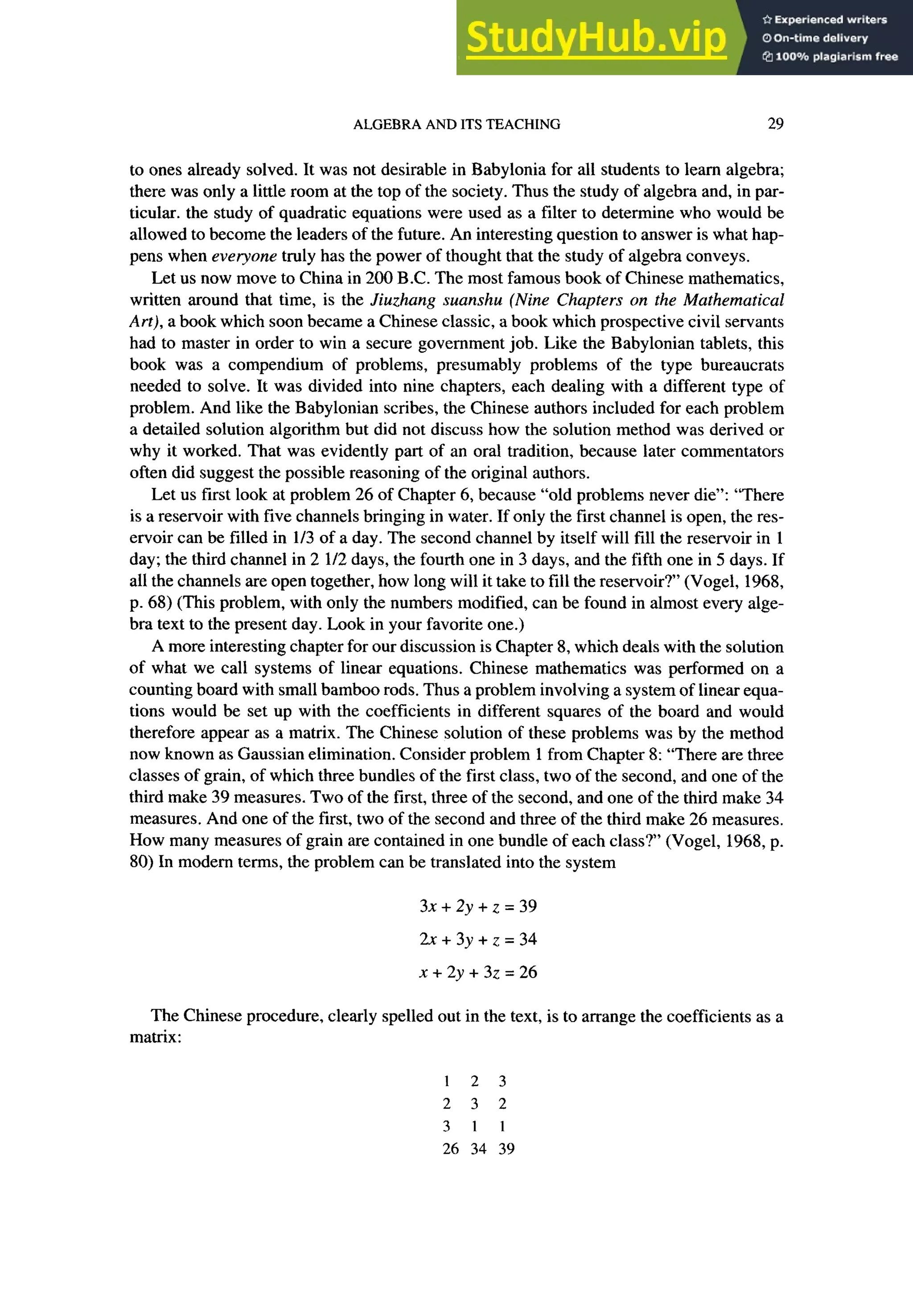 ALGEBRA AND ITS TEACHING 29
to ones already solved. It was not desirable in Babylonia for all students to learn algebra;
there was only a little room at the top of the society. Thus the study of algebra and, in par-
ticular. the study of quadratic equations were used as a filter to determine who would be
allowed to become the leaders of the future. An interesting question to answer is what hap-
pens when everyone truly has the power of thought that the study of algebra conveys.
Let us now move to China in 200 B.C. The most famous book of Chinese mathematics,
written around that time, is the Jiuzhang suanshu (Nine Chapters on the Mathematical
Art), a book which soon became a Chinese classic, a book which prospective civil servants
had to master in order to win a secure government job. Like the Babylonian tablets, this
book was a compendium of problems, presumably problems of the type bureaucrats
needed to solve. It was divided into nine chapters, each dealing with a different type of
problem. And like the Babylonian scribes, the Chinese authors included for each problem
a detailed solution algorithm but did not discuss how the solution method was derived or
why it worked. That was evidently part of an oral tradition, because later commentators
often did suggest the possible reasoning of the original authors.
Let us first look at problem 26 of Chapter 6, because “old problems never die”: “There
is a reservoir with five channels bringing in water. If only the first channel is open, the res-
ervoir can be filled in l/3 of a day. The second channel by itself will fill the reservoir in 1
day; the third channel in 2 l/2 days, the fourth one in 3 days, and the fifth one in 5 days. If
all the channels are open together, how long will it take to fill the reservoir?’ (Vogel, 1968,
p. 68) (This problem, with only the numbers modified, can be found in almost every alge-
bra text to the present day. Look in your favorite one.)
A more interesting chapter for our discussion is Chapter 8, which deals with the solution
of what we call systems of linear equations. Chinese mathematics was performed on a
counting board with small bamboo rods. Thus a problem involving a system of linear equa-
tions would be set up with the coefficients in different squares of the board and would
therefore appear as a matrix. The Chinese solution of these problems was by the method
now known as Gaussian elimination. Consider problem 1 from Chapter 8: “There are three
classes of grain, of which three bundles of the first class, two of the second, and one of the
third make 39 measures. Two of the first, three of the second, and one of the third make 34
measures. And one of the first, two of the second and three of the third make 26 measures.
How many measures of grain are contained in one bundle of each class?’ (Vogel, 1968, p.
80) In modern terms, the problem can be translated into the system
3x+2y+z=39
2X+3y+z=34
x + 2y + 32 = 26
The Chinese procedure, clearly spelled out in the text, is to arrange the coefficients as a
matrix:
1 2 3
2 3 2
3 1 1
26 34 39
 