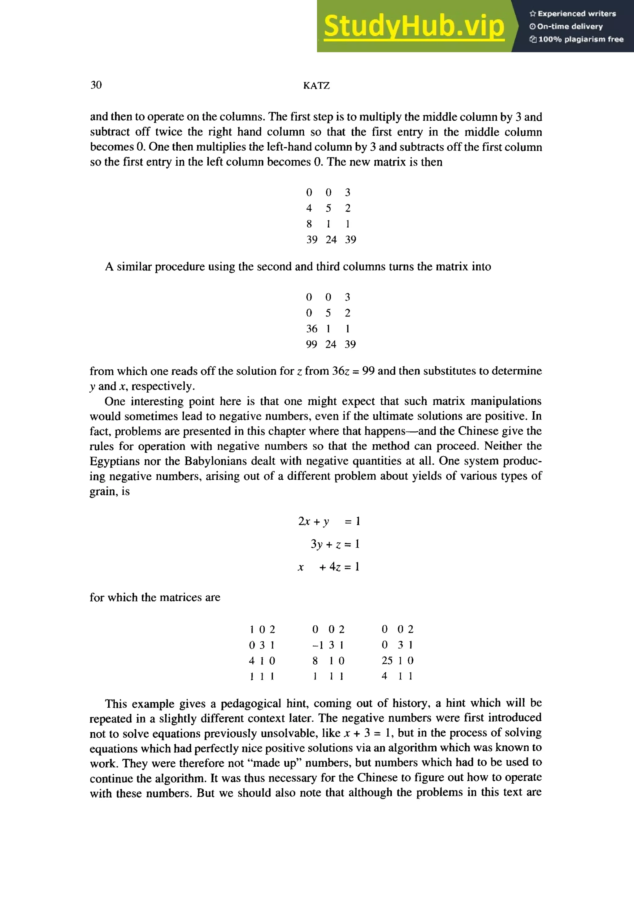 30 KATZ
and then to operate on the columns. The first step is to multiply the middle column by 3 and
subtract off twice the right hand column so that the first entry in the middle column
becomes 0. One then multiplies the left-hand column by 3 and subtracts off the first column
so the first entry in the left column becomes 0. The new matrix is then
0 0 3
4 5 2
8 1 1
39 24 39
A similar procedure using the second and third columns turns the matrix into
0 0 3
0 5 2
361 1
99 24 39
from which one reads off the solution for z from 362 = 99 and then substitutes to determine
y and X, respectively.
One interesting point here is that one might expect that such matrix manipulations
would sometimes lead to negative numbers, even if the ultimate solutions are positive. In
fact, problems are presented in this chapter where that happens-and the Chinese give the
rules for operation with negative numbers so that the method can proceed. Neither the
Egyptians nor the Babylonians dealt with negative quantities at all. One system produc-
ing negative numbers, arising out of a different problem about yields of various types of
grain, is
2x+y =l
3y+z=l
x +4z=l
for which the matrices are
102 0 02 0 02
03 1 -1 3 I 0 31
410 8 10 25 1 0
1 1 I 1 11 4 11
This example gives a pedagogical hint, coming out of history, a hint which will be
repeated in a slightly different context later. The negative numbers were first introduced
not to solve equations previously unsolvable, like n + 3 = 1, but in the process of solving
equations which had perfectly nice positive solutions via an algorithm which was known to
work. They were therefore not “made up” numbers, but numbers which had to be used to
continue the algorithm. It was thus necessary for the Chinese to figure out how to operate
with these numbers. But we should also note that although the problems in this text are
 