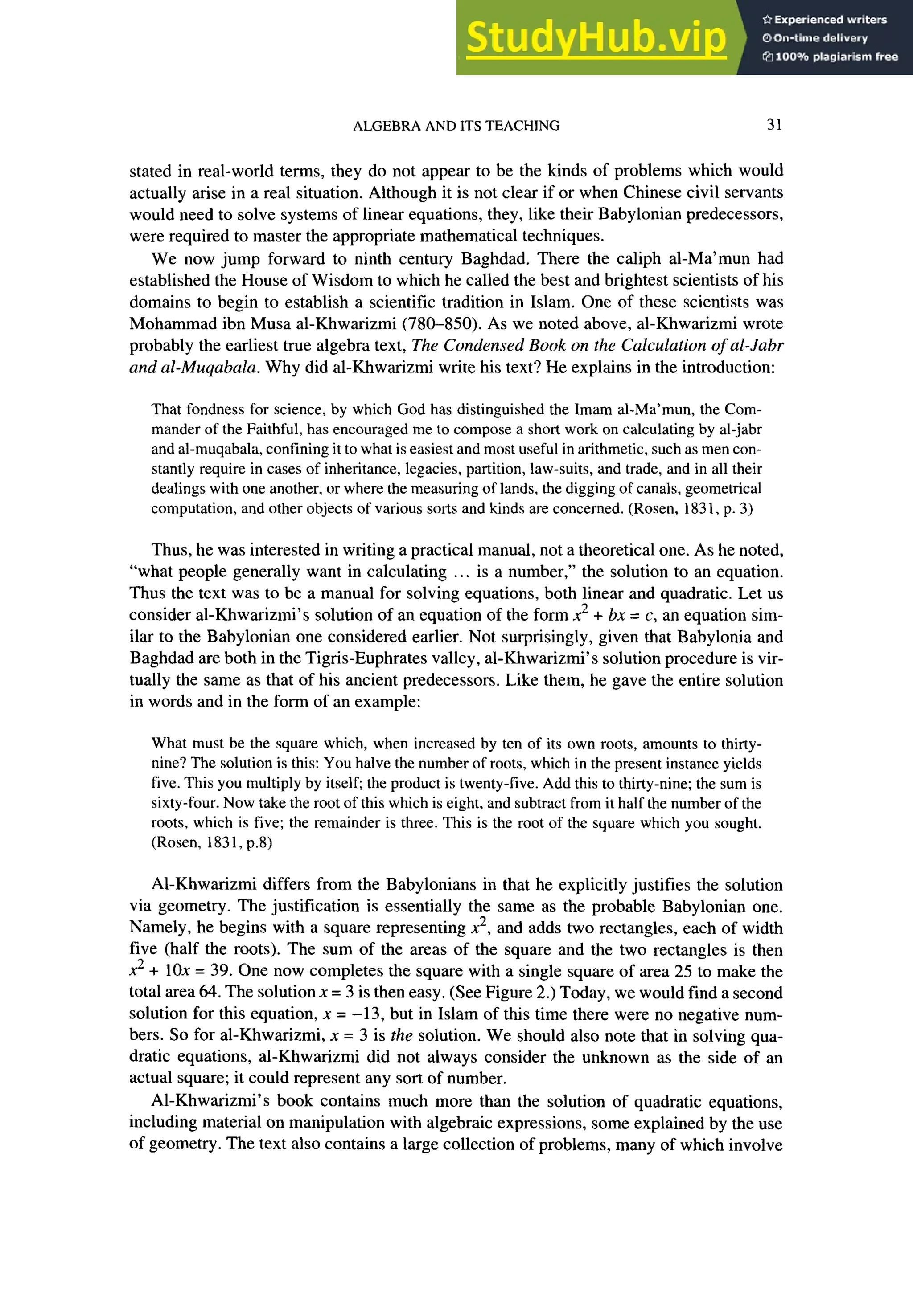 ALGEBRA AND ITS TEACHING 31
stated in real-world terms, they do not appear to be the kinds of problems which would
actually arise in a real situation. Although it is not clear if or when Chinese civil servants
would need to solve systems of linear equations, they, like their Babylonian predecessors,
were required to master the appropriate mathematical techniques.
We now jump forward to ninth century Baghdad. There the caliph al-Ma’mun had
established the House of Wisdom to which he called the best and brightest scientists of his
domains to begin to establish a scientific tradition in Islam. One of these scientists was
Mohammad ibn Musa al-Khwarizmi (780-850). As we noted above, al-Khwarizmi wrote
probably the earliest true algebra text, The Condensed Book on the Calculation of al-Jabr
and al-Muqabala. Why did al-Khwarizmi write his text? He explains in the introduction:
That fondness for science, by which God has distinguished the Imam al-Ma’mun, the Com-
mander of the Faithful, has encouraged me to compose a short work on calculating by al-jabr
and al-muqabala, confining it to what is easiest and most useful in arithmetic, zyxwvutsrqponmlkjihgfedcba
suc h as men con-
stantly require in cases of inheritance, legacies, partition, law-suits, and trade, and in all their
dealings with one another, or where the measuring of lands, the digging of canals, geometrical
computation, and other objects of various sorts and kinds are concerned. (Rosen, 183 1, p. 3)
Thus, he was interested in writing a practical manual, not a theoretical one. As he noted,
“what people generally want in calculating ... is a number,” the solution to an equation.
Thus the text was to be a manual for solving equations, both linear and quadratic. Let us
consider al-Khwarizmi’s solution of an equation of the form 2 + bx = c, an equation sim-
ilar to the Babylonian one considered earlier. Not surprisingly, given that Babylonia and
Baghdad are both in the Tigris-Euphrates valley, al-Khwarizmi’s solution procedure is vir-
tually the same as that of his ancient predecessors. Like them, he gave the entire solution
in words and in the form of an example:
What must be the square which, when increased by ten of its own roots, amounts to thirty-
nine? The solution is this: You halve the number of roots, which in the present instance yields
five. This you multiply by itself; the product is twenty-five. Add this to thirty-nine; the sum is
sixty-four. Now take the root of this which is eight, and subtract from it half the number of the
roots, which is five; the remainder is three. This is the root of the square which you sought.
(Rosen, 183 1, p.8)
Al-Khwarizmi differs from the Babylonians in that he explicitly justifies the solution
via geometry. The justification is essentially the same as the probable Babylonian one.
Namely, he begins with a square representing x*, and adds two rectangles, each of width
five (half the roots). The sum of the areas of the square and the two rectangles is then
X*+ 10x = 39. One now completes the square with a single square of area 25 to make the
total area 64. The solution x = 3 is then easy. (See Figure 2.) Today, we would find a second
solution for this equation, x = -13, but in Islam of this time there were no negative num-
bers. So for al-Khwarizmi, x = 3 is the solution. We should also note that in solving qua-
dratic equations, al-Khwarizmi did not always consider the unknown as the side of an
actual square; it could represent any sort of number.
Al-Khwarizmi’s book contains much more than the solution of quadratic equations,
including material on manipulation with algebraic expressions, some explained by the use
of geometry. The text also contains a large collection of problems, many of which involve
 