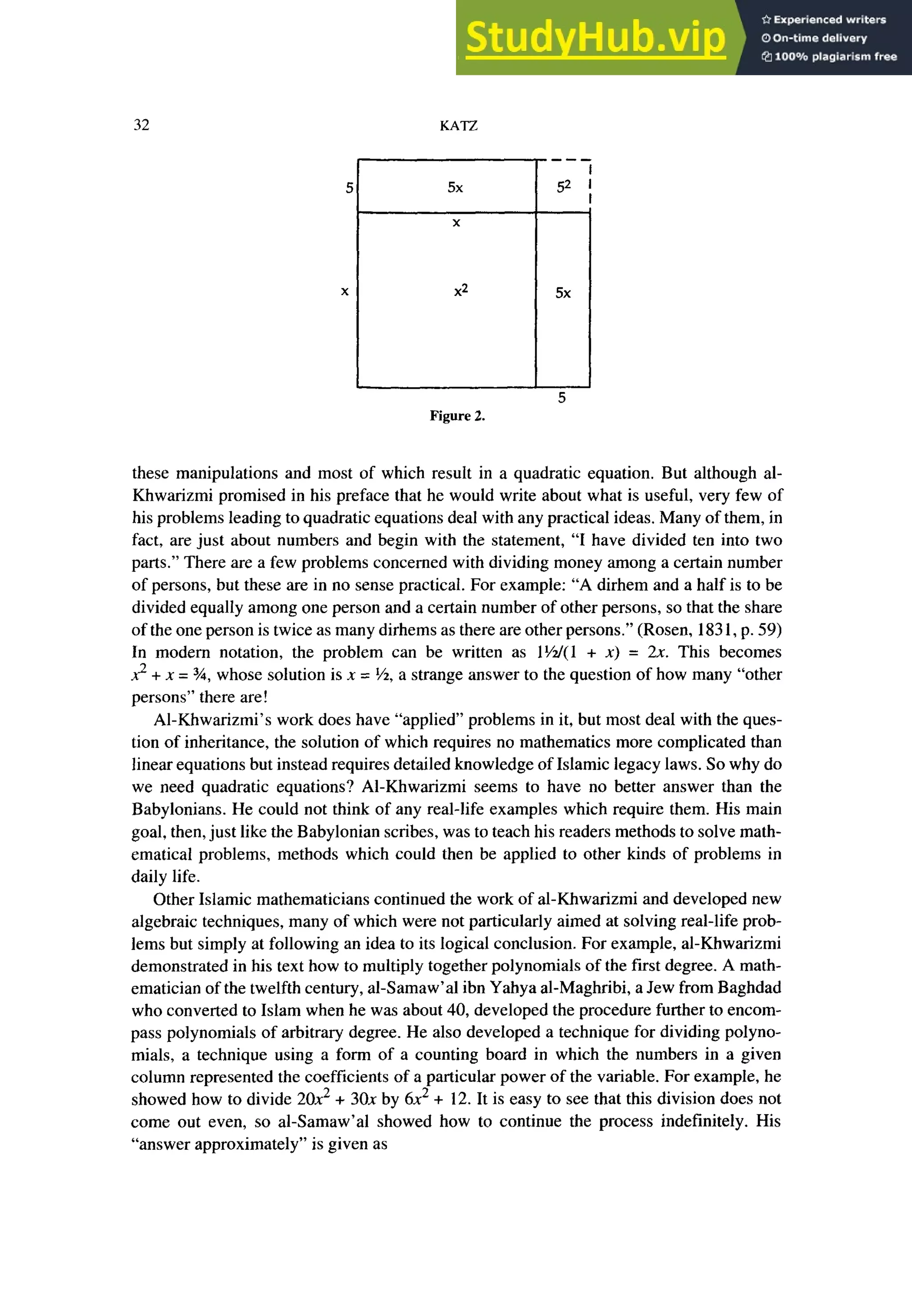 32 zyxwvutsrqponmlkjihgfedcbaZYXWVUTSRQPONMLKJIHGFEDCBA
KATZ
5x zyxwvutsrqponmlkjihgfedcbaZYXWVUTSRQPONML
X
x2
Figure 2.
these manipulations and most of which result in a quadratic equation. But although al-
Khwarizmi promised in his preface that he would write about what is useful, very few of
his problems leading to quadratic equations deal with any practical ideas. Many of them, in
fact, are just about numbers and begin with the statement, “I have divided ten into two
parts.” There are a few problems concerned with dividing money among a certain number
of persons, but these are in no sense practical. For example: “A dirhem and a half is to be
divided equally among one person and a certain number of other persons, so that the share
of the one person is twice as many dirhems as there are other persons.” (Rosen, 183 1, p. 59)
In modem notation, the problem can be written as 1W( 1 + x) = 2x. This becomes
2 + x = 3/4,whose solution is x = %, a strange answer to the question of how many “other
persons” there are!
Al-Khwarizmi’s work does have “applied” problems in it, but most deal with the ques-
tion of inheritance, the solution of which requires no mathematics more complicated than
linear equations but instead requires detailed knowledge of Islamic legacy laws. So why do
we need quadratic equations? Al-Khwarizmi seems to have no better answer than the
Babylonians. He could not think of any real-life examples which require them. His main
goal, then, just like the Babylonian scribes, was to teach his readers methods to solve math-
ematical problems, methods which could then be applied to other kinds of problems in
daily life.
Other Islamic mathematicians continued the work of al-Khwarizmi and developed new
algebraic techniques, many of which were not particularly aimed at solving real-life prob-
lems but simply at following an idea to its logical conclusion. For example, al-Khwarizmi
demonstrated in his text how to multiply together polynomials of the first degree. A math-
ematician of the twelfth century, al-Samaw’al ibn Yahya al-Maghribi, a Jew from Baghdad
who converted to Islam when he was about 40, developed the procedure further to encom-
pass polynomials of arbitrary degree. He also developed a technique for dividing polyno-
mials, a technique using a form of a counting board in which the numbers in a given
column represented the coefficients of a particular power of the variable. For example, he
showed bow to divide 20x2 + 30x by 6x2 + 12. It is easy to see that this division does not
come out even, so al-Samaw’al showed how to continue the process indefinitely. His
“answer approximately” is given as
 