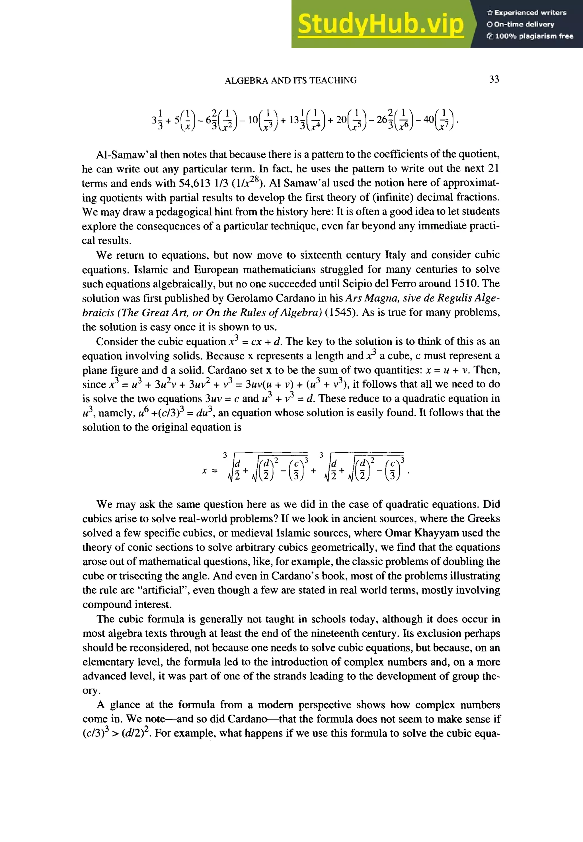 ALGEBRA AND ITS TEACHING 33
3f+5 i -61 L -10 L +,3! i_ +20 l -262 L -40 !_
(xl 3(x2> (x3) 3(x4> (2) 3(x6) (x7).
Al-Samaw’al then notes that because there is a pattern to the coefficients of the quotient,
he can write out any particular term. In fact, he uses the pattern to write out the next 21
terms and ends with 54,613 l/3 ( 1/g8). Al Samaw’al used the notion here of approximat-
ing quotients with partial results to develop the first theory of (infinite) decimal fractions.
We may draw a pedagogical hint from the history here: It is often a good idea to let students
explore the consequences of a particular technique, even far beyond any immediate practi-
cal results.
We return to equations, but now move to sixteenth century Italy and consider cubic
equations. Islamic and European mathematicians struggled for many centuries to solve
such equations algebraically, but no one succeeded until Scipio de1 Ferro around 15 10. The
solution was first published by Gerolamo Cardano in his Ars Magna, sive de Regulis Alge-
braicis (The Great Art, or On the Rules of Algebra) (1545). As is true for many problems,
the solution is easy once it is shown to us.
Consider the cubic equation x3 = cx + d. The key to the solution is to think of this as an
equation involving solids. Because x represents a length and .x3a cube, c must represent a
plane figure and d a solid. Cardano set x to be the sum of two quantities: x = u + v. Then,
since x3 = u3 + 3u2v + 3uv2 + v3 = 3uv(u + v) + (u3 + v3), it follows that all we need to do
is solve the two equations 3uv = c and u3 + v3 = d. These reduce to a quadratic equation in
u3, namely, ~8 +(~/3)~ = du3, an equation whose solution is easily found. It follows that the
solution to the original equation is
We may ask the same question here as we did in the case of quadratic equations. Did
cubits arise to solve real-world problems? If we look in ancient sources, where the Greeks
solved a few specific cubits, or medieval Islamic sources, where Omar Khayyam used the
theory of conic sections to solve arbitrary cubits geometrically, we find that the equations
arose out of mathematical questions, like, for example, the classic problems of doubling the
cube or trisecting the angle. And even in Cardano’s book, most of the problems illustrating
the rule are “artificial”, even though a few are stated in real world terms, mostly involving
compound interest.
The cubic formula is generally not taught in schools today, although it does occur in
most algebra texts through at least the end of the nineteenth century. Its exclusion perhaps
should be reconsidered, not because one needs to solve cubic equations, but because, on an
elementary level, the formula led to the introduction of complex numbers and, on a more
advanced level, it was part of one of the strands leading to the development of group the-
ory.
A glance at the formula from a modem perspective shows how complex numbers
come in. We note-and so did Cardano-that the formula does not seem to make sense if
(~13)~ > (d/2>2. For example, what happens if we use this formula to solve the cubic equa-
 