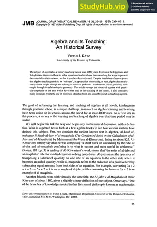 JMB
JOURNAL OF MATHEMATICAL BEHAVIOR, 16 (l), 25-36 ISSN 0364-0213.
Copyright 0 1997 Ablex Publishing Corp. All rights of reproduction in any form reserved.
Algebra and its Teaching:
An Historical Survey
VICTORJ.KATZ
University of the District of Columbia
The subject of algebra has a history reaching back at least 4000 years. Ever since the Egyptians and
Babylonians discovered how to solve equations, teachers have been searching for ways to present
the material to their students, so that it can be effectively used. Despite the claims of recent years
that algebra teaching needs to be “relevant”, it appears that historically, at least, algebra has nearly
always been taught through the solving of artificial problems. Furthermore, it has generally been
taught through its relationship to geometry. This article surveys the history of algebra with partic-
ular emphasis on the texts which have been used in the teaching of the subject. It also considers
many instances where the use of historical ideas has been and could be useful in teaching algebra.
The goal of reforming the learning and teaching of algebra at all levels, kindergarten
through graduate school, is a major challenge, inasmuch as algebra learning and teaching
have been going on in schools around the world for at least 4000 years. As a first step in
this process, a survey of the learning and teaching of algebra over that time period may be
useful.
We will begin this task the way one begins any mathematical discussion, with a defini-
tion. What is algebra? Let us look at a few algebra books to see how various authors have
defined this subject. First, we consider the earliest known text in algebra, Al-kitab al-
muhtasar fi hisab al-jabr w’al-muqabala (The Condensed Book on the Calculation of al-
Jabr and al-Muqabala), by Muhammad ibn Musa al-Khwarizmi, dating to about 825. Al-
Khwarizmi simply says that he was composing “a short work on calculating by the rules of
al-jabr and al-muqabala confining it to what is easiest and most useful in arithmetic.”
(Rosen, 183 1, p. 3) A reading of Al-Khwarizmi’s work shows that “the rules of al-jabr and
al-muqabala” refer to standard equation solving procedures: Al-jabr means the operation of
transposing a subtracted quantity on one side of an equation to the other side where it
becomes an added quantity, while al-muqabala refers to the reduction of a positive term by
subtracting equal amounts from both sides of an equation. For example, converting 3x + 2
= 4 - 2~ to 5x + 2 = 4 is an example of al-jabr, while converting the latter to 5x = 2 is an
example of al-muqabala.
Another Islamic work with virtually the same title, the Al-jabr w’al Muqabala of Omar
Khayyam of about 1100, gives a slightly clearer definition of our subject. Omar says, “One
of the branches of knowledge needed in that division of philosophy known as mathematics
Direct all correspondence to: Victor J. Katz, Mathematics Department, University of the District of Columbia,
4200 Connecticut Ave. N.W., Washington, DC 20008.
25
 