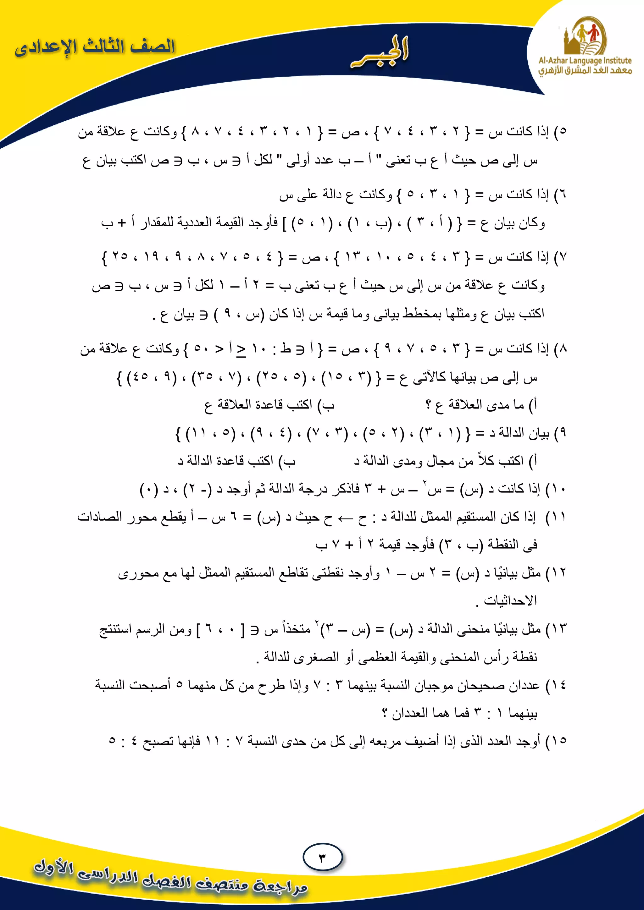 3
‫اإلعدادى‬ ‫الثالث‬ ‫الصف‬
5{ = ‫س‬ ‫كانت‬ ‫إذا‬ )2،3،4،7}{ = ‫ص‬ ،1،2،3،4،7،8‫عالقة‬ ‫ع‬ ‫وكانت‬ }‫من‬
‫أ‬ " ‫تعنى‬ ‫ب‬ ‫ع‬ ‫أ‬ ‫حيث‬ ‫ص‬ ‫إلى‬ ‫س‬–‫أ‬ ‫لكل‬ " ‫أولى‬ ‫عدد‬ ‫ب‬‫ب‬ ، ‫س‬‫ع‬ ‫بيان‬ ‫اكتب‬ ‫ص‬
6{ = ‫س‬ ‫كانت‬ ‫إذا‬ )1،3،5‫س‬ ‫على‬ ‫دالة‬ ‫ع‬ ‫وكانت‬ }
، ‫أ‬ ( { = ‫ع‬ ‫بيان‬ ‫وكان‬3، ‫(ب‬ ، )1( ، )1،5] )‫ب‬ + ‫أ‬ ‫للمقدار‬ ‫العددية‬ ‫القيمة‬ ‫فأوجد‬
7{ = ‫س‬ ‫كانت‬ ‫إذا‬ )3،4،5،10،13{ = ‫ص‬ ، }4،5،7،8،9،19،25}
= ‫ب‬ ‫تعنى‬ ‫ب‬ ‫ع‬ ‫أ‬ ‫حيث‬ ‫س‬ ‫إلى‬ ‫س‬ ‫من‬ ‫عالقة‬ ‫ع‬ ‫وكانت‬2‫أ‬–1‫لكل‬‫أ‬‫ب‬ ، ‫س‬‫ص‬
، ‫(س‬ ‫كان‬ ‫إذا‬ ‫س‬ ‫قيمة‬ ‫وما‬ ‫بيانى‬ ‫بمخطط‬ ‫ومثلها‬ ‫ع‬ ‫بيان‬ ‫اكتب‬9). ‫ع‬ ‫بيان‬
8{ = ‫س‬ ‫كانت‬ ‫إذا‬ )3،5،7،9}‫أ‬ { = ‫ص‬ ،: ‫ط‬10<< ‫أ‬50‫من‬ ‫عالقة‬ ‫ع‬ ‫وكانت‬ }
( { = ‫ع‬ ‫كاآلتى‬ ‫بيانها‬ ‫ص‬ ‫إلى‬ ‫س‬3،15( ، )5،25( ، )7،35( ، )9،45} )
‫؟‬ ‫ع‬ ‫العالقة‬ ‫مدى‬ ‫ما‬ )‫أ‬‫ع‬ ‫العالقة‬ ‫قاعدة‬ ‫اكتب‬ )‫ب‬
9)( { = ‫د‬ ‫الدالة‬ ‫بيان‬1،3( ، )2،5( ، )3،7( ، )4،9( ، )5،11} )
‫د‬ ‫الدالة‬ ‫ومدى‬ ‫مجال‬ ‫من‬ ً‫ال‬‫ك‬ ‫اكتب‬ )‫أ‬‫د‬ ‫الدالة‬ ‫قاعدة‬ ‫اكتب‬ )‫ب‬
10‫س‬ = )‫(س‬ ‫د‬ ‫كانت‬ ‫إذا‬ )2
–+ ‫س‬3( ‫د‬ ‫أوجد‬ ‫ثم‬ ‫الدالة‬ ‫درجة‬ ‫فاذكر‬-2( ‫د‬ ، )0)
11)‫ح‬ : ‫د‬ ‫للدالة‬ ‫الممثل‬ ‫المستقيم‬ ‫كان‬ ‫إذا‬←= )‫(س‬ ‫د‬ ‫حيث‬ ‫ح‬6‫س‬–‫الصادات‬ ‫محور‬ ‫يقطع‬ ‫أ‬
‫النقطة‬ ‫فى‬، ‫(ب‬3)‫قيمة‬ ‫فأوجد‬2+ ‫أ‬7‫ب‬
12= )‫(س‬ ‫د‬ ‫ًا‬‫ي‬‫بيان‬ ‫مثل‬ )2‫س‬–1‫محورى‬ ‫مع‬ ‫لها‬ ‫الممثل‬ ‫المستقيم‬ ‫تقاطع‬ ‫نقطتى‬ ‫وأوجد‬
. ‫االحداثيات‬
13‫(س‬ = )‫(س‬ ‫د‬ ‫الدالة‬ ‫منحنى‬ ‫ًا‬‫ي‬‫بيان‬ ‫مثل‬ )–3)2
‫س‬ ً‫ا‬‫متخذ‬[0،6‫استنتج‬ ‫الرسم‬ ‫ومن‬ ]
. ‫للدالة‬ ‫الصغرى‬ ‫أو‬ ‫العظمى‬ ‫والقيمة‬ ‫المنحنى‬ ‫رأس‬ ‫نقطة‬
14)‫عددا‬‫بينهما‬ ‫النسبة‬ ‫موجبان‬ ‫صحيحان‬ ‫ن‬3:7‫منهما‬ ‫كل‬ ‫من‬ ‫طرح‬ ‫وإذا‬5‫النسبة‬ ‫أصبحت‬
‫بينهما‬1:3‫؟‬ ‫العددان‬ ‫هما‬ ‫فما‬
15‫النسبة‬ ‫حدى‬ ‫من‬ ‫كل‬ ‫إلى‬ ‫مربعه‬ ‫أضيف‬ ‫إذا‬ ‫الذى‬ ‫العدد‬ ‫أوجد‬ )7:11‫فإنها‬‫تصبح‬4:5
 