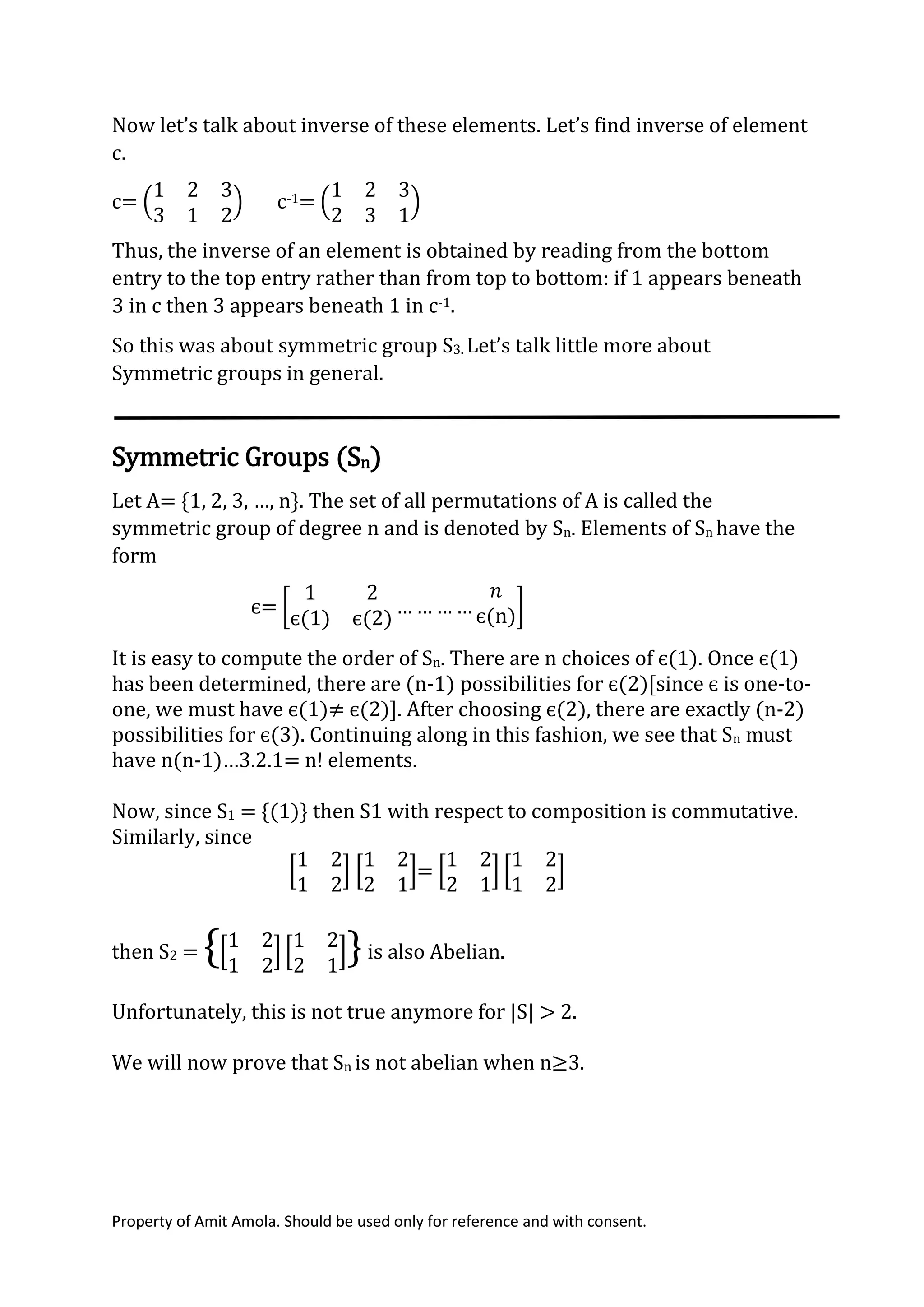 Property of Amit Amola. Should be used only for reference and with consent.
Now let’s talk about inverse of these elements. Let’s find inverse of element
c.
c= (
1 2 3
3 1 2
) c-1= (
1 2 3
2 3 1
)
Thus, the inverse of an element is obtained by reading from the bottom
entry to the top entry rather than from top to bottom: if 1 appears beneath
3 in c then 3 appears beneath 1 in c-1.
So this was about symmetric group S3. Let’s talk little more about
Symmetric groups in general.
Symmetric Groups (Sn)
Let A= {1, 2, 3, …, n}. The set of all permutations of A is called the
symmetric group of degree n and is denoted by Sn. Elements of Sn have the
form
є= [
1 2
є(1) є(2)
… … … …
𝑛
є(n)]
It is easy to compute the order of Sn. There are n choices of є(1). Once є(1)
has been determined, there are (n-1) possibilities for є(2)[since є is one-to-
one, we must have є(1)≠ є(2)]. After choosing є(2), there are exactly (n-2)
possibilities for є(3). Continuing along in this fashion, we see that Sn must
have n(n-1)…3.2.1= n! elements.
Now, since S1 = {(1)} then S1 with respect to composition is commutative.
Similarly, since
[
1 2
1 2
] [
1 2
2 1
]= [
1 2
2 1
] [
1 2
1 2
]
then S2 = {[
1 2
1 2
] [
1 2
2 1
]}is also Abelian.
Unfortunately, this is not true anymore for |S| > 2.
We will now prove that Sn is not abelian when n≥3.
 