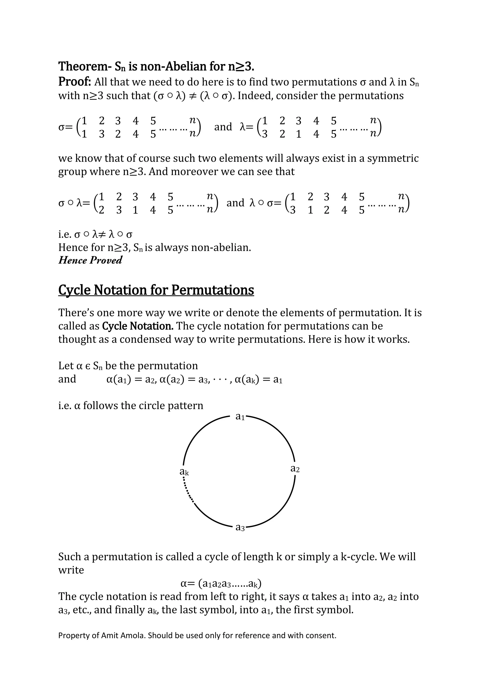 Property of Amit Amola. Should be used only for reference and with consent.
Theorem- Sn is non-Abelian for n≥3.
Proof: All that we need to do here is to find two permutations σ and λ in Sn
with n≥3 such that (σ ○ λ) ≠ (λ ○ σ). Indeed, consider the permutations
σ= (
1 2
1 3
3 4 5
2 4 5
… … …
𝑛
𝑛
) and λ= (
1 2
3 2
3 4 5
1 4 5
… … …
𝑛
𝑛
)
we know that of course such two elements will always exist in a symmetric
group where n≥3. And moreover we can see that
σ ○ λ= (
1 2
2 3
3 4 5
1 4 5
… … …
𝑛
𝑛
) and λ ○ σ= (
1 2
3 1
3 4 5
2 4 5
… … …
𝑛
𝑛
)
i.e. σ ○ λ≠ λ ○ σ
Hence for n≥3, Sn is always non-abelian.
Cycle Notation for Permutations
There’s one more way we write or denote the elements of permutation. It is
called as Cycle Notation. The cycle notation for permutations can be
thought as a condensed way to write permutations. Here is how it works.
Let α є Sn be the permutation
and α(a1) = a2, α(a2) = a3, · · · , α(ak) = a1
i.e. α follows the circle pattern
Such a permutation is called a cycle of length k or simply a k-cycle. We will
write
α= (a1a2a3……ak)
The cycle notation is read from left to right, it says α takes a1 into a2, a2 into
a3, etc., and finally ak, the last symbol, into a1, the first symbol.
a1
ak
a2
a3
..
.
..
...
..
.
 