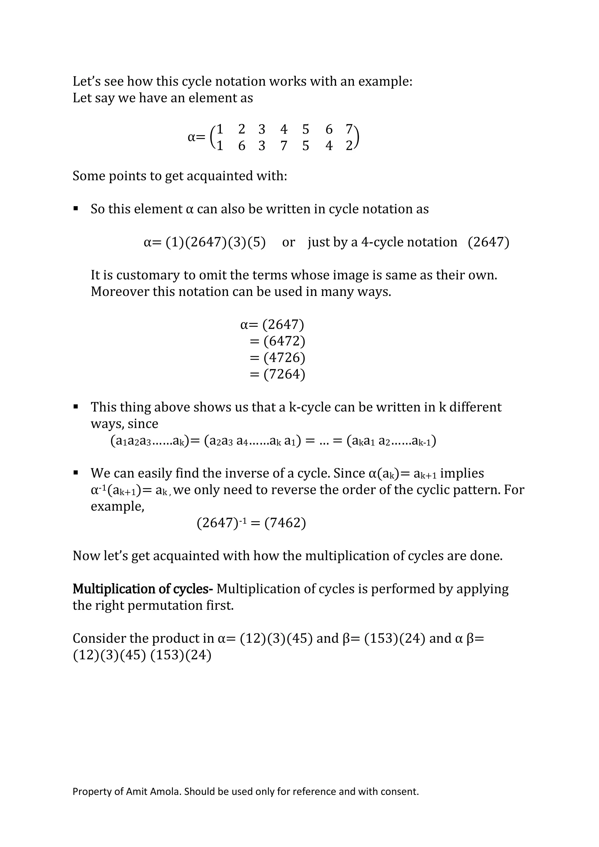 Property of Amit Amola. Should be used only for reference and with consent.
Let’s see how this cycle notation works with an example:
Let say we have an element as
α= (
1 2
1 6
3 4 5
3 7 5
6
4
7
2
)
Some points to get acquainted with:
 So this element α can also be written in cycle notation as
α= (1)(2647)(3)(5) or just by a 4-cycle notation (2647)
It is customary to omit the terms whose image is same as their own.
Moreover this notation can be used in many ways.
α= (2647)
= (6472)
= (4726)
= (7264)
 This thing above shows us that a k-cycle can be written in k different
ways, since
(a1a2a3……ak)= (a2a3 a4……ak a1) = … = (aka1 a2……ak-1)
 We can easily find the inverse of a cycle. Since α(ak)= ak+1 implies
α-1(ak+1)= ak , we only need to reverse the order of the cyclic pattern. For
example,
(2647)-1 = (7462)
Now let’s get acquainted with how the multiplication of cycles are done.
Multiplication of cycles- Multiplication of cycles is performed by applying
the right permutation first.
Consider the product in α= (12)(3)(45) and β= (153)(24) and α β=
(12)(3)(45) (153)(24)
 