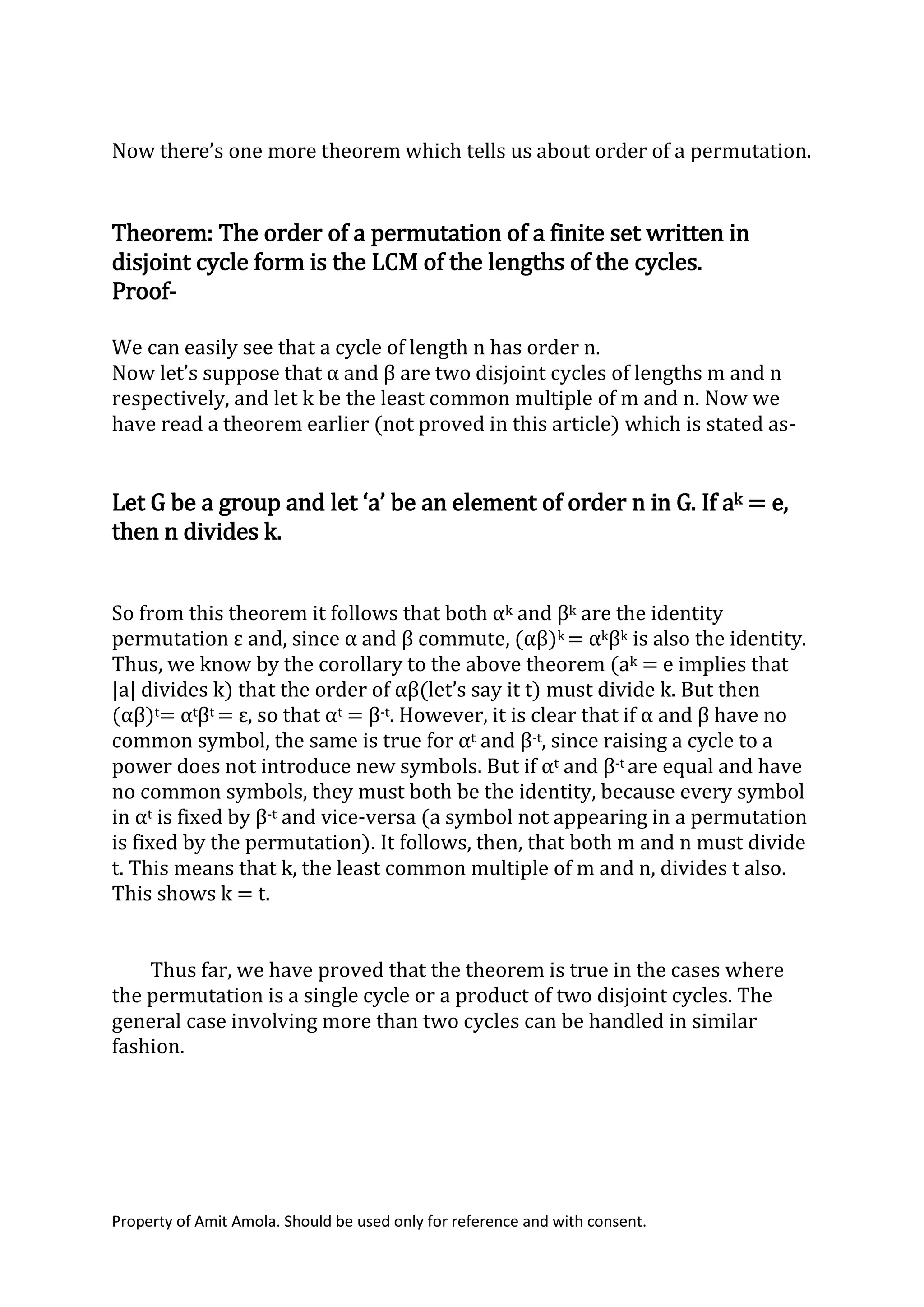 Property of Amit Amola. Should be used only for reference and with consent.
Now there’s one more theorem which tells us about order of a permutation.
Theorem: The order of a permutation of a finite set written in
disjoint cycle form is the LCM of the lengths of the cycles.
Proof-
We can easily see that a cycle of length n has order n.
Now let’s suppose that α and β are two disjoint cycles of lengths m and n
respectively, and let k be the least common multiple of m and n. Now we
have read a theorem earlier (not proved in this article) which is stated as-
Let G be a group and let ‘a’ be an element of order n in G. If ak = e,
then n divides k.
So from this theorem it follows that both αk and βk are the identity
permutation ε and, since α and β commute, (αβ)k = αkβk is also the identity.
Thus, we know by the corollary to the above theorem (ak = e implies that
|a| divides k) that the order of αβ(let’s say it t) must divide k. But then
(αβ)t= αtβt = ε, so that αt = β-t. However, it is clear that if α and β have no
common symbol, the same is true for αt and β-t, since raising a cycle to a
power does not introduce new symbols. But if αt and β-t are equal and have
no common symbols, they must both be the identity, because every symbol
in αt is fixed by β-t and vice-versa (a symbol not appearing in a permutation
is fixed by the permutation). It follows, then, that both m and n must divide
t. This means that k, the least common multiple of m and n, divides t also.
This shows k = t.
Thus far, we have proved that the theorem is true in the cases where
the permutation is a single cycle or a product of two disjoint cycles. The
general case involving more than two cycles can be handled in similar
fashion.
 