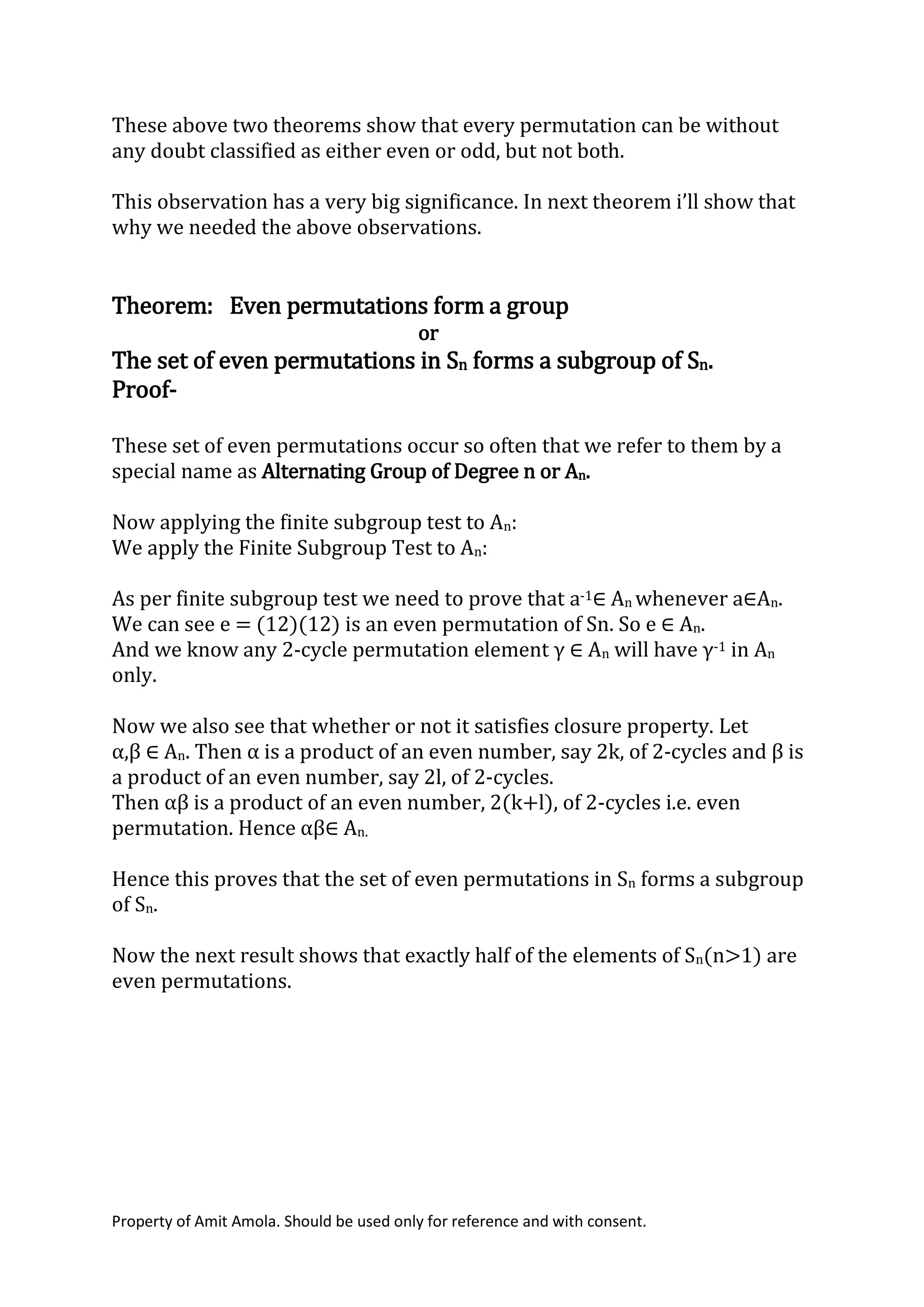 Property of Amit Amola. Should be used only for reference and with consent.
These above two theorems show that every permutation can be without
any doubt classified as either even or odd, but not both.
This observation has a very big significance. In next theorem i’ll show that
why we needed the above observations.
Theorem: Even permutations form a group
or
The set of even permutations in Sn forms a subgroup of Sn.
Proof-
These set of even permutations occur so often that we refer to them by a
special name as Alternating Group of Degree n or An.
Now applying the finite subgroup test to An:
We apply the Finite Subgroup Test to An:
As per finite subgroup test we need to prove that a-1∈ An whenever a∈An.
We can see e = (12)(12) is an even permutation of Sn. So e ∈ An.
And we know any 2-cycle permutation element γ ∈ An will have γ-1 in An
only.
Now we also see that whether or not it satisfies closure property. Let
α,β ∈ An. Then α is a product of an even number, say 2k, of 2-cycles and β is
a product of an even number, say 2l, of 2-cycles.
Then αβ is a product of an even number, 2(k+l), of 2-cycles i.e. even
permutation. Hence αβ∈ An.
Hence this proves that the set of even permutations in Sn forms a subgroup
of Sn.
Now the next result shows that exactly half of the elements of Sn(n>1) are
even permutations.
 