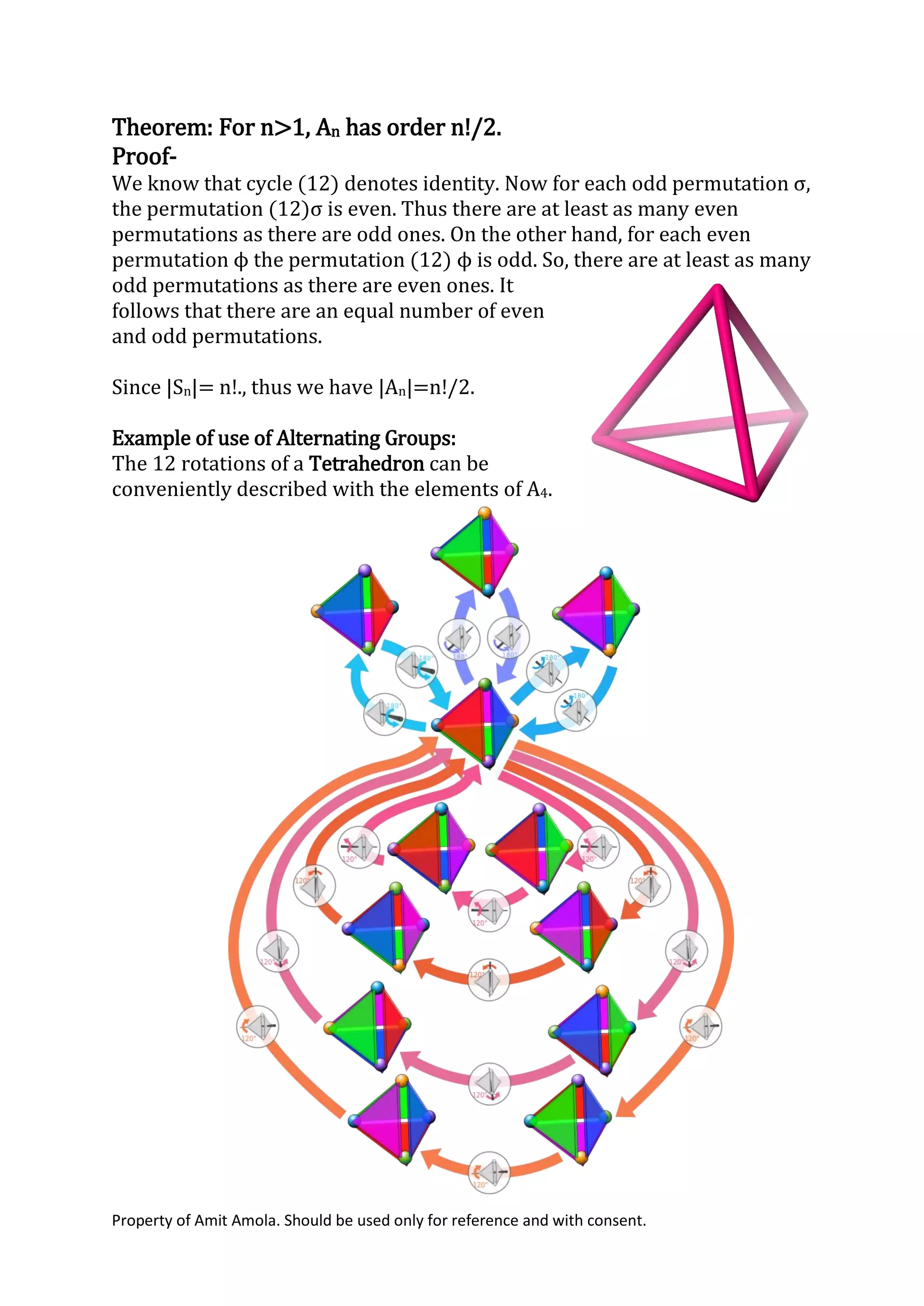 Property of Amit Amola. Should be used only for reference and with consent.
Theorem: For n>1, An has order n!/2.
Proof-
We know that cycle (12) denotes identity. Now for each odd permutation σ,
the permutation (12)σ is even. Thus there are at least as many even
permutations as there are odd ones. On the other hand, for each even
permutation ϕ the permutation (12) ϕ is odd. So, there are at least as many
odd permutations as there are even ones. It
follows that there are an equal number of even
and odd permutations.
Since |Sn|= n!., thus we have |An|=n!/2.
Example of use of Alternating Groups:
The 12 rotations of a Tetrahedron can be
conveniently described with the elements of A4.
 
