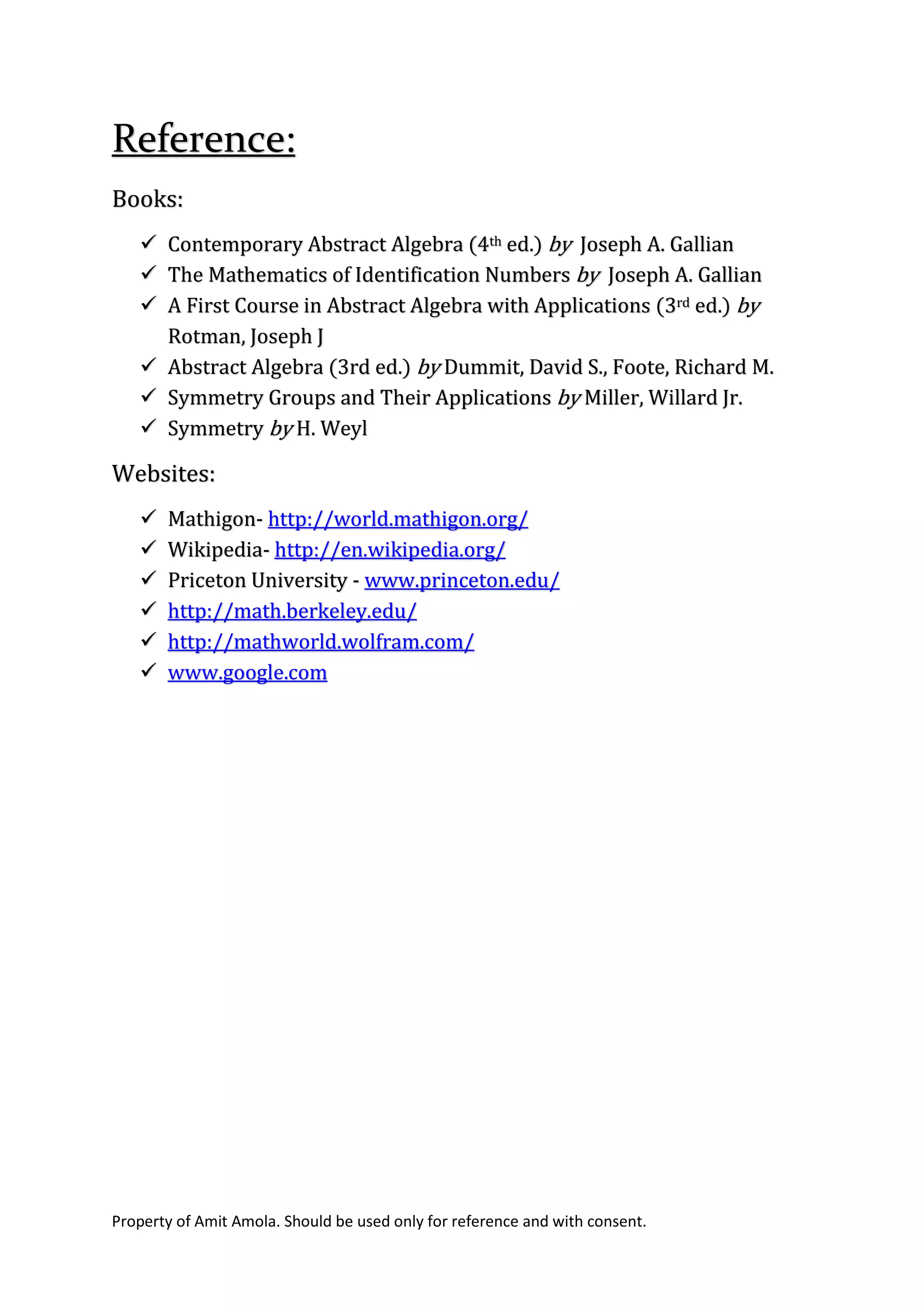 Property of Amit Amola. Should be used only for reference and with consent.
Reference:
Books:
 Contemporary Abstract Algebra (4th ed.) by Joseph A. Gallian
 The Mathematics of Identification Numbers by Joseph A. Gallian
 A First Course in Abstract Algebra with Applications (3rd ed.) by
Rotman, Joseph J
 Abstract Algebra (3rd ed.) by Dummit, David S., Foote, Richard M.
 Symmetry Groups and Their Applications by Miller, Willard Jr.
 Symmetry by H. Weyl
Websites:
 Mathigon- http://world.mathigon.org/
 Wikipedia- http://en.wikipedia.org/
 Priceton University - www.princeton.edu/
 http://math.berkeley.edu/
 http://mathworld.wolfram.com/
 www.google.com
 