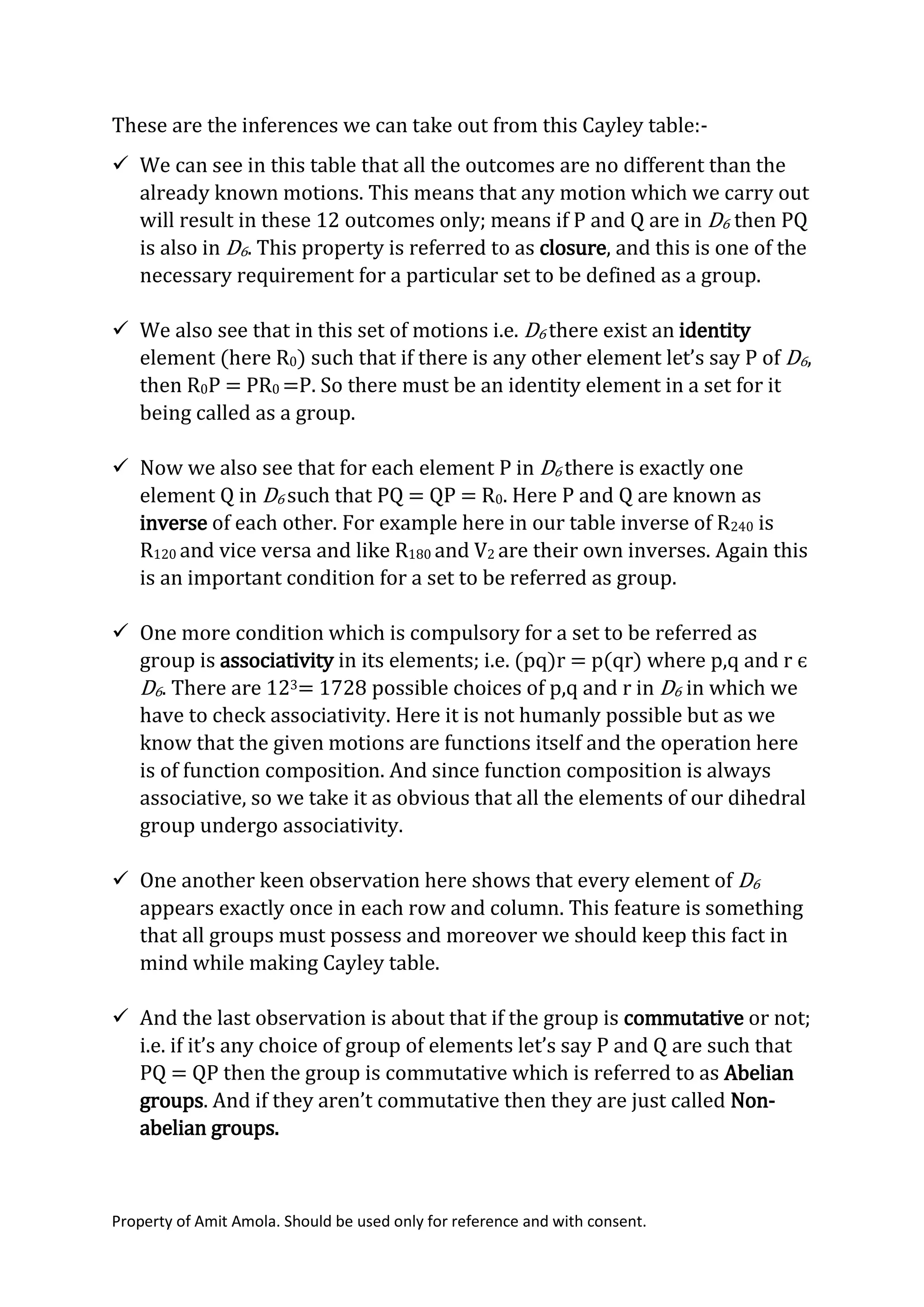 Property of Amit Amola. Should be used only for reference and with consent.
These are the inferences we can take out from this Cayley table:-
 We can see in this table that all the outcomes are no different than the
already known motions. This means that any motion which we carry out
will result in these 12 outcomes only; means if P and Q are in D6 then PQ
is also in D6. This property is referred to as closure, and this is one of the
necessary requirement for a particular set to be defined as a group.
 We also see that in this set of motions i.e. D6 there exist an identity
element (here R0) such that if there is any other element let’s say P of D6,
then R0P = PR0 =P. So there must be an identity element in a set for it
being called as a group.
 Now we also see that for each element P in D6 there is exactly one
element Q in D6 such that PQ = QP = R0. Here P and Q are known as
inverse of each other. For example here in our table inverse of R240 is
R120 and vice versa and like R180 and V2 are their own inverses. Again this
is an important condition for a set to be referred as group.
 One more condition which is compulsory for a set to be referred as
group is associativity in its elements; i.e. (pq)r = p(qr) where p,q and r є
D6. There are 123= 1728 possible choices of p,q and r in D6 in which we
have to check associativity. Here it is not humanly possible but as we
know that the given motions are functions itself and the operation here
is of function composition. And since function composition is always
associative, so we take it as obvious that all the elements of our dihedral
group undergo associativity.
 One another keen observation here shows that every element of D6
appears exactly once in each row and column. This feature is something
that all groups must possess and moreover we should keep this fact in
mind while making Cayley table.
 And the last observation is about that if the group is commutative or not;
i.e. if it’s any choice of group of elements let’s say P and Q are such that
PQ = QP then the group is commutative which is referred to as Abelian
groups. And if they aren’t commutative then they are just called Non-
abelian groups.
 