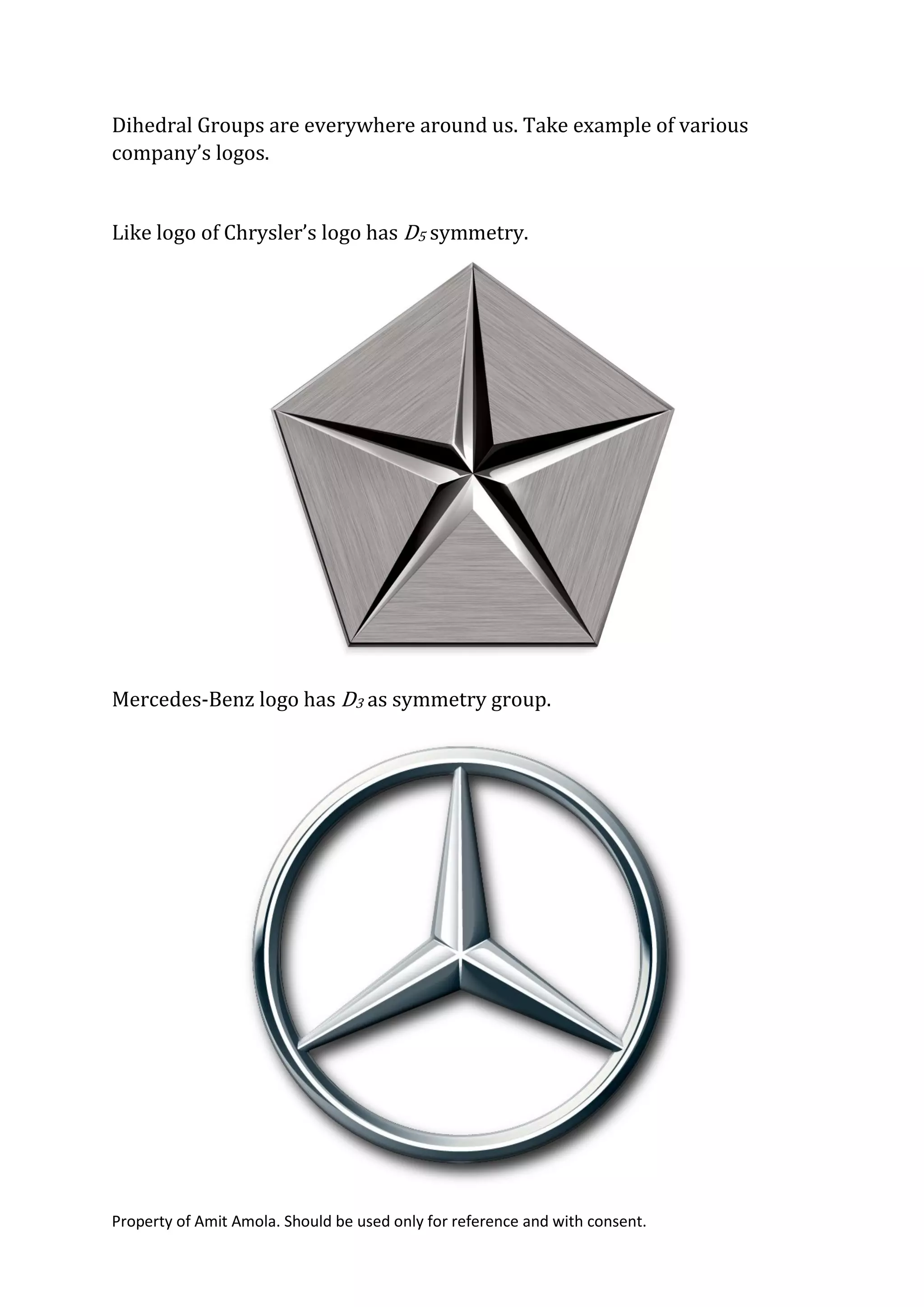 Property of Amit Amola. Should be used only for reference and with consent.
Dihedral Groups are everywhere around us. Take example of various
company’s logos.
Like logo of Chrysler’s logo has D5 symmetry.
Mercedes-Benz logo has D3 as symmetry group.
 