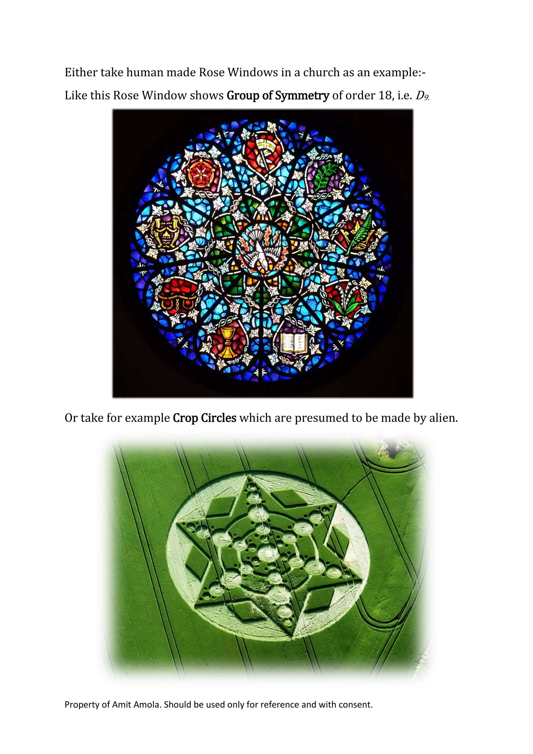 Property of Amit Amola. Should be used only for reference and with consent.
Either take human made Rose Windows in a church as an example:-
Like this Rose Window shows Group of Symmetry of order 18, i.e. D9.
Or take for example Crop Circles which are presumed to be made by alien.
 