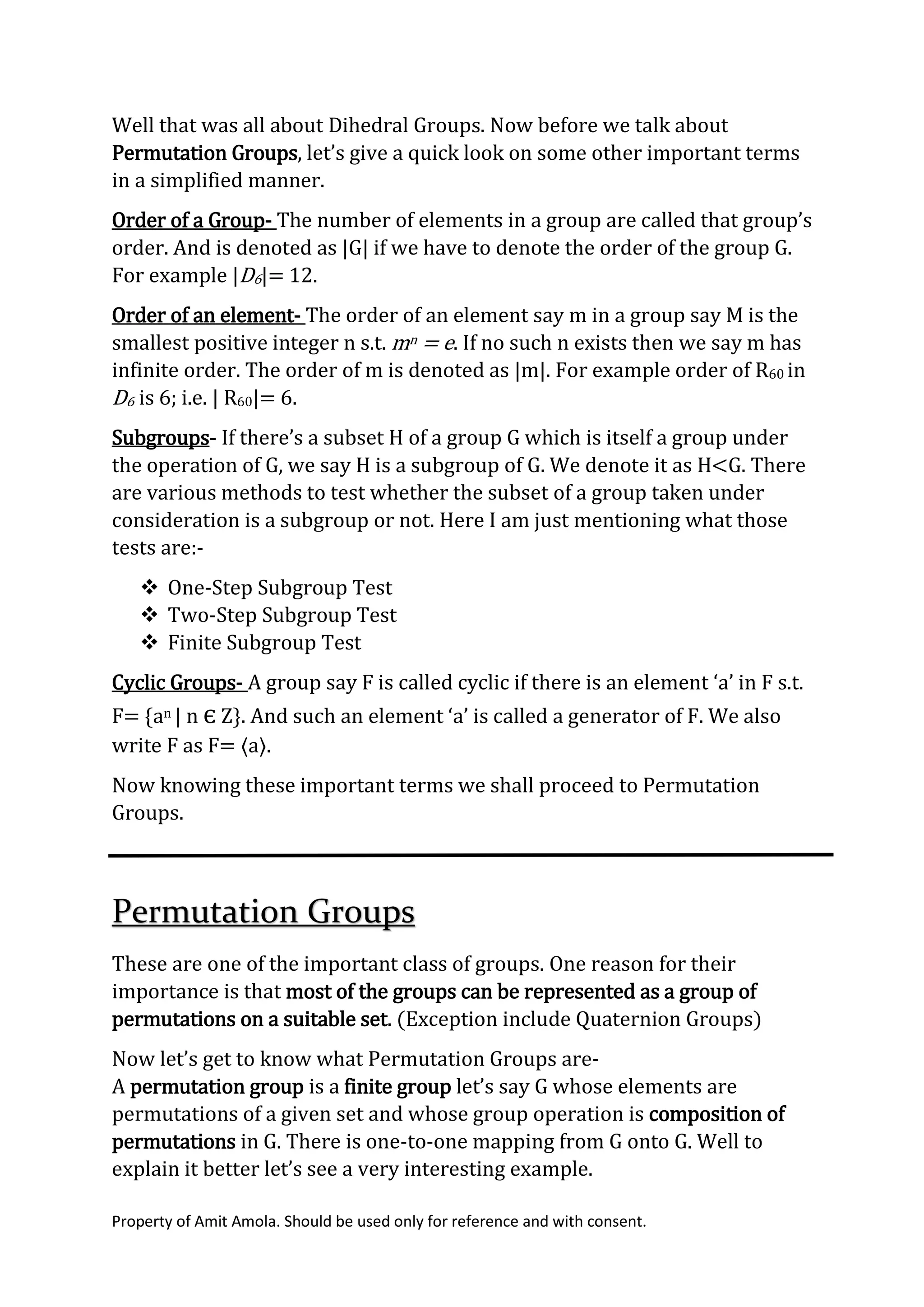 Property of Amit Amola. Should be used only for reference and with consent.
Well that was all about Dihedral Groups. Now before we talk about
Permutation Groups, let’s give a quick look on some other important terms
in a simplified manner.
Order of a Group- The number of elements in a group are called that group’s
order. And is denoted as |G| if we have to denote the order of the group G.
For example |D6|= 12.
Order of an element- The order of an element say m in a group say M is the
smallest positive integer n s.t. mn = e. If no such n exists then we say m has
infinite order. The order of m is denoted as |m|. For example order of R60 in
D6 is 6; i.e. | R60|= 6.
Subgroups- If there’s a subset H of a group G which is itself a group under
the operation of G, we say H is a subgroup of G. We denote it as H<G. There
are various methods to test whether the subset of a group taken under
consideration is a subgroup or not. Here I am just mentioning what those
tests are:-
 One-Step Subgroup Test
 Two-Step Subgroup Test
 Finite Subgroup Test
Cyclic Groups- A group say F is called cyclic if there is an element ‘a’ in F s.t.
F= {an | n є Z}. And such an element ‘a’ is called a generator of F. We also
write F as F= ⟨a⟩.
Now knowing these important terms we shall proceed to Permutation
Groups.
Permutation Groups
These are one of the important class of groups. One reason for their
importance is that most of the groups can be represented as a group of
permutations on a suitable set. (Exception include Quaternion Groups)
Now let’s get to know what Permutation Groups are-
A permutation group is a finite group let’s say G whose elements are
permutations of a given set and whose group operation is composition of
permutations in G. There is one-to-one mapping from G onto G. Well to
explain it better let’s see a very interesting example.
 