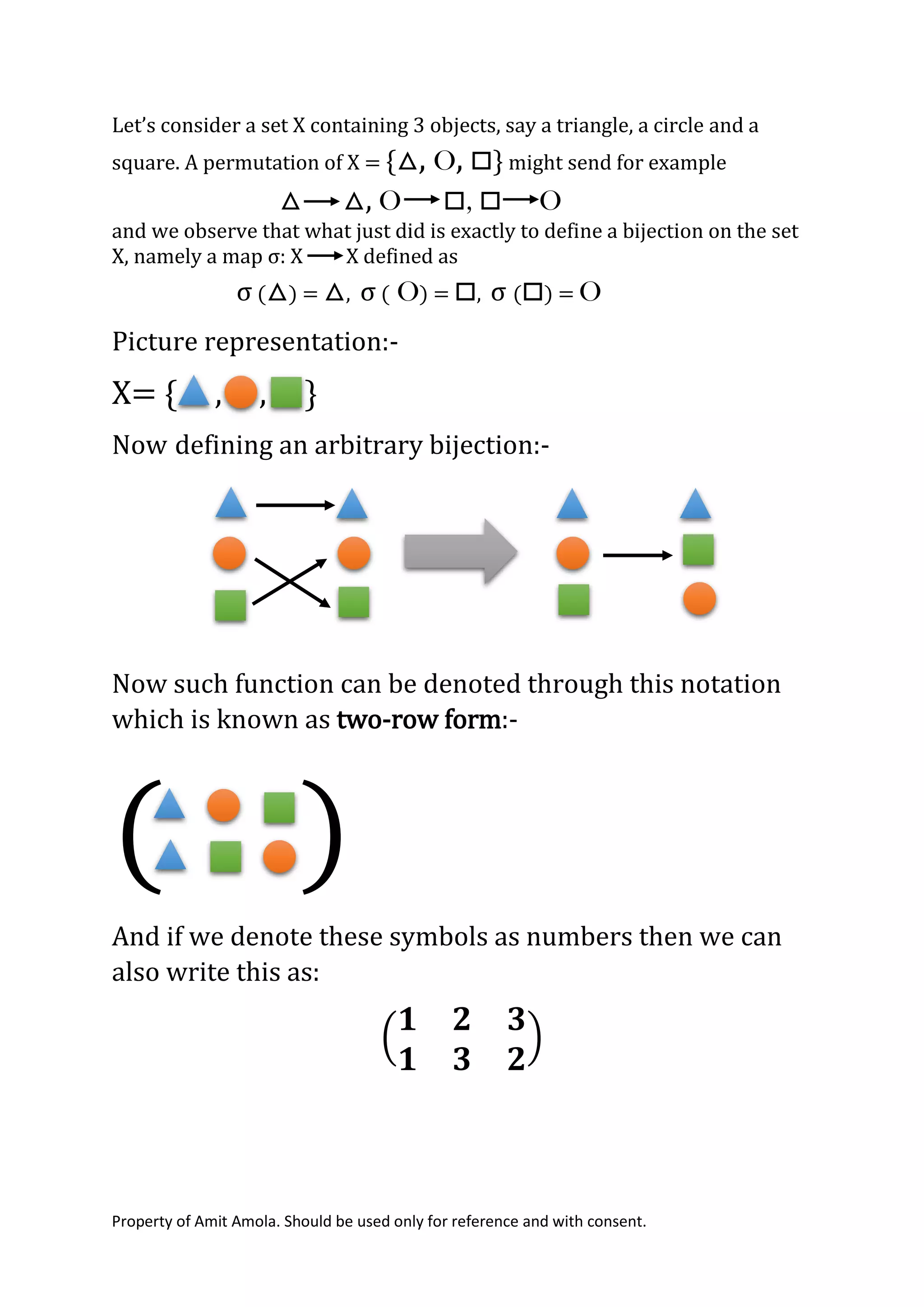 Property of Amit Amola. Should be used only for reference and with consent.
Let’s consider a set X containing 3 objects, say a triangle, a circle and a
square. A permutation of X = {△, O, □} might send for example
△ △, O □, □ O
and we observe that what just did is exactly to define a bijection on the set
X, namely a map σ: X X defined as
σ (△) = △, σ ( O) = □, σ (□) = O
Picture representation:-
X= { , , }
Now defining an arbitrary bijection:-
Now such function can be denoted through this notation
which is known as two-row form:-
( )
And if we denote these symbols as numbers then we can
also write this as:
(
𝟏 𝟐 𝟑
𝟏 𝟑 𝟐
)
 