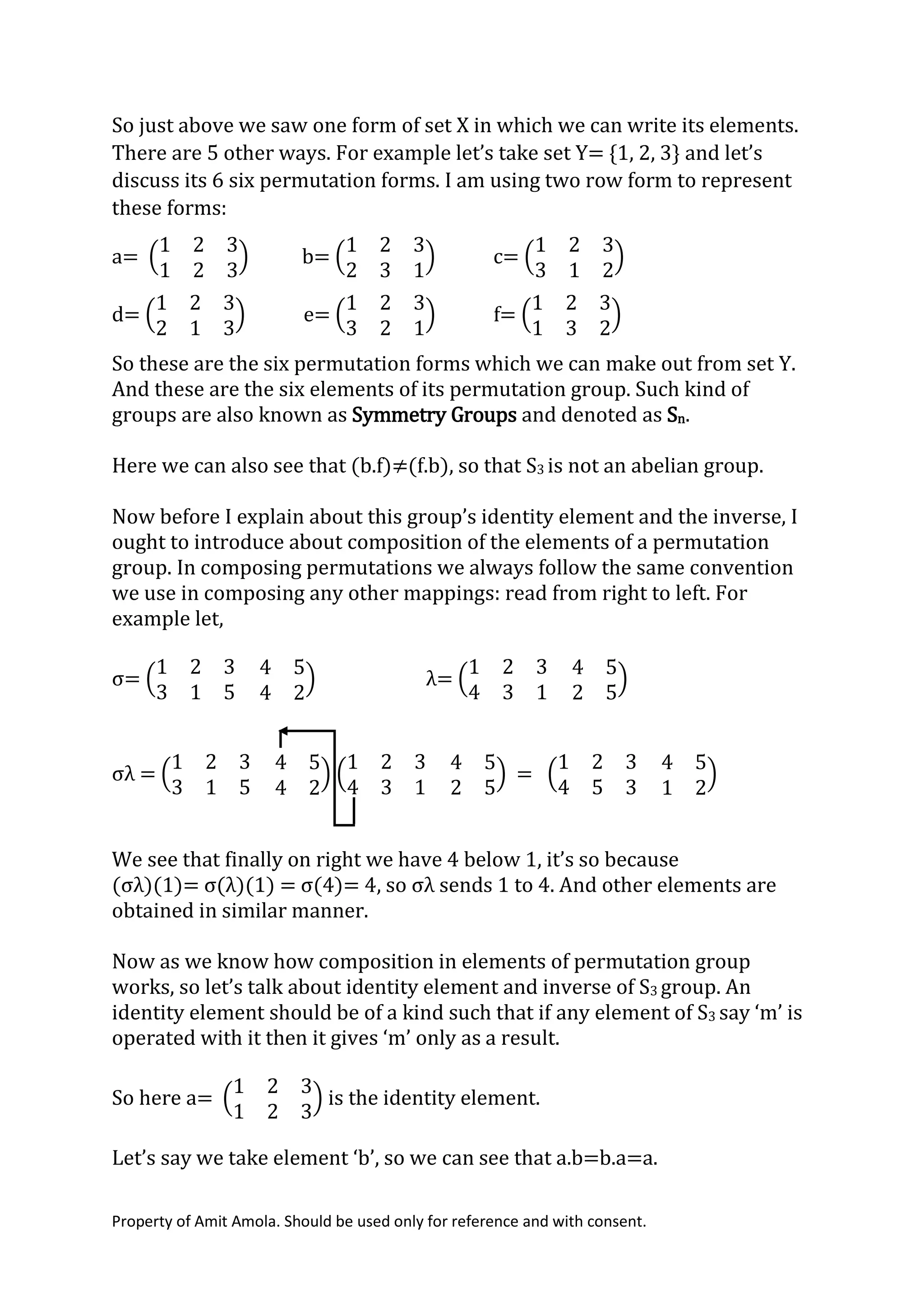 Property of Amit Amola. Should be used only for reference and with consent.
So just above we saw one form of set X in which we can write its elements.
There are 5 other ways. For example let’s take set Y= {1, 2, 3} and let’s
discuss its 6 six permutation forms. I am using two row form to represent
these forms:
a= (
1 2 3
1 2 3
) b= (
1 2 3
2 3 1
) c= (
1 2 3
3 1 2
)
d= (
1 2 3
2 1 3
) e= (
1 2 3
3 2 1
) f= (
1 2 3
1 3 2
)
So these are the six permutation forms which we can make out from set Y.
And these are the six elements of its permutation group. Such kind of
groups are also known as Symmetry Groups and denoted as Sn.
Here we can also see that (b.f)≠(f.b), so that S3 is not an abelian group.
Now before I explain about this group’s identity element and the inverse, I
ought to introduce about composition of the elements of a permutation
group. In composing permutations we always follow the same convention
we use in composing any other mappings: read from right to left. For
example let,
σ= (
1 2 3
3 1 5
4 5
4 2
) λ= (
1 2 3
4 3 1
4 5
2 5
)
σλ = (
1 2 3
3 1 5
4 5
4 2
) (
1 2 3
4 3 1
4 5
2 5
) = (
1 2 3
4 5 3
4 5
1 2
)
We see that finally on right we have 4 below 1, it’s so because
(σλ)(1)= σ(λ)(1) = σ(4)= 4, so σλ sends 1 to 4. And other elements are
obtained in similar manner.
Now as we know how composition in elements of permutation group
works, so let’s talk about identity element and inverse of S3 group. An
identity element should be of a kind such that if any element of S3 say ‘m’ is
operated with it then it gives ‘m’ only as a result.
So here a= (
1 2 3
1 2 3
) is the identity element.
Let’s say we take element ‘b’, so we can see that a.b=b.a=a.
 