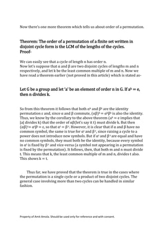 Property of Amit Amola. Should be used only for reference and with consent.
Now there’s one more theorem which tells us about order of a permutation.
Theorem: The order of a permutation of a finite set written in
disjoint cycle form is the LCM of the lengths of the cycles.
Proof-
We can easily see that a cycle of length n has order n.
Now let’s suppose that α and β are two disjoint cycles of lengths m and n
respectively, and let k be the least common multiple of m and n. Now we
have read a theorem earlier (not proved in this article) which is stated as-
Let G be a group and let ‘a’ be an element of order n in G. If ak = e,
then n divides k.
So from this theorem it follows that both αk and βk are the identity
permutation ε and, since α and β commute, (αβ)k = αkβk is also the identity.
Thus, we know by the corollary to the above theorem (ak = e implies that
|a| divides k) that the order of αβ(let’s say it t) must divide k. But then
(αβ)t= αtβt = ε, so that αt = β-t. However, it is clear that if α and β have no
common symbol, the same is true for αt and β-t, since raising a cycle to a
power does not introduce new symbols. But if αt and β-t are equal and have
no common symbols, they must both be the identity, because every symbol
in αt is fixed by β-t and vice-versa (a symbol not appearing in a permutation
is fixed by the permutation). It follows, then, that both m and n must divide
t. This means that k, the least common multiple of m and n, divides t also.
This shows k = t.
Thus far, we have proved that the theorem is true in the cases where
the permutation is a single cycle or a product of two disjoint cycles. The
general case involving more than two cycles can be handled in similar
fashion.
 