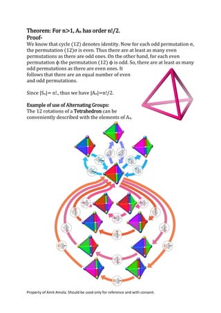 Property of Amit Amola. Should be used only for reference and with consent.
Theorem: For n>1, An has order n!/2.
Proof-
We know that cycle (12) denotes identity. Now for each odd permutation σ,
the permutation (12)σ is even. Thus there are at least as many even
permutations as there are odd ones. On the other hand, for each even
permutation ϕ the permutation (12) ϕ is odd. So, there are at least as many
odd permutations as there are even ones. It
follows that there are an equal number of even
and odd permutations.
Since |Sn|= n!., thus we have |An|=n!/2.
Example of use of Alternating Groups:
The 12 rotations of a Tetrahedron can be
conveniently described with the elements of A4.
 