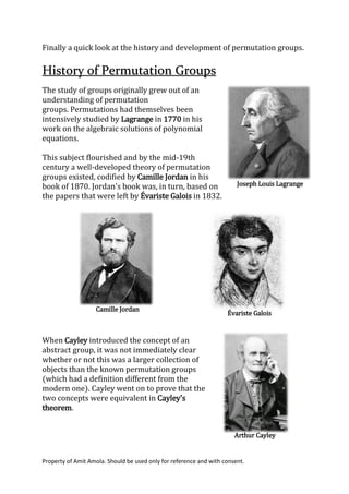 Property of Amit Amola. Should be used only for reference and with consent.
Finally a quick look at the history and development of permutation groups.
History of Permutation Groups
The study of groups originally grew out of an
understanding of permutation
groups. Permutations had themselves been
intensively studied by Lagrange in 1770 in his
work on the algebraic solutions of polynomial
equations.
This subject flourished and by the mid-19th
century a well-developed theory of permutation
groups existed, codified by Camille Jordan in his
book of 1870. Jordan's book was, in turn, based on
the papers that were left by Évariste Galois in 1832.
When Cayley introduced the concept of an
abstract group, it was not immediately clear
whether or not this was a larger collection of
objects than the known permutation groups
(which had a definition different from the
modern one). Cayley went on to prove that the
two concepts were equivalent in Cayley's
theorem.
Joseph Louis Lagrange
Camille Jordan
Évariste Galois
Arthur Cayley
 
