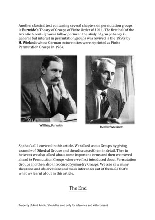 Property of Amit Amola. Should be used only for reference and with consent.
Another classical text containing several chapters on permutation groups
is Burnside's Theory of Groups of Finite Order of 1911. The first half of the
twentieth century was a fallow period in the study of group theory in
general, but interest in permutation groups was revived in the 1950s by
H. Wielandt whose German lecture notes were reprinted as Finite
Permutation Groups in 1964.
So that’s all I covered in this article. We talked about Groups by giving
example of Dihedral Groups and then discussed them in detail. Then in
between we also talked about some important terms and then we moved
ahead to Permutation Groups where we first introduced about Permutation
Groups and then also introduced Symmetry Groups. We also saw many
theorems and observations and made inferences out of them. So that’s
what we learnt about in this article.
The End
William_Burnside
Helmut Wielandt
 