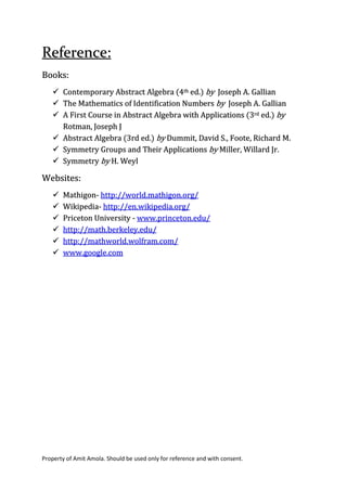 Property of Amit Amola. Should be used only for reference and with consent.
Reference:
Books:
 Contemporary Abstract Algebra (4th ed.) by Joseph A. Gallian
 The Mathematics of Identification Numbers by Joseph A. Gallian
 A First Course in Abstract Algebra with Applications (3rd ed.) by
Rotman, Joseph J
 Abstract Algebra (3rd ed.) by Dummit, David S., Foote, Richard M.
 Symmetry Groups and Their Applications by Miller, Willard Jr.
 Symmetry by H. Weyl
Websites:
 Mathigon- http://world.mathigon.org/
 Wikipedia- http://en.wikipedia.org/
 Priceton University - www.princeton.edu/
 http://math.berkeley.edu/
 http://mathworld.wolfram.com/
 www.google.com
 