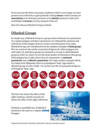 Property of Amit Amola. Should be used only for reference and with consent.
So we just saw the three necessary conditions which a non-empty set must
possess to be referred as a group beside it being closure; which namely are
associativity in its elements, presence of an identity element in that set &
availability of inverses of every element of the set.
Now let’s discuss Dihedral Groups in detail.
Dihedral Groups
In simple way a Dihedral Group is a group whose elements are symmetries
of a regular polygon and these symmetries are obtained by rotations and
reflections of the polygon from its vertices and mid-points of its sides.
Dihedral Groups are considered to be the simplest example of finite groups.
We can construct the similar symmetrical figures for other polygons too
with sides ≥3. And these groups are denoted as Dn and is called dihedral
group of order 2n, where 2n are the total number of elements in that group.
If the polygon has n sides, then it has 2n symmetries: n rotational
symmetries and n reflective symmetries. Let’s take another example which
I’ve taken from Wikipedia. Here is an Octagonal “Stop” sign which is
dihedral group of order (2x8) =16. So here are the 16 symmetrical figures
of Octagonal “Stop” sign.
The first row shows the effect of the
eight rotations, and the second row
shows the effect of the eight reflections.
Similarly a snowflake has D6 dihedral
symmetry, the same as a regular
hexagon.
 