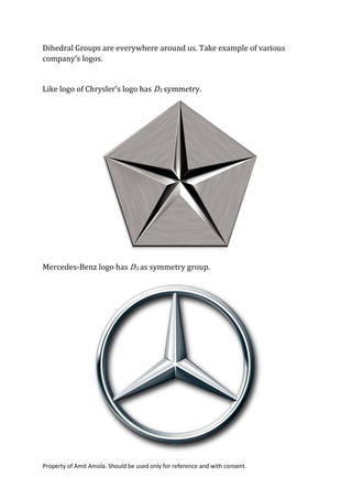 Property of Amit Amola. Should be used only for reference and with consent.
Dihedral Groups are everywhere around us. Take example of various
company’s logos.
Like logo of Chrysler’s logo has D5 symmetry.
Mercedes-Benz logo has D3 as symmetry group.
 