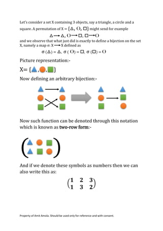Property of Amit Amola. Should be used only for reference and with consent.
Let’s consider a set X containing 3 objects, say a triangle, a circle and a
square. A permutation of X = {△, O, □} might send for example
△ △, O □, □ O
and we observe that what just did is exactly to define a bijection on the set
X, namely a map σ: X X defined as
σ (△) = △, σ ( O) = □, σ (□) = O
Picture representation:-
X= { , , }
Now defining an arbitrary bijection:-
Now such function can be denoted through this notation
which is known as two-row form:-
( )
And if we denote these symbols as numbers then we can
also write this as:
(
𝟏 𝟐 𝟑
𝟏 𝟑 𝟐
)
 