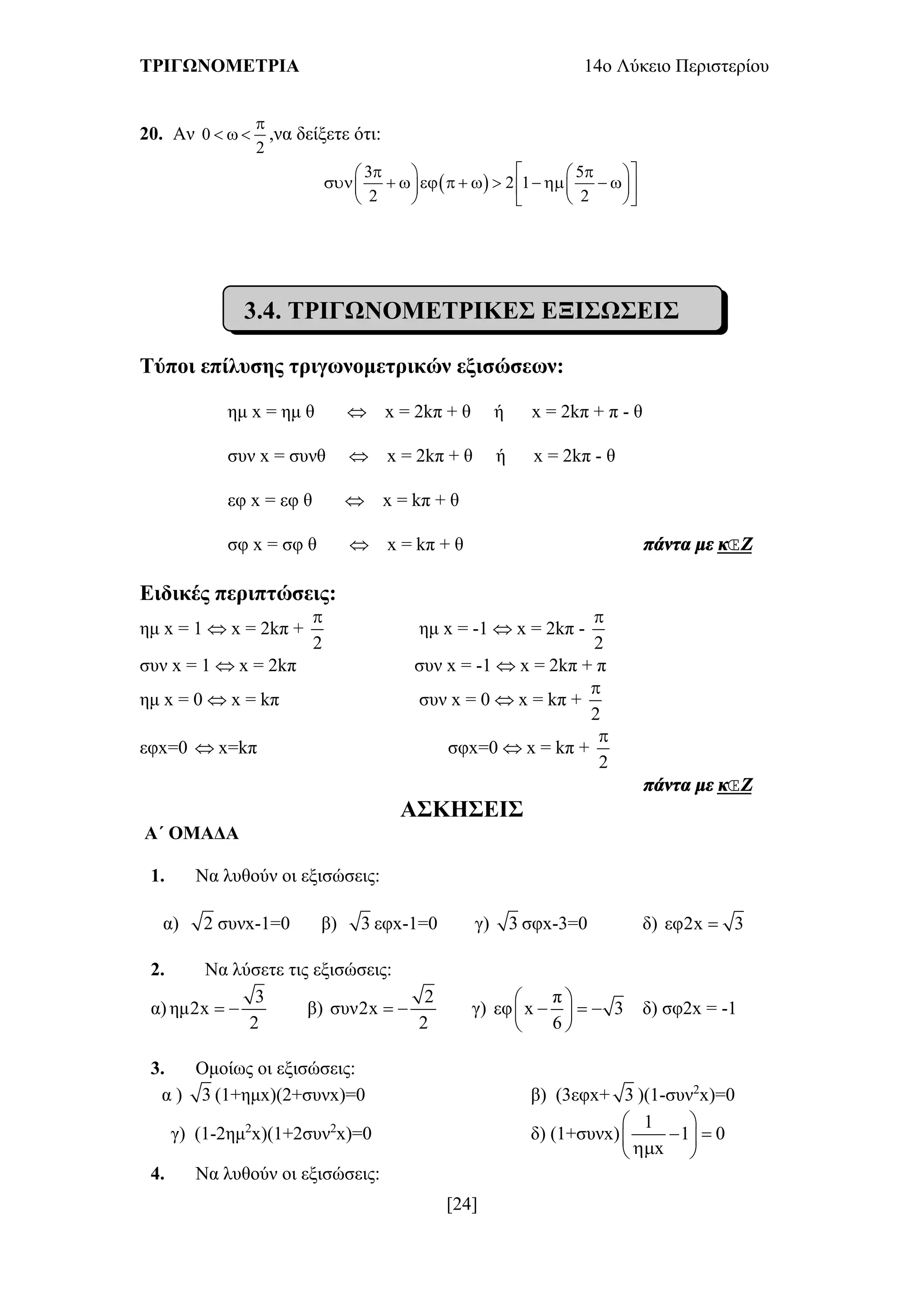 ΤΡΙΓΩΝΟΜΕΤΡΙΑ 14ο Λύκειο Περιστερίου
[24]
20. Αν 0
2

   ,να δείξετε ότι:
 
3 5
2 1
2 2
     
               
    
3.4. ΤΡΙΓΩΝΟΜΕΤΡΙΚΕΣ ΕΞΙΣΩΣΕΙΣ
Τύποι επίλυσης τριγωνομετρικών εξισώσεων:
ημ x = ημ θ  x = 2kπ + θ ή x = 2kπ + π - θ
συν x = συνθ  x = 2kπ + θ ή x = 2kπ - θ
εφ x = εφ θ  x = kπ + θ
σφ x = σφ θ  x = kπ + θ πάντα με κΖ
Ειδικές περιπτώσεις:
ημ x = 1  x = 2kπ +
2

ημ x = -1  x = 2kπ -
2

συν x = 1  x = 2kπ συν x = -1  x = 2kπ + π
ημ x = 0  x = kπ συν x = 0  x = kπ +
2

εφx=0  x=kπ σφx=0  x = kπ +
2

πάντα με κΖ
ΑΣΚΗΣΕΙΣ
Α΄ ΟΜΑΔΑ
1. Να λυθούν οι εξισώσεις:
α) 2 συνx-1=0 β) 3 εφx-1=0 γ) 3 σφx-3=0 δ) εφ2x 3
2. Να λύσετε τις εξισώσεις:
α)
3
ημ2x
2
  β)
2
συν2x
2
  γ)
π
εφ x 3
6
 
   
 
δ) σφ2x = -1
3. Ομοίως οι εξισώσεις:
α ) 3 (1+ημx)(2+συνx)=0 β) (3εφx+ 3 )(1-συν2
x)=0
γ) (1-2ημ2
x)(1+2συν2
x)=0 δ) (1+συνx)
1
1 0
x
 
  
 
4. Να λυθούν οι εξισώσεις:
 