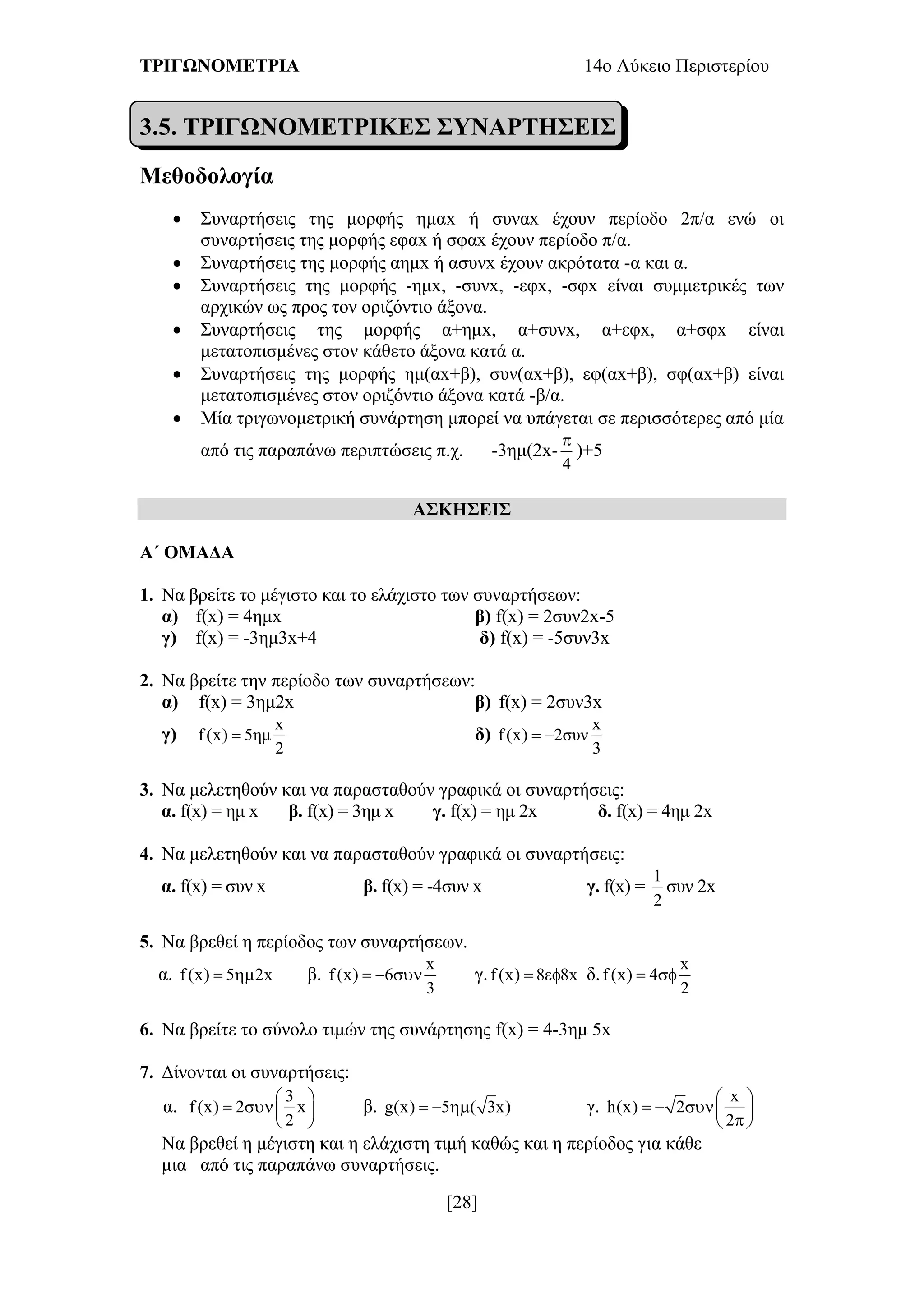 ΤΡΙΓΩΝΟΜΕΤΡΙΑ 14ο Λύκειο Περιστερίου
[28]
3.5. ΤΡΙΓΩΝΟΜΕΤΡΙΚΕΣ ΣΥΝΑΡΤΗΣΕΙΣ
Μεθοδολογία
 Συναρτήσεις της μορφής ημαx ή συναx έχουν περίοδο 2π/α ενώ οι
συναρτήσεις της μορφής εφαx ή σφαx έχουν περίοδο π/α.
 Συναρτήσεις της μορφής αημx ή ασυνx έχουν ακρότατα -α και α.
 Συναρτήσεις της μορφής -ημx, -συνx, -εφx, -σφx είναι συμμετρικές των
αρχικών ως προς τον οριζόντιο άξονα.
 Συναρτήσεις της μορφής α+ημx, α+συνx, α+εφx, α+σφx είναι
μετατοπισμένες στον κάθετο άξονα κατά α.
 Συναρτήσεις της μορφής ημ(αx+β), συν(αx+β), εφ(αx+β), σφ(αx+β) είναι
μετατοπισμένες στον οριζόντιο άξονα κατά -β/α.
 Μία τριγωνομετρική συνάρτηση μπορεί να υπάγεται σε περισσότερες από μία
από τις παραπάνω περιπτώσεις π.χ. -3ημ(2x-
4

)+5
ΑΣΚΗΣΕΙΣ
Α΄ ΟΜΑΔΑ
1. Να βρείτε το μέγιστο και το ελάχιστο των συναρτήσεων:
α) f(x) = 4ημx β) f(x) = 2συν2x-5
γ) f(x) = -3ημ3x+4 δ) f(x) = -5συν3x
2. Να βρείτε την περίοδο των συναρτήσεων:
α) f(x) = 3ημ2x β) f(x) = 2συν3x
γ)
x
f (x) 5ημ
2
 δ)
x
f (x) 2συν
3
 
3. Να μελετηθούν και να παρασταθούν γραφικά οι συναρτήσεις:
α. f(x) = ημ x β. f(x) = 3ημ x γ. f(x) = ημ 2x δ. f(x) = 4ημ 2x
4. Να μελετηθούν και να παρασταθούν γραφικά οι συναρτήσεις:
α. f(x) = συν x β. f(x) = -4συν x γ. f(x) =
1
2
συν 2x
5. Να βρεθεί η περίοδος των συναρτήσεων.
α. f (x) 5 2x  β.
x
f (x) 6
3
   γ.f (x) 8 8x  δ.
x
f (x) 4
2
 
6. Να βρείτε το σύνολο τιμών της συνάρτησης f(x) = 4-3ημ 5x
7. Δίνονται οι συναρτήσεις:
α.
3
f (x) 2 x
2
 
  
 
β. g(x) 5 ( 3x)   γ.
x
h(x) 2
2
 
   
 
Να βρεθεί η μέγιστη και η ελάχιστη τιμή καθώς και η περίοδος για κάθε
μια από τις παραπάνω συναρτήσεις.
 