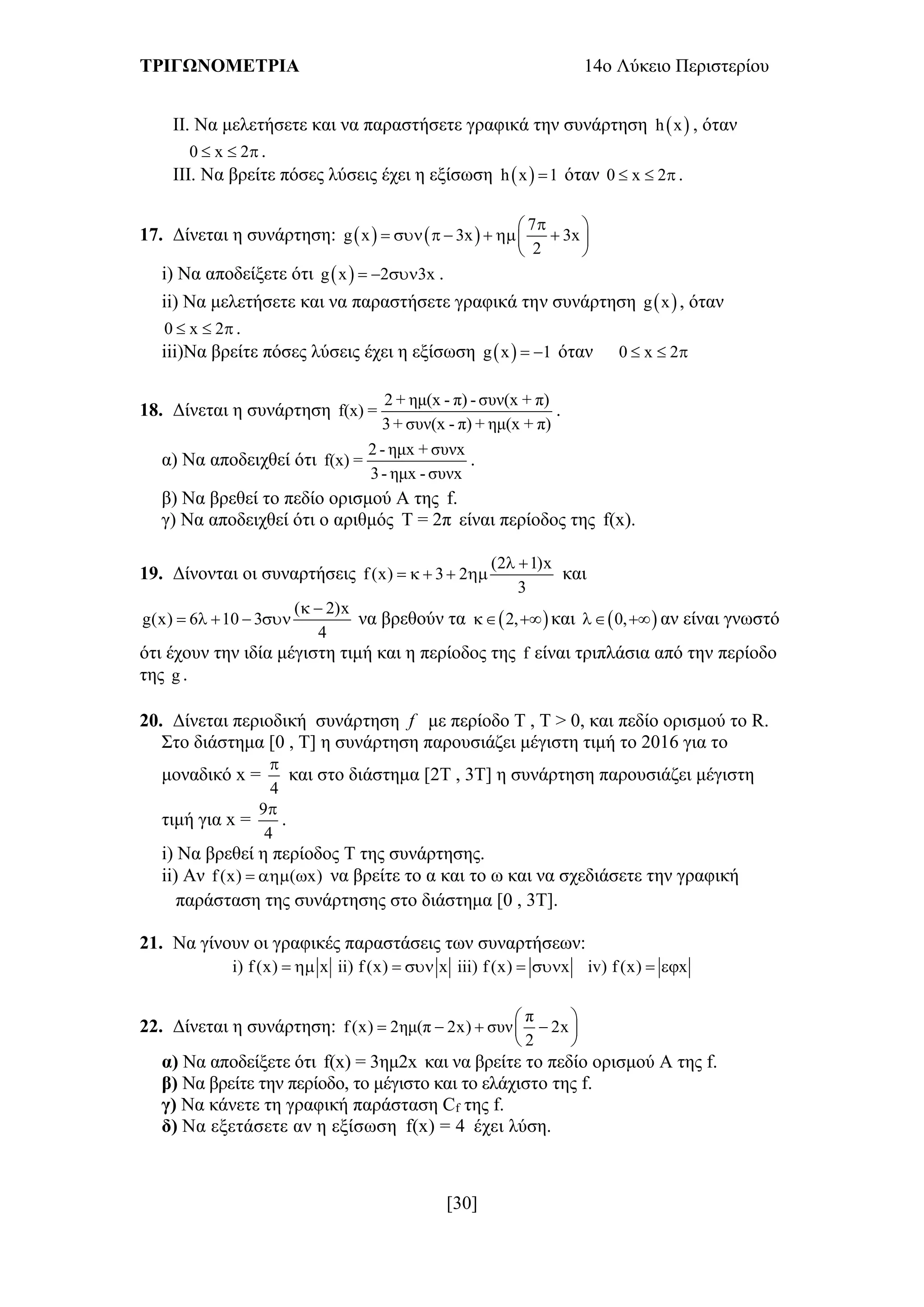 ΤΡΙΓΩΝΟΜΕΤΡΙΑ 14ο Λύκειο Περιστερίου
[30]
ΙΙ. Να μελετήσετε και να παραστήσετε γραφικά την συνάρτηση  h x , όταν
0 x 2   .
ΙΙΙ. Να βρείτε πόσες λύσεις έχει η εξίσωση  h x 1 όταν 0 x 2   .
17. Δίνεται η συνάρτηση:    
7
g x 3x 3x
2
 
       
 
i) Να αποδείξετε ότι  g x 2 3x   .
ii) Να μελετήσετε και να παραστήσετε γραφικά την συνάρτηση  g x , όταν
0 x 2   .
iii)Να βρείτε πόσες λύσεις έχει η εξίσωση  g x 1  όταν 0 x 2  
18. Δίνεται η συνάρτηση
2 + ημ(x - π) - συν(x + π)
f(x) =
3+ συν(x - π) + ημ(x + π)
.
α) Να αποδειχθεί ότι
2 - ημx + συνx
f(x) =
3- ημx - συνx
.
β) Να βρεθεί το πεδίο ορισμού Α της f.
γ) Να αποδειχθεί ότι ο αριθμός Τ = 2π είναι περίοδος της f(x).
19. Δίνονται οι συναρτήσεις
(2 1)x
f (x) 3 2
3
 
     και
( 2)x
g(x) 6 10 3
4
 
     να βρεθούν τα  2,  και  0,  αν είναι γνωστό
ότι έχουν την ιδία μέγιστη τιμή και η περίοδος της f είναι τριπλάσια από την περίοδο
της g .
20. Δίνεται περιοδική συνάρτηση f με περίοδο Τ , Τ > 0, και πεδίο ορισμού το R.
Στο διάστημα [0 , Τ] η συνάρτηση παρουσιάζει μέγιστη τιμή το 2016 για το
μοναδικό x =
4

και στο διάστημα [2Τ , 3Τ] η συνάρτηση παρουσιάζει μέγιστη
τιμή για x =
9
4

.
i) Να βρεθεί η περίοδος Τ της συνάρτησης.
ii) Αν f (x) ( x)   να βρείτε το α και το ω και να σχεδιάσετε την γραφική
παράσταση της συνάρτησης στο διάστημα [0 , 3Τ].
21. Να γίνουν οι γραφικές παραστάσεις των συναρτήσεων:
i) f (x) x  ii) f (x) x  iii) f (x) x  iv) f (x) x 
22. Δίνεται η συνάρτηση:
π
f (x) 2ημ(π 2x) συν 2x
2
 
    
 
α) Να αποδείξετε ότι f(x) = 3ημ2x και να βρείτε το πεδίο ορισμού Α της f.
β) Να βρείτε την περίοδο, το μέγιστο και το ελάχιστο της f.
γ) Να κάνετε τη γραφική παράσταση Cf της f.
δ) Να εξετάσετε αν η εξίσωση f(x) = 4 έχει λύση.
 