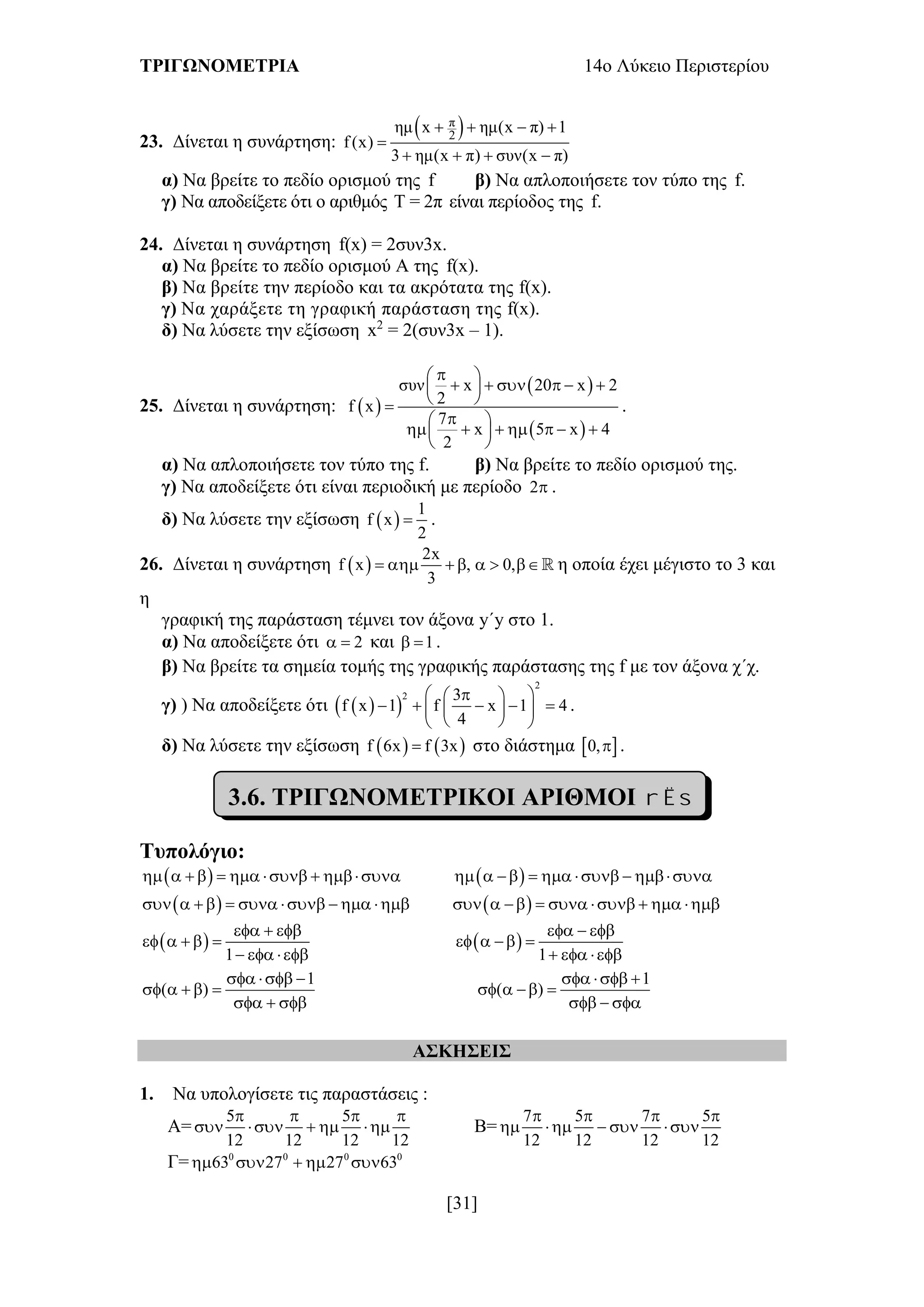 ΤΡΙΓΩΝΟΜΕΤΡΙΑ 14ο Λύκειο Περιστερίου
[31]
23. Δίνεται η συνάρτηση:
 π
2
ημ x ημ(x π) 1
f (x)
3 ημ(x π) συν(x π)
   

   
α) Να βρείτε το πεδίο ορισμού της f β) Να απλοποιήσετε τον τύπο της f.
γ) Να αποδείξετε ότι ο αριθμός Τ = 2π είναι περίοδος της f.
24. Δίνεται η συνάρτηση f(x) = 2συν3x.
α) Να βρείτε το πεδίο ορισμού Α της f(x).
β) Να βρείτε την περίοδο και τα ακρότατα της f(x).
γ) Να χαράξετε τη γραφική παράσταση της f(x).
δ) Να λύσετε την εξίσωση x2
= 2(συν3x – 1).
25. Δίνεται η συνάρτηση:  
 
 
συν x 20 x 2
2f x
7
x 5 x 4
2
 
      
 
 
       
 
.
α) Να απλοποιήσετε τον τύπο της f. β) Να βρείτε το πεδίο ορισμού της.
γ) Να αποδείξετε ότι είναι περιοδική με περίοδο 2 .
δ) Να λύσετε την εξίσωση  
1
f x
2
 .
26. Δίνεται η συνάρτηση  
2x
f x , 0,
3
       η οποία έχει μέγιστο το 3 και
η
γραφική της παράσταση τέμνει τον άξονα y΄y στο 1.
α) Να αποδείξετε ότι 2  και 1  .
β) Να βρείτε τα σημεία τομής της γραφικής παράστασης της f με τον άξονα χ΄χ.
γ) ) Να αποδείξετε ότι   
2
2 3
f x 1 f x 1 4
4
  
      
  
.
δ) Να λύσετε την εξίσωση    f 6x f 3x στο διάστημα  0, .
3.6. ΤΡΙΓΩΝΟΜΕΤΡΙΚΟΙ ΑΡΙΘΜΟΙ   
Τυπολόγιο:
                  
                    
 
1
  
    
  
 
1
  
   
  
1
( )
  
    
  
1
( )
  
   
  
ΑΣΚΗΣΕΙΣ
1. Να υπολογίσετε τις παραστάσεις :
Α=
5 5
12 12 12 12
   
     Β=
7 5 7 5
12 12 12 12
   
    
Γ= 0 0 0 0
63 27 27 63    
 