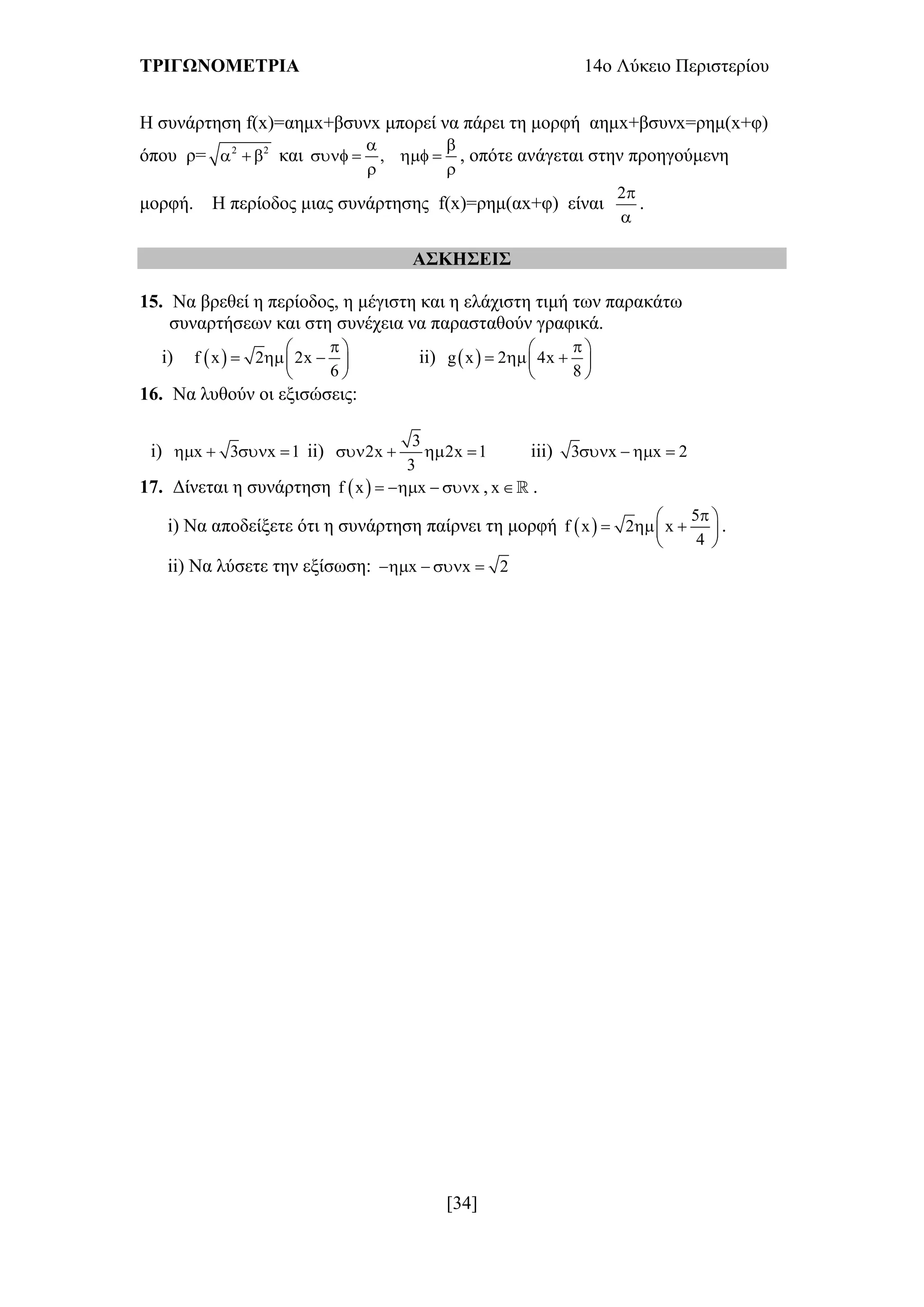 ΤΡΙΓΩΝΟΜΕΤΡΙΑ 14ο Λύκειο Περιστερίου
[34]
H συνάρτηση f(x)=αημx+βσυνx μπορεί να πάρει τη μορφή αημx+βσυνx=ρημ(x+φ)
όπου ρ= 2 2
   και ,
 
   
 
, οπότε ανάγεται στην προηγούμενη
μορφή. Η περίοδος μιας συνάρτησης f(x)=ρημ(αx+φ) είναι
2

.
ΑΣΚΗΣΕΙΣ
15. Να βρεθεί η περίοδος, η μέγιστη και η ελάχιστη τιμή των παρακάτω
συναρτήσεων και στη συνέχεια να παρασταθούν γραφικά.
i)  f x 2 2x
6
 
   
 
ii)  g x 2 4x
8
 
   
 
16. Να λυθούν οι εξισώσεις:
i) x 3 x 1    ii)
3
2x 2x 1
3
    iii) 3 x x 2   
17. Δίνεται η συνάρτηση  f x x x    , x .
i) Να αποδείξετε ότι η συνάρτηση παίρνει τη μορφή  
5
f x 2 x
4
 
   
 
.
ii) Να λύσετε την εξίσωση: x x 2   
 