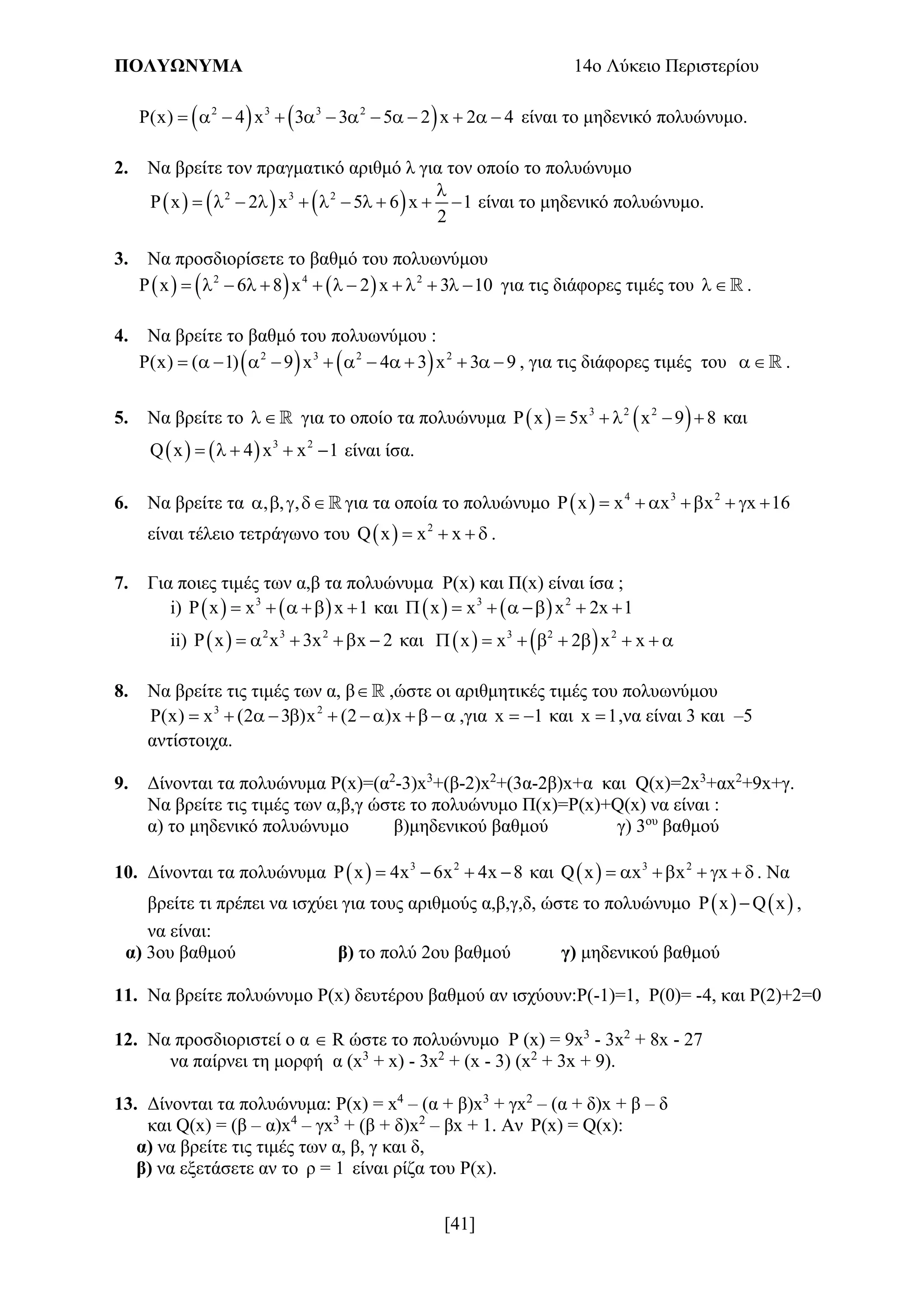 ΠΟΛΥΩΝΥΜΑ 14ο Λύκειο Περιστερίου
[41]
   2 3 3 2
P(x) 4 x 3 3 5 2 x 2 4             είναι το μηδενικό πολυώνυμο.
2. Να βρείτε τον πραγματικό αριθμό λ για τον οποίο το πολυώνυμο
     2 3 2
P x 2 x 5 6 x 1
2

           είναι το μηδενικό πολυώνυμο.
3. Να προσδιορίσετε το βαθμό του πολυωνύμου
     2 4 2
P x 6 8 x 2 x 3 10             για τις διάφορες τιμές του  .
4. Να βρείτε το βαθμό του πολυωνύμου :
   2 3 2 2
P(x) ( 1) 9 x 4 3 x 3 9             , για τις διάφορες τιμές του  .
5. Να βρείτε το  για το οποίο τα πολυώνυμα    3 2 2
P x 5x x 9 8     και
    3 2
Q x 4 x x 1     είναι ίσα.
6. Να βρείτε τα , , ,    για τα οποία το πολυώνυμο   4 3 2
P x x x x x 16      
είναι τέλειο τετράγωνο του   2
Q x x x    .
7. Για ποιες τιμές των α,β τα πολυώνυμα Ρ(x) και Π(x) είναι ίσα ;
i)    3
x x x 1      και    3 2
x x x 2x 1      
ii)   2 3 2
x x 3x x 2      και    3 2 2
x x 2 x x        
8. Να βρείτε τις τιμές των α, β ,ώστε οι αριθμητικές τιμές του πολυωνύμου
3 2
P(x) x (2 3 )x (2 )x           ,για x 1  και x 1 ,να είναι 3 και –5
αντίστοιχα.
9. Δίνονται τα πολυώνυμα Ρ(x)=(α2
-3)x3
+(β-2)x2
+(3α-2β)x+α και Q(x)=2x3
+αx2
+9x+γ.
Να βρείτε τις τιμές των α,β,γ ώστε το πολυώνυμο Π(x)=Ρ(x)+Q(x) να είναι :
α) το μηδενικό πολυώνυμο β)μηδενικού βαθμού γ) 3ου
βαθμού
10. Δίνονται τα πολυώνυμα   3 2
P x 4x 6x 4x 8    και   3 2
Q x x x x       . Να
βρείτε τι πρέπει να ισχύει για τους αριθμούς α,β,γ,δ, ώστε το πολυώνυμο    P x Q x ,
να είναι:
α) 3ου βαθμού β) το πολύ 2ου βαθμού γ) μηδενικού βαθμού
11. Να βρείτε πολυώνυμο Ρ(x) δευτέρου βαθμού αν ισχύουν:Ρ(-1)=1, Ρ(0)= -4, και Ρ(2)+2=0
12. Να προσδιοριστεί ο α  R ώστε το πολυώνυμο P (x) = 9x3
- 3x2
+ 8x - 27
να παίρνει τη μορφή α (x3
+ x) - 3x2
+ (x - 3) (x2
+ 3x + 9).
13. Δίνονται τα πολυώνυμα: P(x) = x4
– (α + β)x3
+ γx2
– (α + δ)x + β – δ
και Q(x) = (β – α)x4
– γx3
+ (β + δ)x2
– βx + 1. Αν P(x) = Q(x):
α) να βρείτε τις τιμές των α, β, γ και δ,
β) να εξετάσετε αν το ρ = 1 είναι ρίζα του P(x).
 