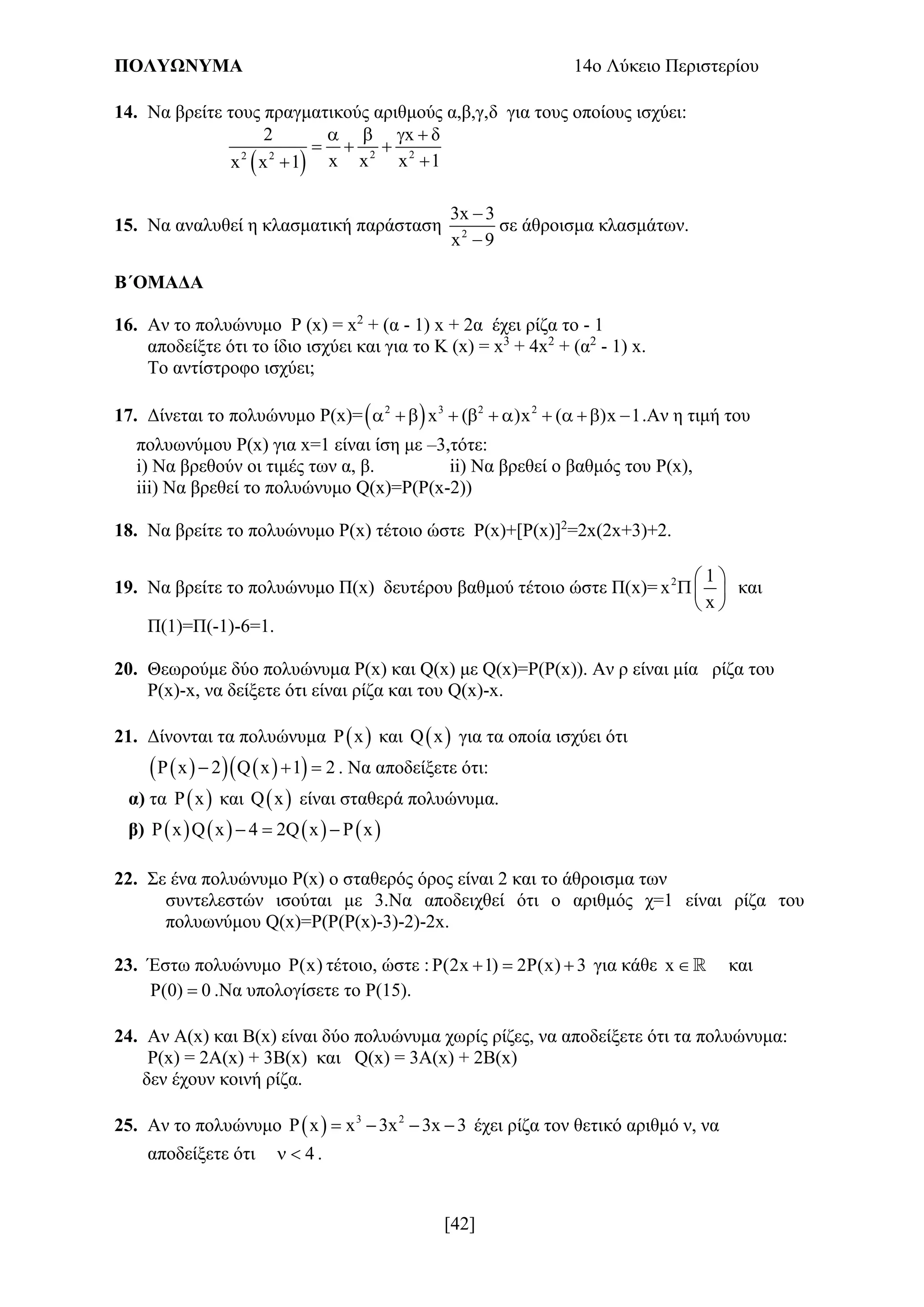 ΠΟΛΥΩΝΥΜΑ 14ο Λύκειο Περιστερίου
[42]
14. Να βρείτε τους πραγματικούς αριθμούς α,β,γ,δ για τους οποίους ισχύει:
  2 22 2
2 x δ
x x x 1x x 1
   
  

15. Να αναλυθεί η κλασματική παράσταση 2
3x 3
x 9


σε άθροισμα κλασμάτων.
Β΄ΟΜΑΔΑ
16. Αν το πολυώνυμο P (x) = x2
+ (α - 1) x + 2α έχει ρίζα το - 1
αποδείξτε ότι το ίδιο ισχύει και για το Κ (x) = x3
+ 4x2
+ (α2
- 1) x.
Το αντίστροφο ισχύει;
17. Δίνεται το πολυώνυμο P(x)= 2 3 2 2
x ( )x ( )x 1          .Αν η τιμή του
πολυωνύμου P(x) για x=1 είναι ίση με –3,τότε:
i) Να βρεθούν οι τιμές των α, β. ii) Να βρεθεί ο βαθμός του P(x),
iii) Να βρεθεί το πολυώνυμο Q(x)=P(P(x-2))
18. Να βρείτε το πολυώνυμο Ρ(x) τέτοιο ώστε Ρ(x)+[P(x)]2
=2x(2x+3)+2.
19. Να βρείτε το πολυώνυμο Π(x) δευτέρου βαθμού τέτοιο ώστε Π(x)= 2 1
x
x
 
 
 
και
Π(1)=Π(-1)-6=1.
20. Θεωρούμε δύο πολυώνυμα Ρ(x) και Q(x) με Q(x)=Ρ(Ρ(x)). Αν ρ είναι μία ρίζα του
Ρ(x)-x, να δείξετε ότι είναι ρίζα και του Q(x)-x.
21. Δίνονται τα πολυώνυμα  P x και  Q x για τα οποία ισχύει ότι
     P x 2 Q x 1 2   . Να αποδείξετε ότι:
α) τα  P x και  Q x είναι σταθερά πολυώνυμα.
β)        P x Q x 4 2Q x P x  
22. Σε ένα πολυώνυμο P(x) ο σταθερός όρος είναι 2 και το άθροισμα των
συντελεστών ισούται με 3.Να αποδειχθεί ότι ο αριθμός χ=1 είναι ρίζα του
πολυωνύμου Q(x)=P(P(P(x)-3)-2)-2x.
23. Έστω πολυώνυμο P(x) τέτοιο, ώστε : P(2x 1) 2P(x) 3   για κάθε x  και
P(0) 0 .Να υπολογίσετε το P(15).
24. Αν A(x) και B(x) είναι δύο πολυώνυμα χωρίς ρίζες, να αποδείξετε ότι τα πολυώνυμα:
P(x) = 2A(x) + 3B(x) και Q(x) = 3A(x) + 2B(x)
δεν έχουν κοινή ρίζα.
25. Αν το πολυώνυμο   3 2
P x x 3x 3x 3    έχει ρίζα τον θετικό αριθμό ν, να
αποδείξετε ότι 4  .
 