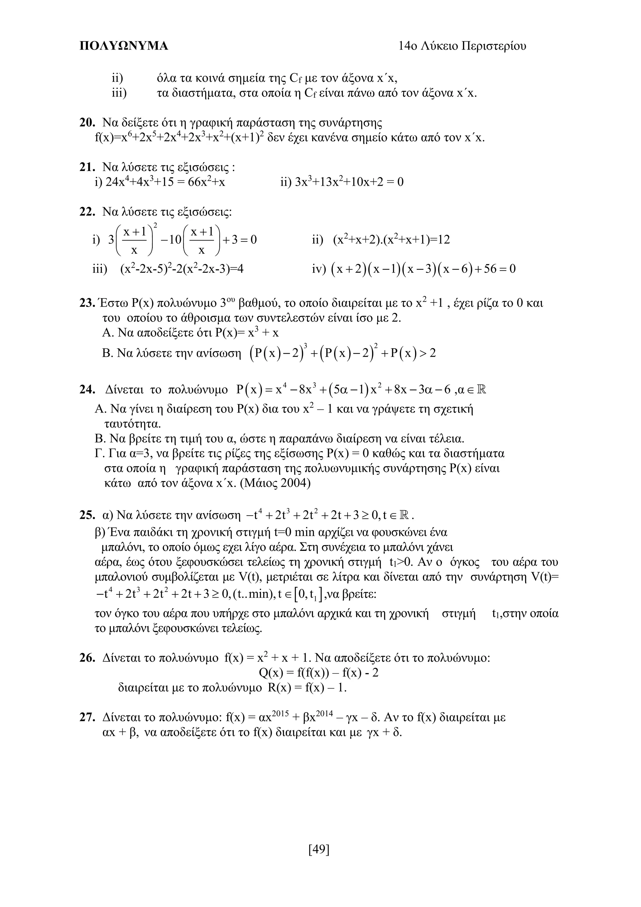 ΠΟΛΥΩΝΥΜΑ 14ο Λύκειο Περιστερίου
[49]
ii) όλα τα κοινά σημεία της Cf με τον άξονα x´x,
iii) τα διαστήματα, στα οποία η Cf είναι πάνω από τον άξονα x´x.
20. Να δείξετε ότι η γραφική παράσταση της συνάρτησης
f(x)=x6
+2x5
+2x4
+2x3
+x2
+(x+1)2
δεν έχει κανένα σημείο κάτω από τον x΄x.
21. Να λύσετε τις εξισώσεις :
i) 24x4
+4x3
+15 = 66x2
+x ii) 3x3
+13x2
+10x+2 = 0
22. Να λύσετε τις εξισώσεις:
i)
2
x 1 x 1
3 10 3 0
x x
    
     
   
ii) (x2
+x+2).(x2
+x+1)=12
iii) (x2
-2x-5)2
-2(x2
-2x-3)=4 iv)     x 2 x 1 x 3 x 6 56 0     
23. Έστω Ρ(x) πολυώνυμο 3ου
βαθμού, το οποίο διαιρείται με το x2
+1 , έχει ρίζα το 0 και
του οποίου το άθροισμα των συντελεστών είναι ίσο με 2.
Α. Να αποδείξετε ότι Ρ(x)= x3
+ x
Β. Να λύσετε την ανίσωση        
3 2
x 2 x 2 x 2       
24. Δίνεται το πολυώνυμο    4 3 2
x x 8x 5 1 x 8x 3 6 ,α           
Α. Να γίνει η διαίρεση του Ρ(x) δια του x2
– 1 και να γράψετε τη σχετική
ταυτότητα.
Β. Να βρείτε τη τιμή του α, ώστε η παραπάνω διαίρεση να είναι τέλεια.
Γ. Για α=3, να βρείτε τις ρίζες της εξίσωσης Ρ(x) = 0 καθώς και τα διαστήματα
στα οποία η γραφική παράσταση της πολυωνυμικής συνάρτησης Ρ(x) είναι
κάτω από τον άξονα x΄x. (Mάιος 2004)
25. α) Να λύσετε την ανίσωση 4 3 2
t 2t 2t 2t 3 0,t       .
β) Ένα παιδάκι τη χρονική στιγμή t=0 min αρχίζει να φουσκώνει ένα
μπαλόνι, το οποίο όμως εχει λίγο αέρα. Στη συνέχεια το μπαλόνι χάνει
αέρα, έως ότου ξεφουσκώσει τελείως τη χρονική στιγμή t1>0. Αν ο όγκος του αέρα του
μπαλονιού συμβολίζεται με V(t), μετριέται σε λίτρα και δίνεται από την συνάρτηση V(t)=
 4 3 2
1t 2t 2t 2t 3 0,(t..min),t 0,t       ,να βρείτε:
τον όγκο του αέρα που υπήρχε στο μπαλόνι αρχικά και τη χρονική στιγμή t1,στην οποία
το μπαλόνι ξεφουσκώνει τελείως.
26. Δίνεται το πολυώνυμο f(x) = x2
+ x + 1. Να αποδείξετε ότι το πολυώνυμο:
Q(x) = f(f(x)) – f(x) - 2
διαιρείται με το πολυώνυμο R(x) = f(x) – 1.
27. Δίνεται το πολυώνυμο: f(x) = αx2015
+ βx2014
– γx – δ. Αν το f(x) διαιρείται με
αx + β, να αποδείξετε ότι το f(x) διαιρείται και με γx + δ.
 