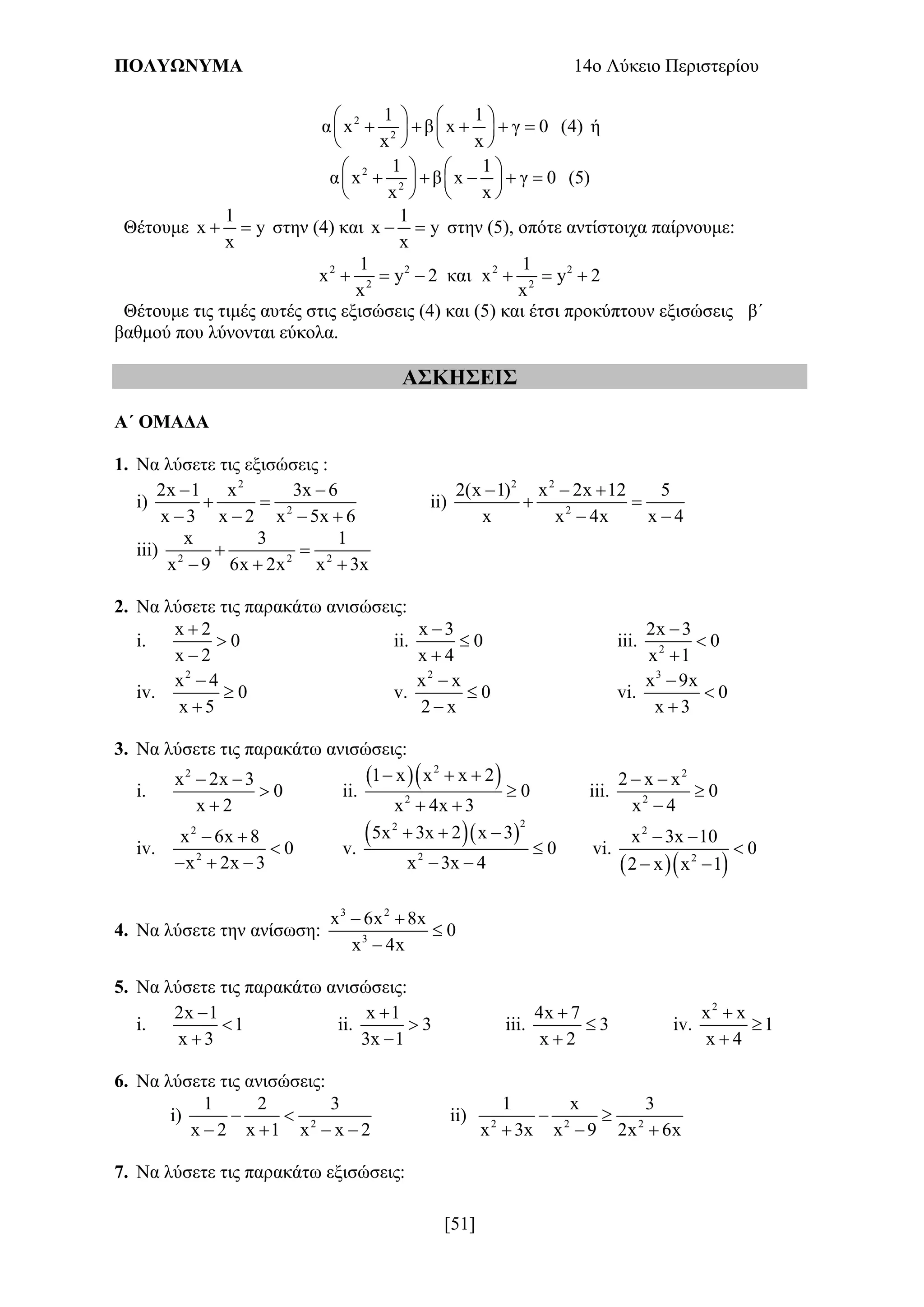ΠΟΛΥΩΝΥΜΑ 14ο Λύκειο Περιστερίου
[51]
2
2
1 1
α x β x γ 0 (4)
x x
   
       
   
ή
2
2
1 1
α x β x γ 0 (5)
x x
   
       
   
Θέτουμε
1
x y
x
  στην (4) και
1
x y
x
  στην (5), οπότε αντίστοιχα παίρνουμε:
2 2 2 2
2 2
1 1
x y 2 και x y 2
x x
     
Θέτουμε τις τιμές αυτές στις εξισώσεις (4) και (5) και έτσι προκύπτουν εξισώσεις β΄
βαθμού που λύνονται εύκολα.
ΑΣΚΗΣΕΙΣ
Α΄ ΟΜΑΔΑ
1. Να λύσετε τις εξισώσεις :
i)
2
2
2x 1 x 3x 6
x 3 x 2 x 5x 6
 
 
   
ii)
2 2
2
2(x 1) x 2x 12 5
x x 4x x 4
  
 
 
iii) 2 2 2
x 3 1
x 9 6x 2x x 3x
 
  
2. Να λύσετε τις παρακάτω ανισώσεις:
i.
x 2
0
x 2



ii.
x 3
0
x 4



iii. 2
2x 3
0
x 1



iv.
2
x 4
0
x 5



v.
2
x x
0
2 x



vi.
3
x 9x
0
x 3



3. Να λύσετε τις παρακάτω ανισώσεις:
i.
2
x 2x 3
0
x 2
 


ii.
  2
2
1 x x x 2
0
x 4x 3
  

 
iii.
2
2
2 x x
0
x 4
 


iv.
2
2
x 6x 8
0
x 2x 3
 

  
v.
  
22
2
5x 3x 2 x 3
0
x 3x 4
  

 
vi.
  
2
2
x 3x 10
0
2 x x 1
 

 
4. Να λύσετε την ανίσωση:
3 2
3
x 6x 8x
0
x 4x
 


5. Να λύσετε τις παρακάτω ανισώσεις:
i.
2x 1
1
x 3



ii.
x 1
3
3x 1



iii.
4x 7
3
x 2



iv.
2
x x
1
x 4



6. Να λύσετε τις ανισώσεις:
i) 2
1 2 3
x 2 x 1 x x 2
 
   
ii) 2 2 2
1 x 3
x 3x x 9 2x 6x
 
  
7. Να λύσετε τις παρακάτω εξισώσεις:
 