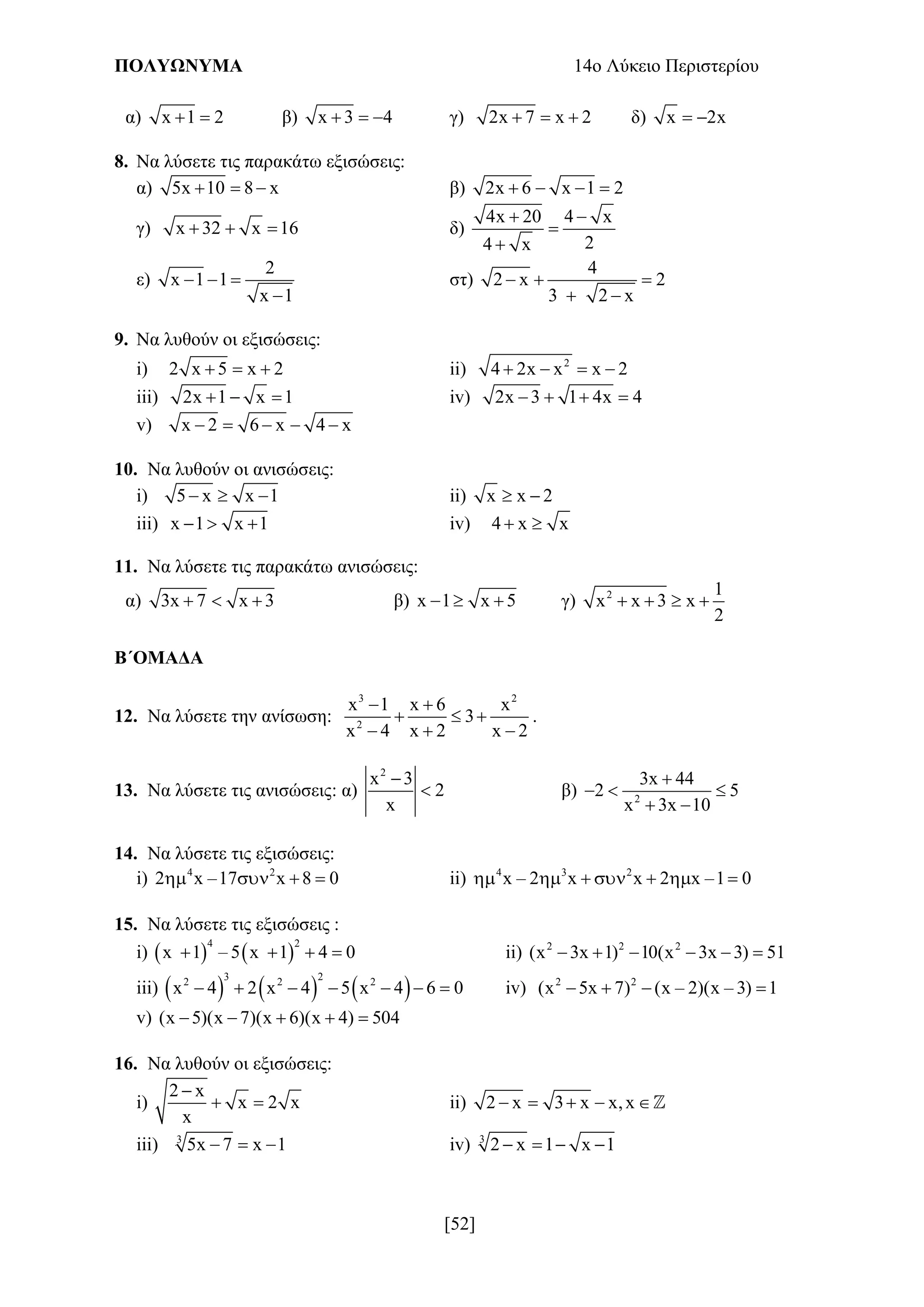 ΠΟΛΥΩΝΥΜΑ 14ο Λύκειο Περιστερίου
[52]
α) x 1 2  β) x 3 4   γ) 2x 7 x 2   δ) x 2x 
8. Να λύσετε τις παρακάτω εξισώσεις:
α) 5x 10 8 x   β) 2x 6 x 1 2   
γ) x 32 x 16   δ)
4x 20 4 x
24 x
 


ε)
2
x 1 1
x 1
  

στ)
4
2 x 2
3 2 x
  
 
9. Να λυθούν οι εξισώσεις:
i) 2 x 5 x 2   ii) 2
4 2x x x 2   
iii) 2x 1 x 1   iv) 2x 3 1 4x 4   
v) x 2 6 x 4 x    
10. Να λυθούν οι ανισώσεις:
i) 5 x x 1   ii) x x 2 
iii) x 1 x 1   iv) 4 x x 
11. Να λύσετε τις παρακάτω ανισώσεις:
α) 3x 7 x 3   β) x 1 x 5   γ) 2 1
x x 3 x
2
   
Β΄ΟΜΑΔΑ
12. Να λύσετε την ανίσωση:
3 2
2
x 1 x 6 x
3
x 4 x 2 x 2
 
  
  
.
13. Να λύσετε τις ανισώσεις: α)
2
x 3
2
x

 β) 2
3x 44
2 5
x 3x 10

  
 
14. Να λύσετε τις εξισώσεις:
i) 4 2
2 x –17 x 8 0    ii) 4 3 2
x – 2 x x 2 x –1 0      
15. Να λύσετε τις εξισώσεις :
i)    
4 2
x 1 – 5 x 1 4 0    ii) 2 2 2
(x 3x 1) 10(x 3x 3) 51     
iii)      
3 22 2 2
x 4 2 x 4 5 x 4 6 0       iv) 2 2
(x 5x 7) (x – 2)(x – 3) 1   
v) (x 5)(x 7)(x 6)(x 4) 504    
16. Να λυθούν οι εξισώσεις:
i)
2 x
x 2 x
x

  ii) 2 x 3 x x,x    
iii) 3
5x 7 x 1   iv) 3
2 x 1 x 1   
 