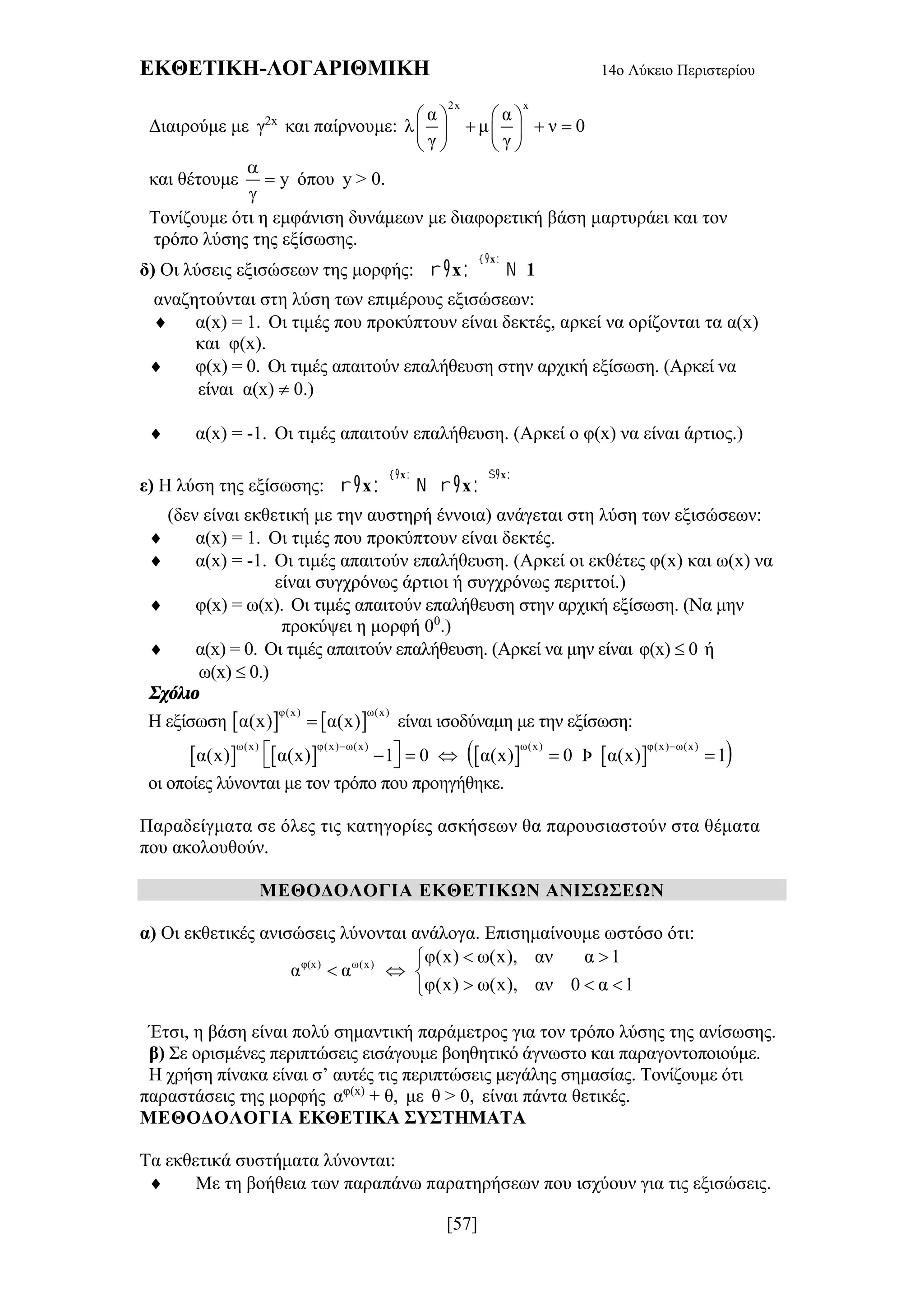 ΕΚΘΕΤΙΚΗ-ΛΟΓΑΡΙΘΜΙΚΗ 14ο Λύκειο Περιστερίου
[57]
Διαιρούμε με γ2x
και παίρνουμε:
2x x
α α
λ μ ν 0
γ γ
   
     
   
και θέτουμε y



όπου y > 0.
Τονίζουμε ότι η εμφάνιση δυνάμεων με διαφορετική βάση μαρτυράει και τον
τρόπο λύσης της εξίσωσης.
δ) Οι λύσεις εξισώσεων της μορφής:  
 x
x 1

   
αναζητούνται στη λύση των επιμέρους εξισώσεων:
 α(x) = 1. Οι τιμές που προκύπτουν είναι δεκτές, αρκεί να ορίζονται τα α(x)
και φ(x).
 φ(x) = 0. Οι τιμές απαιτούν επαλήθευση στην αρχική εξίσωση. (Αρκεί να
είναι α(x)  0.)
 α(x) = -1. Οι τιμές απαιτούν επαλήθευση. (Αρκεί ο φ(x) να είναι άρτιος.)
ε) Η λύση της εξίσωσης:  
 
 
 x x
x x
 
        
(δεν είναι εκθετική με την αυστηρή έννοια) ανάγεται στη λύση των εξισώσεων:
 α(x) = 1. Οι τιμές που προκύπτουν είναι δεκτές.
 α(x) = -1. Οι τιμές απαιτούν επαλήθευση. (Αρκεί οι εκθέτες φ(x) και ω(x) να
είναι συγχρόνως άρτιοι ή συγχρόνως περιττοί.)
 φ(x) = ω(x). Οι τιμές απαιτούν επαλήθευση στην αρχική εξίσωση. (Να μην
προκύψει η μορφή 00
.)
 α(x) = 0. Οι τιμές απαιτούν επαλήθευση. (Αρκεί να μην είναι φ(x)  0 ή
ω(x)  0.)
Σχόλιο
Η εξίσωση    φ(x) ω(x)
α(x) α(x) είναι ισοδύναμη με την εξίσωση:
        ω(x) φ(x) ω(x) ω(x) φ(x) ω(x)
α(x) α(x) 1 0 α(x) 0 Þ α(x) 1
 
      
οι οποίες λύνονται με τον τρόπο που προηγήθηκε.
Παραδείγματα σε όλες τις κατηγορίες ασκήσεων θα παρουσιαστούν στα θέματα
που ακολουθούν.
ΜΕΘΟΔΟΛΟΓΙΑ ΕΚΘΕΤΙΚΩΝ ΑΝΙΣΩΣΕΩΝ
α) Οι εκθετικές ανισώσεις λύνονται ανάλογα. Επισημαίνουμε ωστόσο ότι:
φ(x) ω(x) φ(x) ω(x), αν α 1
α α
φ(x) ω(x), αν 0 α 1
 
  
  
Έτσι, η βάση είναι πολύ σημαντική παράμετρος για τον τρόπο λύσης της ανίσωσης.
β) Σε ορισμένες περιπτώσεις εισάγουμε βοηθητικό άγνωστο και παραγοντοποιούμε.
Η χρήση πίνακα είναι σ’ αυτές τις περιπτώσεις μεγάλης σημασίας. Τονίζουμε ότι
παραστάσεις της μορφής αφ(x)
+ θ, με θ > 0, είναι πάντα θετικές.
ΜΕΘΟΔΟΛΟΓΙΑ ΕΚΘΕΤΙΚΑ ΣΥΣΤΗΜΑΤΑ
Τα εκθετικά συστήματα λύνονται:
 Με τη βοήθεια των παραπάνω παρατηρήσεων που ισχύουν για τις εξισώσεις.
 