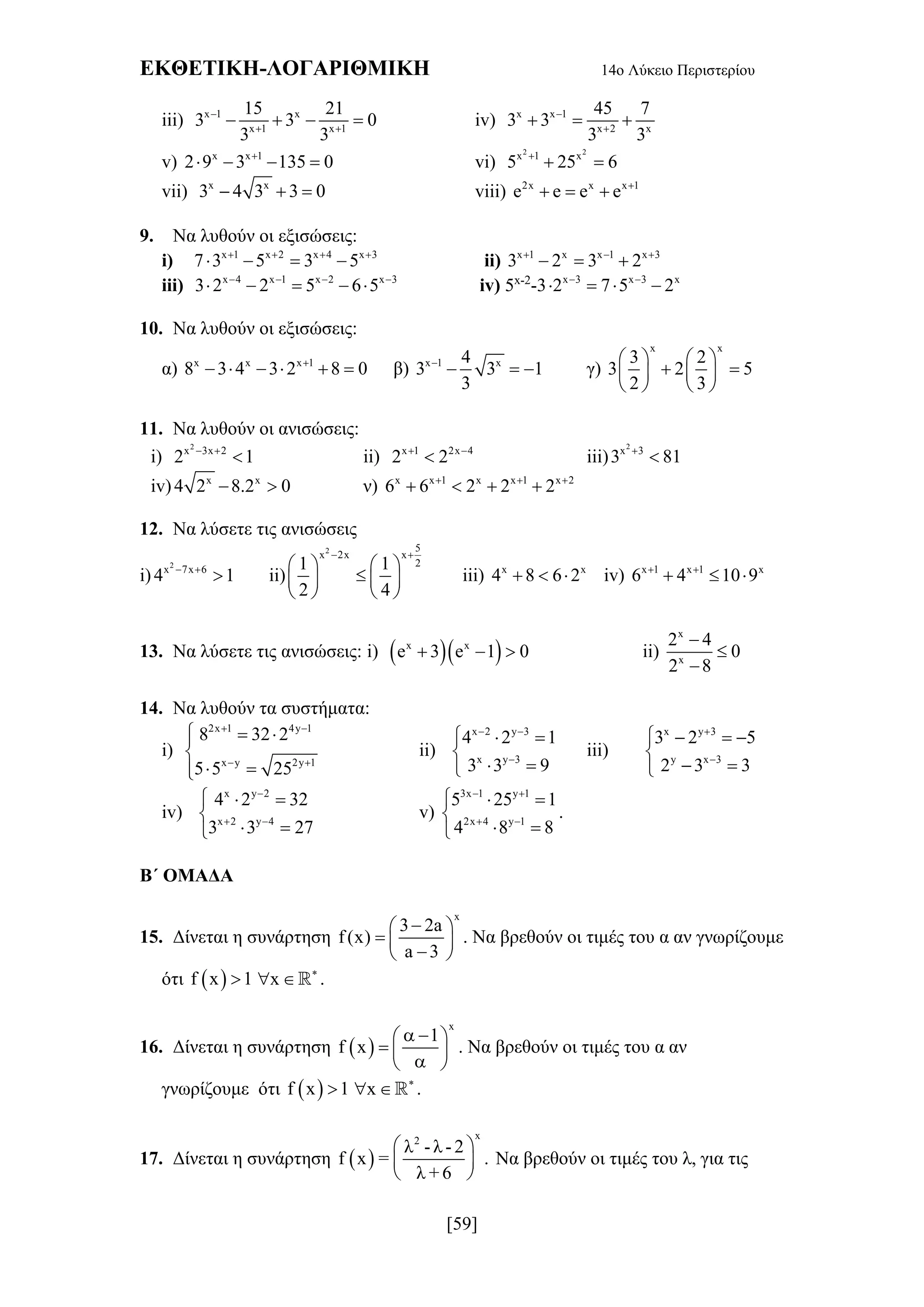 ΕΚΘΕΤΙΚΗ-ΛΟΓΑΡΙΘΜΙΚΗ 14ο Λύκειο Περιστερίου
[59]
iii) x 1 x
x 1 x 1
15 21
3 3 0
3 3

 
    iv) x x 1
x 2 x
45 7
3 3
3 3


  
v) x x 1
2 9 3 135 0
    vi)
2 2
x 1 x
5 25 6
 
vii) x x
3 4 3 3 0   viii) 2x x x 1
e e e e 
  
9. Να λυθούν οι εξισώσεις:
i) x 1 x 2 x 4 x 3
7 3 5 3 5   
    ii) x 1 x x 1 x 3
3 2 3 2  
  
iii) x 4 x 1 x 2 x 3
3 2 2 5 6 5   
     iv) 5x-2
-3 x 3 x 3 x
2 7 5 2 
   
10. Να λυθούν οι εξισώσεις:
α) x x x 1
8 3 4 3 2 8 0
      β) x 1 x4
3 3 1
3

   γ)
x x
3 2
3 2 5
2 3
   
    
   
11. Να λυθούν οι ανισώσεις:
i)
2
x 3x 2
2 1 
 ii) x 1 2x 4
2 2 
 iii)
2
x 3
3 81

iv) x x
4 2 8.2 0  ν) x x 1 x x 1 x 2
6 6 2 2 2  
   
12. Να λύσετε τις ανισώσεις
i)
2
x 7x 6
4 1 
 ii)
2 5
x 2x x
21 1
2 4
 
   
   
   
iii) x x
4 8 6 2   iv) x 1 x 1 x
6 4 10 9 
  
13. Να λύσετε τις ανισώσεις: i)   x x
e 3 e 1 0   ii)
x
x
2 4
0
2 8



14. Να λυθούν τα συστήματα:
i)
2x 1 4y 1
x y 2y 1
8 32 2
5 5 25
 
 
  

 
ii)
x 2 y 3
x y 3
4 2 1
3 3 9
 

  

 
iii)
x y 3
y x 3
3 2 5
2 3 3


   

 
iv)
x y 2
x 2 y 4
4 2 32
3 3 27

 
  

 
v)
3x 1 y 1
2x 4 y 1
5 25 1
4 8 8
 
 
  

 
.
Β΄ ΟΜΑΔΑ
15. Δίνεται η συνάρτηση
x
3 2a
f (x)
a 3
 
  
 
. Να βρεθούν οι τιμές του α αν γνωρίζουμε
ότι  f x 1 x 
  .
16. Δίνεται η συνάρτηση  
x
1
f x
  
  
 
. Να βρεθούν οι τιμές του α αν
γνωρίζουμε ότι  f x 1 x 
  .
17. Δίνεται η συνάρτηση  
x2
λ - λ - 2
f x = .
λ + 6
 
 
 
Να βρεθούν οι τιμές του λ, για τις
 